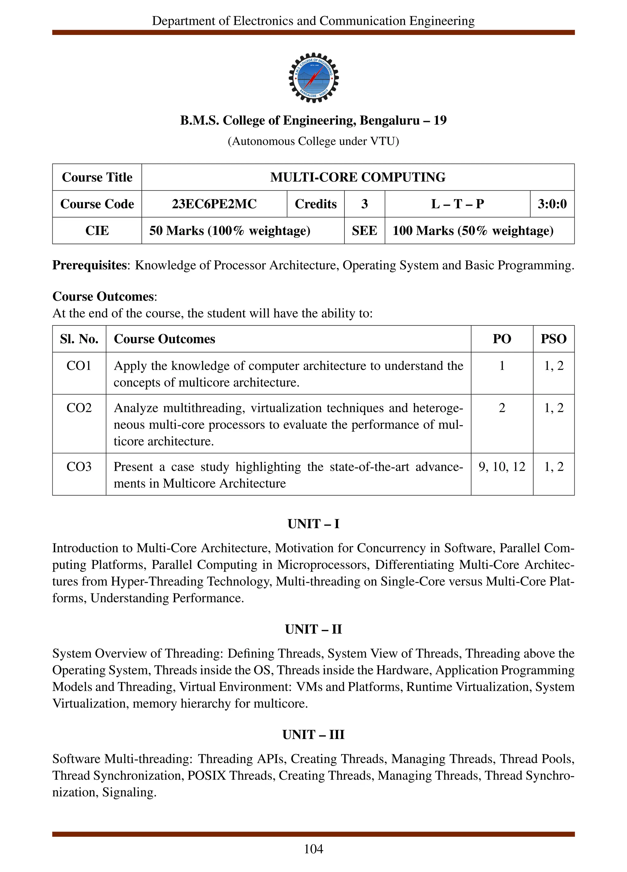 Department of Electronics and Communication Engineering
B.M.S. College of Engineering, Bengaluru – 19
(Autonomous College under VTU)
Course Title MULTI-CORE COMPUTING
Course Code 23EC6PE2MC Credits 3 L – T – P 3:0:0
CIE 50 Marks (100% weightage) SEE 100 Marks (50% weightage)
Prerequisites: Knowledge of Processor Architecture, Operating System and Basic Programming.
Course Outcomes:
At the end of the course, the student will have the ability to:
Sl. No. Course Outcomes PO PSO
CO1 Apply the knowledge of computer architecture to understand the
concepts of multicore architecture.
1 1, 2
CO2 Analyze multithreading, virtualization techniques and heteroge-
neous multi-core processors to evaluate the performance of mul-
ticore architecture.
2 1, 2
CO3 Present a case study highlighting the state-of-the-art advance-
ments in Multicore Architecture
9, 10, 12 1, 2
UNIT – I
Introduction to Multi-Core Architecture, Motivation for Concurrency in Software, Parallel Com-
puting Platforms, Parallel Computing in Microprocessors, Differentiating Multi-Core Architec-
tures from Hyper-Threading Technology, Multi-threading on Single-Core versus Multi-Core Plat-
forms, Understanding Performance.
UNIT – II
System Overview of Threading: Defining Threads, System View of Threads, Threading above the
Operating System, Threads inside the OS, Threads inside the Hardware, Application Programming
Models and Threading, Virtual Environment: VMs and Platforms, Runtime Virtualization, System
Virtualization, memory hierarchy for multicore.
UNIT – III
Software Multi-threading: Threading APIs, Creating Threads, Managing Threads, Thread Pools,
Thread Synchronization, POSIX Threads, Creating Threads, Managing Threads, Thread Synchro-
nization, Signaling.
104
 
