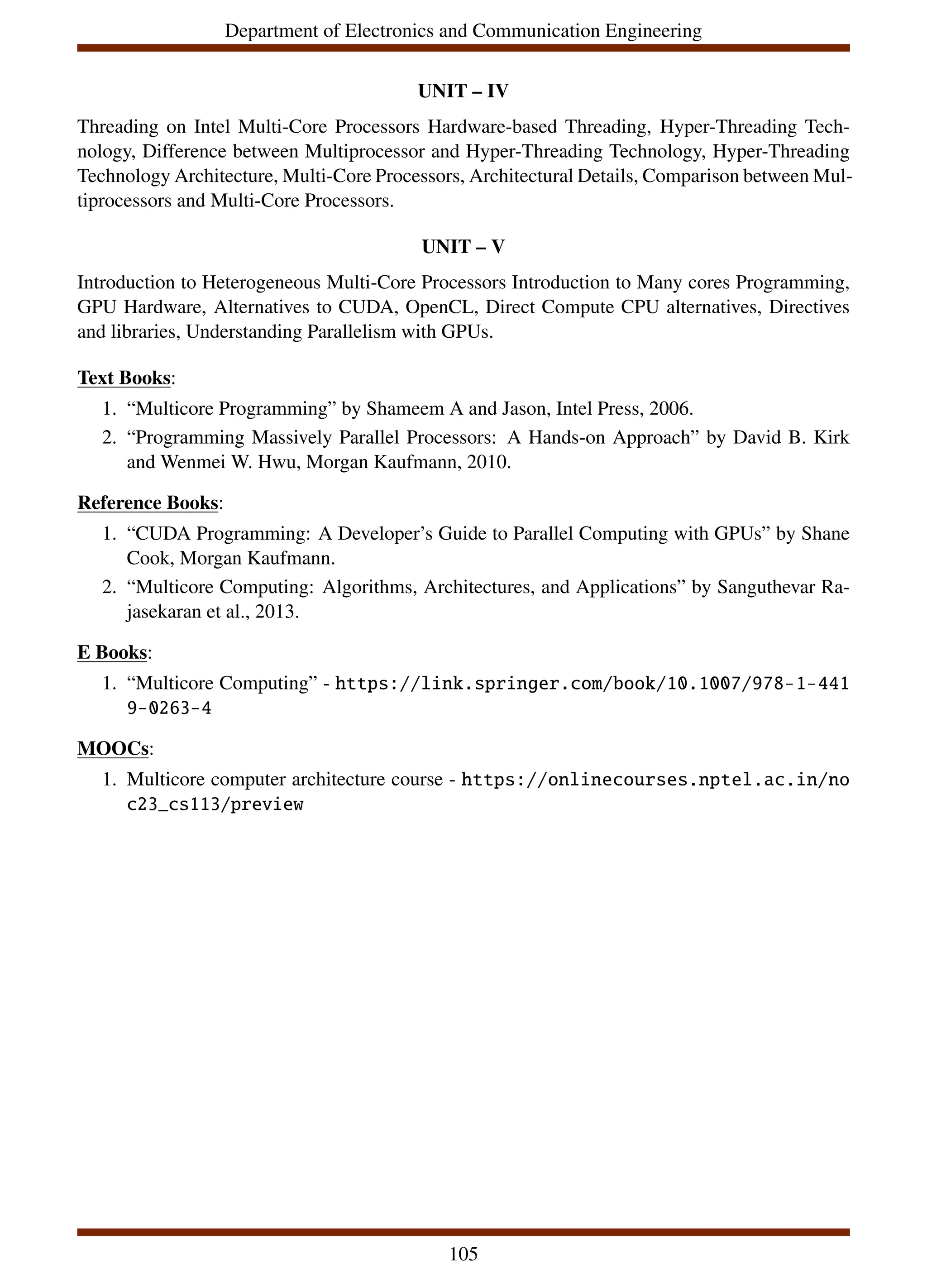 Department of Electronics and Communication Engineering
UNIT – IV
Threading on Intel Multi-Core Processors Hardware-based Threading, Hyper-Threading Tech-
nology, Difference between Multiprocessor and Hyper-Threading Technology, Hyper-Threading
Technology Architecture, Multi-Core Processors, Architectural Details, Comparison between Mul-
tiprocessors and Multi-Core Processors.
UNIT – V
Introduction to Heterogeneous Multi-Core Processors Introduction to Many cores Programming,
GPU Hardware, Alternatives to CUDA, OpenCL, Direct Compute CPU alternatives, Directives
and libraries, Understanding Parallelism with GPUs.
Text Books:
1. “Multicore Programming” by Shameem A and Jason, Intel Press, 2006.
2. “Programming Massively Parallel Processors: A Hands-on Approach” by David B. Kirk
and Wenmei W. Hwu, Morgan Kaufmann, 2010.
Reference Books:
1. “CUDA Programming: A Developer’s Guide to Parallel Computing with GPUs” by Shane
Cook, Morgan Kaufmann.
2. “Multicore Computing: Algorithms, Architectures, and Applications” by Sanguthevar Ra-
jasekaran et al., 2013.
E Books:
1. “Multicore Computing” - https://link.springer.com/book/10.1007/978-1-441
9-0263-4
MOOCs:
1. Multicore computer architecture course - https://onlinecourses.nptel.ac.in/no
c23_cs113/preview
105
 