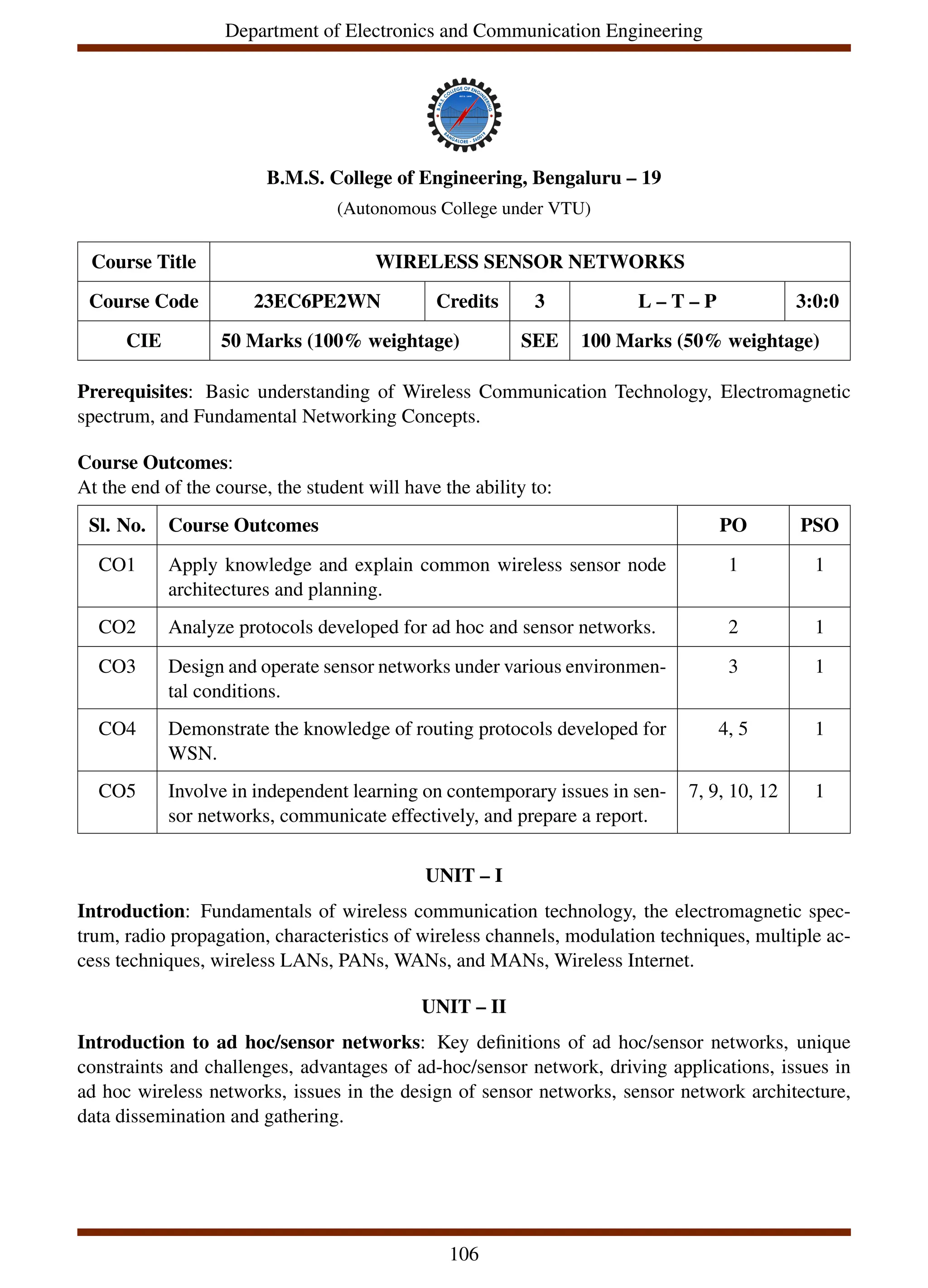 Department of Electronics and Communication Engineering
B.M.S. College of Engineering, Bengaluru – 19
(Autonomous College under VTU)
Course Title WIRELESS SENSOR NETWORKS
Course Code 23EC6PE2WN Credits 3 L – T – P 3:0:0
CIE 50 Marks (100% weightage) SEE 100 Marks (50% weightage)
Prerequisites: Basic understanding of Wireless Communication Technology, Electromagnetic
spectrum, and Fundamental Networking Concepts.
Course Outcomes:
At the end of the course, the student will have the ability to:
Sl. No. Course Outcomes PO PSO
CO1 Apply knowledge and explain common wireless sensor node
architectures and planning.
1 1
CO2 Analyze protocols developed for ad hoc and sensor networks. 2 1
CO3 Design and operate sensor networks under various environmen-
tal conditions.
3 1
CO4 Demonstrate the knowledge of routing protocols developed for
WSN.
4, 5 1
CO5 Involve in independent learning on contemporary issues in sen-
sor networks, communicate effectively, and prepare a report.
7, 9, 10, 12 1
UNIT – I
Introduction: Fundamentals of wireless communication technology, the electromagnetic spec-
trum, radio propagation, characteristics of wireless channels, modulation techniques, multiple ac-
cess techniques, wireless LANs, PANs, WANs, and MANs, Wireless Internet.
UNIT – II
Introduction to ad hoc/sensor networks: Key definitions of ad hoc/sensor networks, unique
constraints and challenges, advantages of ad-hoc/sensor network, driving applications, issues in
ad hoc wireless networks, issues in the design of sensor networks, sensor network architecture,
data dissemination and gathering.
106
 