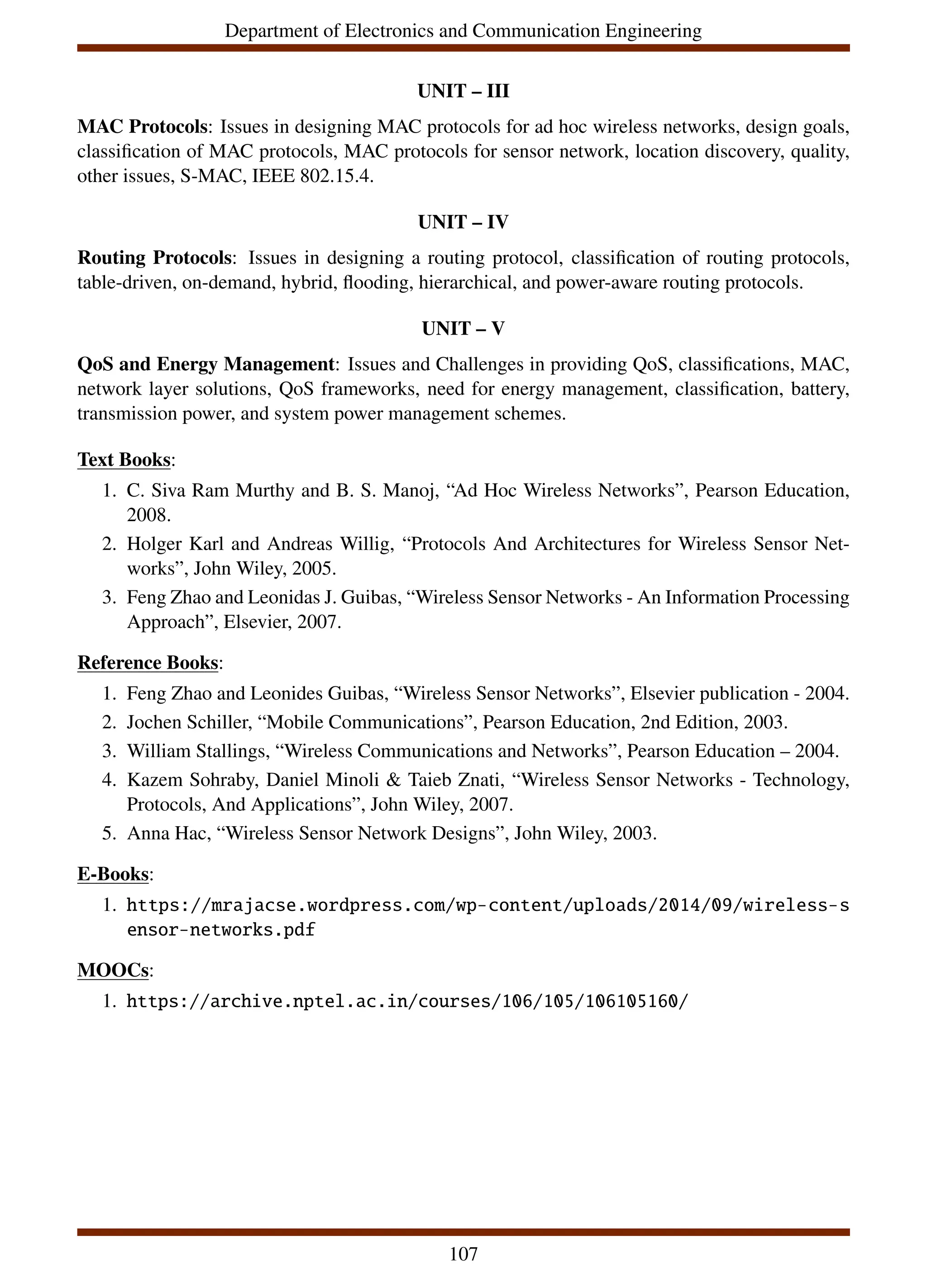 Department of Electronics and Communication Engineering
UNIT – III
MAC Protocols: Issues in designing MAC protocols for ad hoc wireless networks, design goals,
classification of MAC protocols, MAC protocols for sensor network, location discovery, quality,
other issues, S-MAC, IEEE 802.15.4.
UNIT – IV
Routing Protocols: Issues in designing a routing protocol, classification of routing protocols,
table-driven, on-demand, hybrid, flooding, hierarchical, and power-aware routing protocols.
UNIT – V
QoS and Energy Management: Issues and Challenges in providing QoS, classifications, MAC,
network layer solutions, QoS frameworks, need for energy management, classification, battery,
transmission power, and system power management schemes.
Text Books:
1. C. Siva Ram Murthy and B. S. Manoj, “Ad Hoc Wireless Networks”, Pearson Education,
2008.
2. Holger Karl and Andreas Willig, “Protocols And Architectures for Wireless Sensor Net-
works”, John Wiley, 2005.
3. Feng Zhao and Leonidas J. Guibas, “Wireless Sensor Networks - An Information Processing
Approach”, Elsevier, 2007.
Reference Books:
1. Feng Zhao and Leonides Guibas, “Wireless Sensor Networks”, Elsevier publication - 2004.
2. Jochen Schiller, “Mobile Communications”, Pearson Education, 2nd Edition, 2003.
3. William Stallings, “Wireless Communications and Networks”, Pearson Education – 2004.
4. Kazem Sohraby, Daniel Minoli & Taieb Znati, “Wireless Sensor Networks - Technology,
Protocols, And Applications”, John Wiley, 2007.
5. Anna Hac, “Wireless Sensor Network Designs”, John Wiley, 2003.
E-Books:
1. https://mrajacse.wordpress.com/wp-content/uploads/2014/09/wireless-s
ensor-networks.pdf
MOOCs:
1. https://archive.nptel.ac.in/courses/106/105/106105160/
107
 