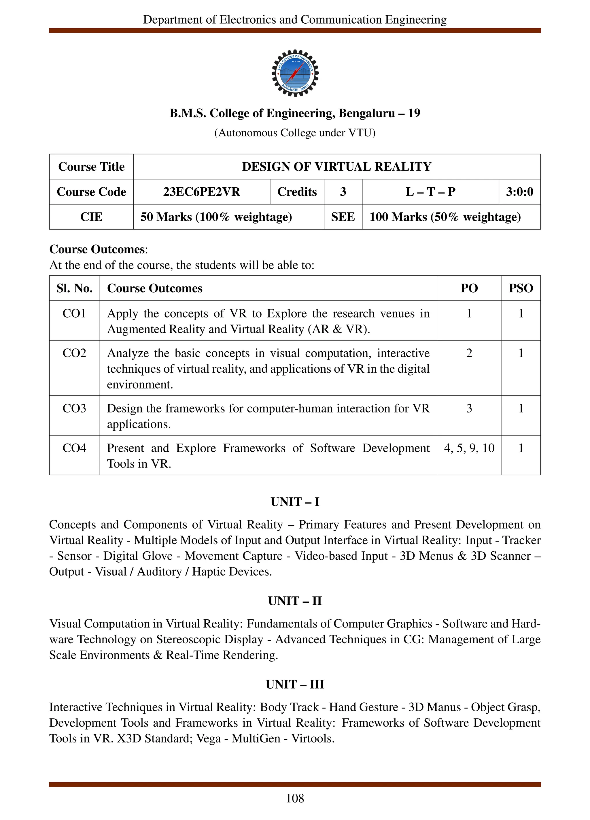 Department of Electronics and Communication Engineering
B.M.S. College of Engineering, Bengaluru – 19
(Autonomous College under VTU)
Course Title DESIGN OF VIRTUAL REALITY
Course Code 23EC6PE2VR Credits 3 L – T – P 3:0:0
CIE 50 Marks (100% weightage) SEE 100 Marks (50% weightage)
Course Outcomes:
At the end of the course, the students will be able to:
Sl. No. Course Outcomes PO PSO
CO1 Apply the concepts of VR to Explore the research venues in
Augmented Reality and Virtual Reality (AR & VR).
1 1
CO2 Analyze the basic concepts in visual computation, interactive
techniques of virtual reality, and applications of VR in the digital
environment.
2 1
CO3 Design the frameworks for computer-human interaction for VR
applications.
3 1
CO4 Present and Explore Frameworks of Software Development
Tools in VR.
4, 5, 9, 10 1
UNIT – I
Concepts and Components of Virtual Reality – Primary Features and Present Development on
Virtual Reality - Multiple Models of Input and Output Interface in Virtual Reality: Input - Tracker
- Sensor - Digital Glove - Movement Capture - Video-based Input - 3D Menus & 3D Scanner –
Output - Visual / Auditory / Haptic Devices.
UNIT – II
Visual Computation in Virtual Reality: Fundamentals of Computer Graphics - Software and Hard-
ware Technology on Stereoscopic Display - Advanced Techniques in CG: Management of Large
Scale Environments & Real-Time Rendering.
UNIT – III
Interactive Techniques in Virtual Reality: Body Track - Hand Gesture - 3D Manus - Object Grasp,
Development Tools and Frameworks in Virtual Reality: Frameworks of Software Development
Tools in VR. X3D Standard; Vega - MultiGen - Virtools.
108
 