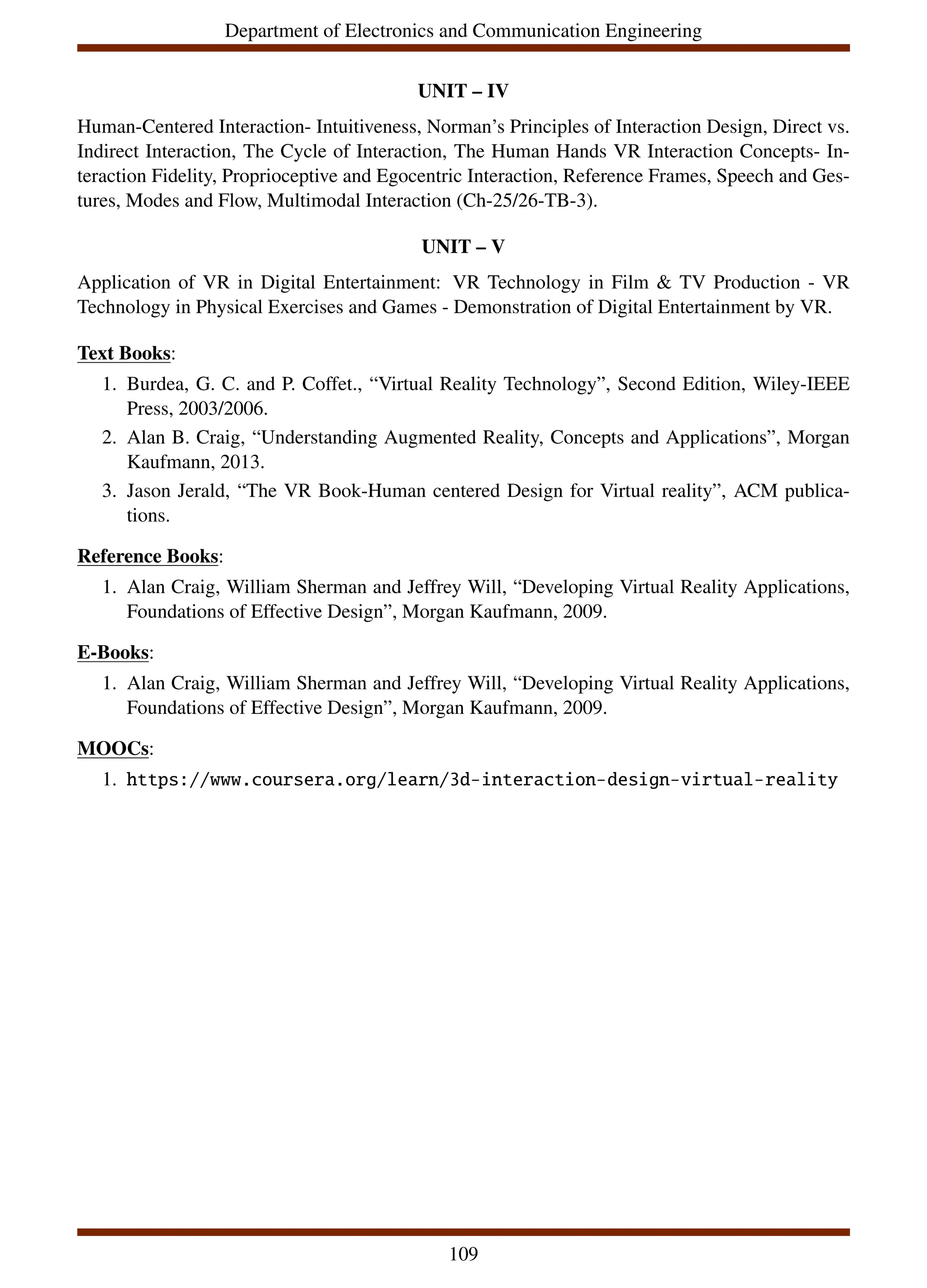 Department of Electronics and Communication Engineering
UNIT – IV
Human-Centered Interaction- Intuitiveness, Norman’s Principles of Interaction Design, Direct vs.
Indirect Interaction, The Cycle of Interaction, The Human Hands VR Interaction Concepts- In-
teraction Fidelity, Proprioceptive and Egocentric Interaction, Reference Frames, Speech and Ges-
tures, Modes and Flow, Multimodal Interaction (Ch-25/26-TB-3).
UNIT – V
Application of VR in Digital Entertainment: VR Technology in Film & TV Production - VR
Technology in Physical Exercises and Games - Demonstration of Digital Entertainment by VR.
Text Books:
1. Burdea, G. C. and P. Coffet., “Virtual Reality Technology”, Second Edition, Wiley-IEEE
Press, 2003/2006.
2. Alan B. Craig, “Understanding Augmented Reality, Concepts and Applications”, Morgan
Kaufmann, 2013.
3. Jason Jerald, “The VR Book-Human centered Design for Virtual reality”, ACM publica-
tions.
Reference Books:
1. Alan Craig, William Sherman and Jeffrey Will, “Developing Virtual Reality Applications,
Foundations of Effective Design”, Morgan Kaufmann, 2009.
E-Books:
1. Alan Craig, William Sherman and Jeffrey Will, “Developing Virtual Reality Applications,
Foundations of Effective Design”, Morgan Kaufmann, 2009.
MOOCs:
1. https://www.coursera.org/learn/3d-interaction-design-virtual-reality
109
 