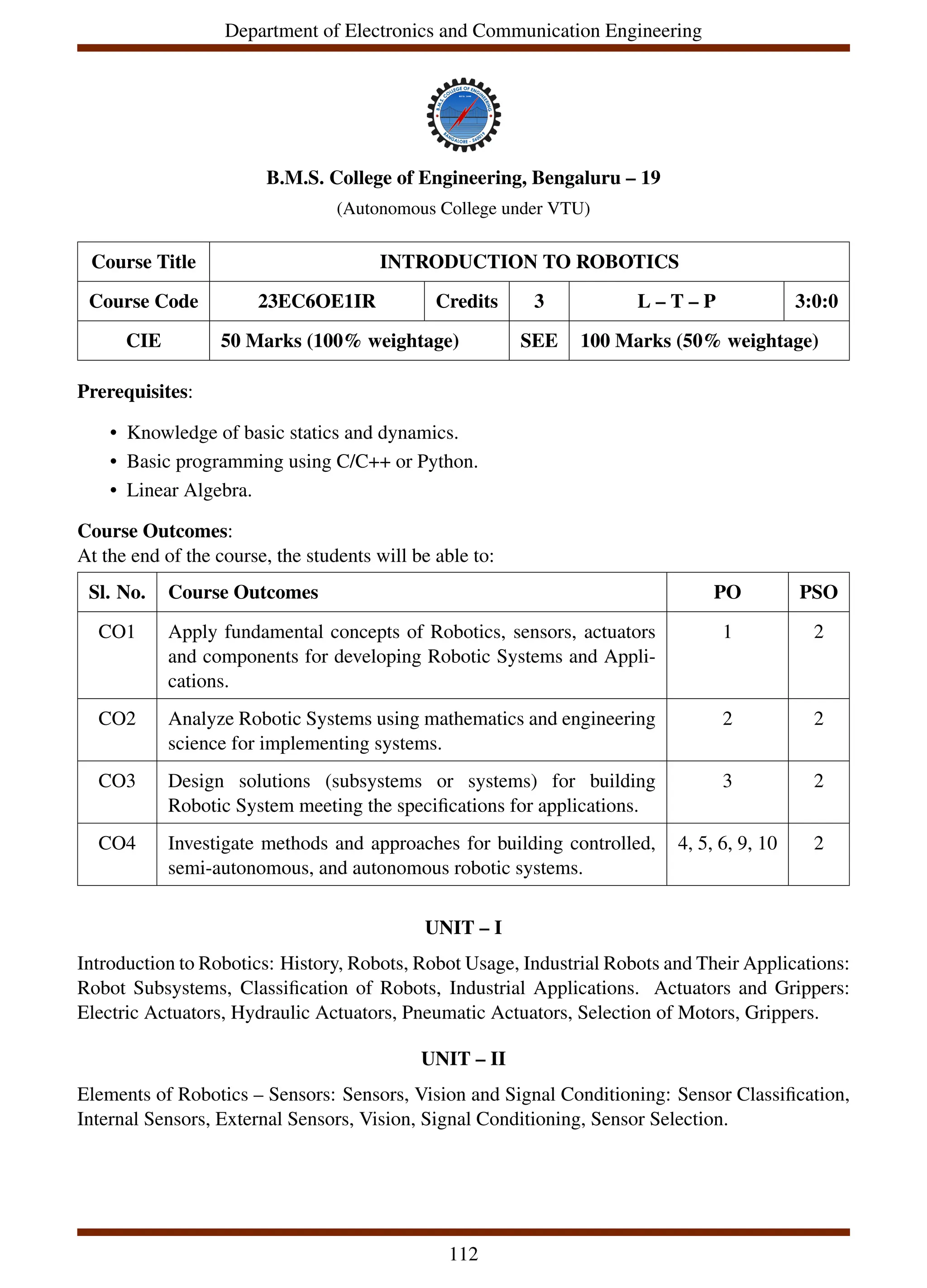 Department of Electronics and Communication Engineering
B.M.S. College of Engineering, Bengaluru – 19
(Autonomous College under VTU)
Course Title INTRODUCTION TO ROBOTICS
Course Code 23EC6OE1IR Credits 3 L – T – P 3:0:0
CIE 50 Marks (100% weightage) SEE 100 Marks (50% weightage)
Prerequisites:
• Knowledge of basic statics and dynamics.
• Basic programming using C/C++ or Python.
• Linear Algebra.
Course Outcomes:
At the end of the course, the students will be able to:
Sl. No. Course Outcomes PO PSO
CO1 Apply fundamental concepts of Robotics, sensors, actuators
and components for developing Robotic Systems and Appli-
cations.
1 2
CO2 Analyze Robotic Systems using mathematics and engineering
science for implementing systems.
2 2
CO3 Design solutions (subsystems or systems) for building
Robotic System meeting the specifications for applications.
3 2
CO4 Investigate methods and approaches for building controlled,
semi-autonomous, and autonomous robotic systems.
4, 5, 6, 9, 10 2
UNIT – I
Introduction to Robotics: History, Robots, Robot Usage, Industrial Robots and Their Applications:
Robot Subsystems, Classification of Robots, Industrial Applications. Actuators and Grippers:
Electric Actuators, Hydraulic Actuators, Pneumatic Actuators, Selection of Motors, Grippers.
UNIT – II
Elements of Robotics – Sensors: Sensors, Vision and Signal Conditioning: Sensor Classification,
Internal Sensors, External Sensors, Vision, Signal Conditioning, Sensor Selection.
112
 