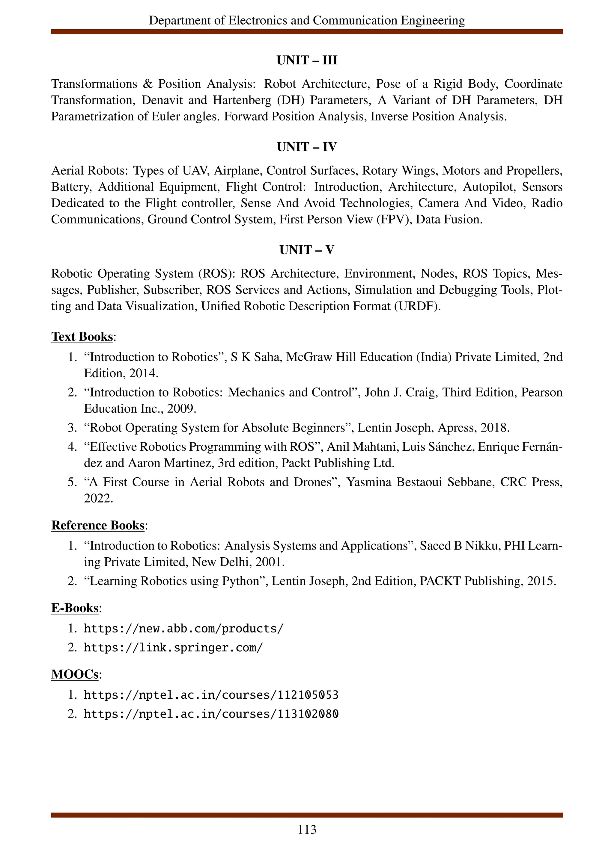 Department of Electronics and Communication Engineering
UNIT – III
Transformations & Position Analysis: Robot Architecture, Pose of a Rigid Body, Coordinate
Transformation, Denavit and Hartenberg (DH) Parameters, A Variant of DH Parameters, DH
Parametrization of Euler angles. Forward Position Analysis, Inverse Position Analysis.
UNIT – IV
Aerial Robots: Types of UAV, Airplane, Control Surfaces, Rotary Wings, Motors and Propellers,
Battery, Additional Equipment, Flight Control: Introduction, Architecture, Autopilot, Sensors
Dedicated to the Flight controller, Sense And Avoid Technologies, Camera And Video, Radio
Communications, Ground Control System, First Person View (FPV), Data Fusion.
UNIT – V
Robotic Operating System (ROS): ROS Architecture, Environment, Nodes, ROS Topics, Mes-
sages, Publisher, Subscriber, ROS Services and Actions, Simulation and Debugging Tools, Plot-
ting and Data Visualization, Unified Robotic Description Format (URDF).
Text Books:
1. “Introduction to Robotics”, S K Saha, McGraw Hill Education (India) Private Limited, 2nd
Edition, 2014.
2. “Introduction to Robotics: Mechanics and Control”, John J. Craig, Third Edition, Pearson
Education Inc., 2009.
3. “Robot Operating System for Absolute Beginners”, Lentin Joseph, Apress, 2018.
4. “Effective Robotics Programming with ROS”, Anil Mahtani, Luis Sánchez, Enrique Fernán-
dez and Aaron Martinez, 3rd edition, Packt Publishing Ltd.
5. “A First Course in Aerial Robots and Drones”, Yasmina Bestaoui Sebbane, CRC Press,
2022.
Reference Books:
1. “Introduction to Robotics: Analysis Systems and Applications”, Saeed B Nikku, PHI Learn-
ing Private Limited, New Delhi, 2001.
2. “Learning Robotics using Python”, Lentin Joseph, 2nd Edition, PACKT Publishing, 2015.
E-Books:
1. https://new.abb.com/products/
2. https://link.springer.com/
MOOCs:
1. https://nptel.ac.in/courses/112105053
2. https://nptel.ac.in/courses/113102080
113
 