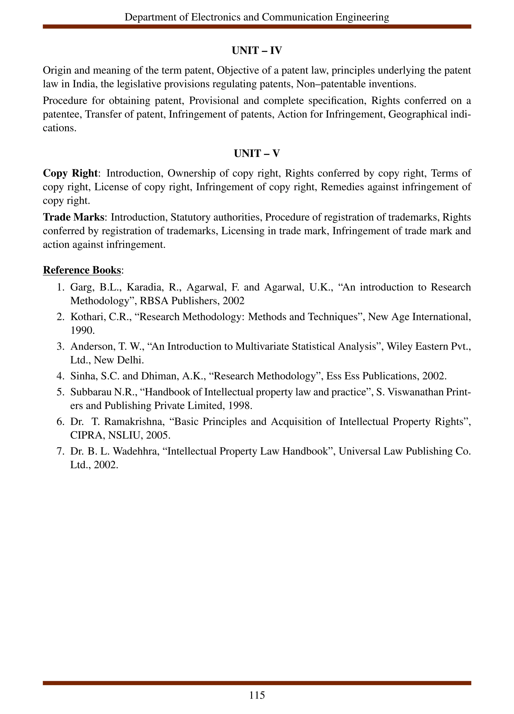 Department of Electronics and Communication Engineering
UNIT – IV
Origin and meaning of the term patent, Objective of a patent law, principles underlying the patent
law in India, the legislative provisions regulating patents, Non–patentable inventions.
Procedure for obtaining patent, Provisional and complete specification, Rights conferred on a
patentee, Transfer of patent, Infringement of patents, Action for Infringement, Geographical indi-
cations.
UNIT – V
Copy Right: Introduction, Ownership of copy right, Rights conferred by copy right, Terms of
copy right, License of copy right, Infringement of copy right, Remedies against infringement of
copy right.
Trade Marks: Introduction, Statutory authorities, Procedure of registration of trademarks, Rights
conferred by registration of trademarks, Licensing in trade mark, Infringement of trade mark and
action against infringement.
Reference Books:
1. Garg, B.L., Karadia, R., Agarwal, F. and Agarwal, U.K., “An introduction to Research
Methodology”, RBSA Publishers, 2002
2. Kothari, C.R., “Research Methodology: Methods and Techniques”, New Age International,
1990.
3. Anderson, T. W., “An Introduction to Multivariate Statistical Analysis”, Wiley Eastern Pvt.,
Ltd., New Delhi.
4. Sinha, S.C. and Dhiman, A.K., “Research Methodology”, Ess Ess Publications, 2002.
5. Subbarau N.R., “Handbook of Intellectual property law and practice”, S. Viswanathan Print-
ers and Publishing Private Limited, 1998.
6. Dr. T. Ramakrishna, “Basic Principles and Acquisition of Intellectual Property Rights”,
CIPRA, NSLIU, 2005.
7. Dr. B. L. Wadehhra, “Intellectual Property Law Handbook”, Universal Law Publishing Co.
Ltd., 2002.
115
 