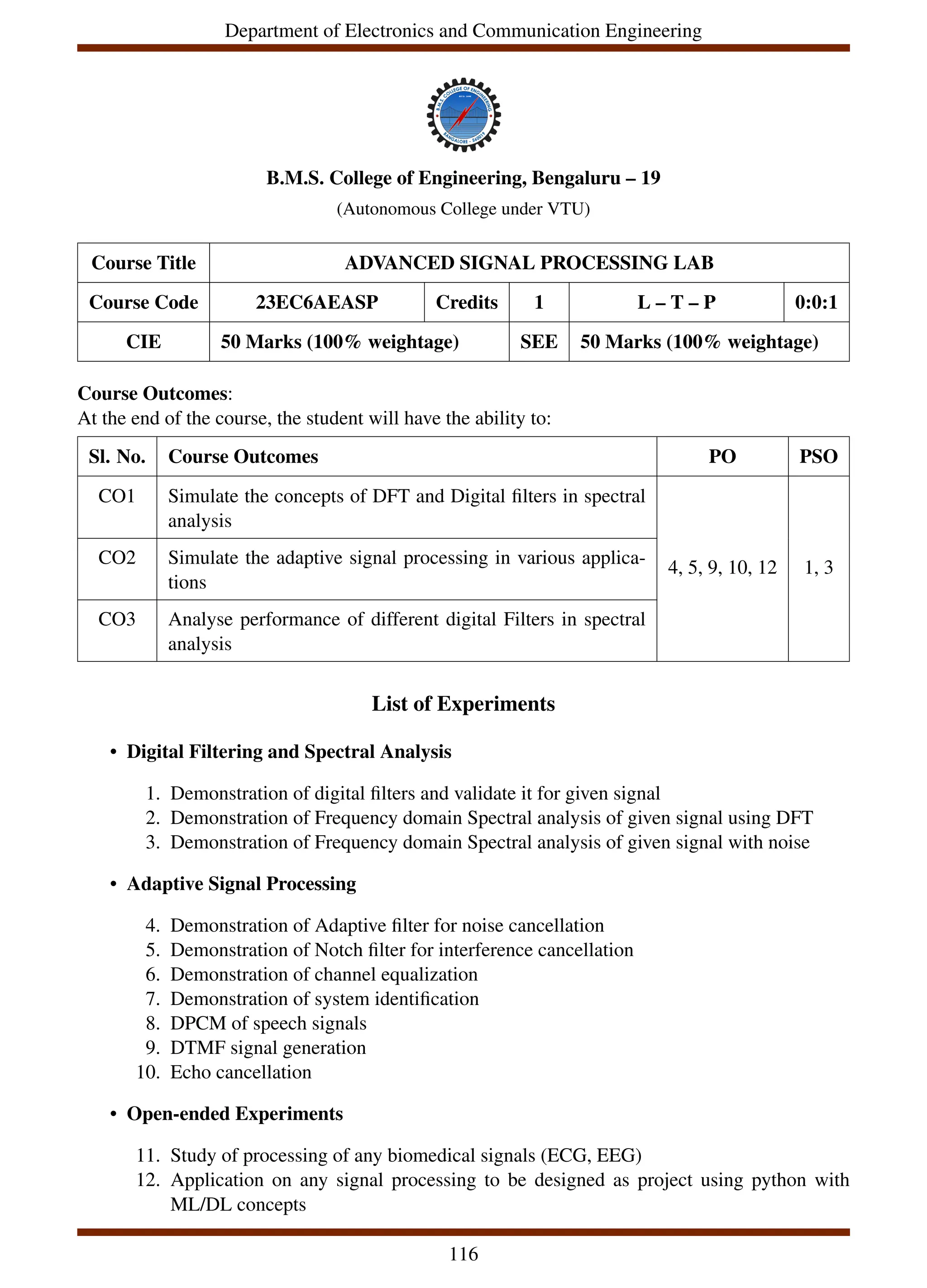 Department of Electronics and Communication Engineering
B.M.S. College of Engineering, Bengaluru – 19
(Autonomous College under VTU)
Course Title ADVANCED SIGNAL PROCESSING LAB
Course Code 23EC6AEASP Credits 1 L – T – P 0:0:1
CIE 50 Marks (100% weightage) SEE 50 Marks (100% weightage)
Course Outcomes:
At the end of the course, the student will have the ability to:
Sl. No. Course Outcomes PO PSO
CO1 Simulate the concepts of DFT and Digital filters in spectral
analysis
4, 5, 9, 10, 12 1, 3
CO2 Simulate the adaptive signal processing in various applica-
tions
CO3 Analyse performance of different digital Filters in spectral
analysis
List of Experiments
• Digital Filtering and Spectral Analysis
1. Demonstration of digital filters and validate it for given signal
2. Demonstration of Frequency domain Spectral analysis of given signal using DFT
3. Demonstration of Frequency domain Spectral analysis of given signal with noise
• Adaptive Signal Processing
4. Demonstration of Adaptive filter for noise cancellation
5. Demonstration of Notch filter for interference cancellation
6. Demonstration of channel equalization
7. Demonstration of system identification
8. DPCM of speech signals
9. DTMF signal generation
10. Echo cancellation
• Open-ended Experiments
11. Study of processing of any biomedical signals (ECG, EEG)
12. Application on any signal processing to be designed as project using python with
ML/DL concepts
116
 