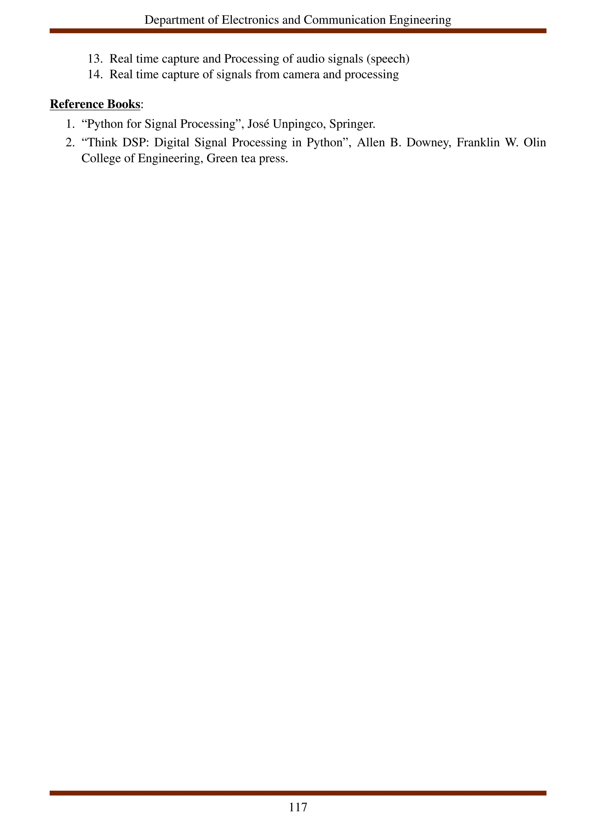 Department of Electronics and Communication Engineering
13. Real time capture and Processing of audio signals (speech)
14. Real time capture of signals from camera and processing
Reference Books:
1. “Python for Signal Processing”, José Unpingco, Springer.
2. “Think DSP: Digital Signal Processing in Python”, Allen B. Downey, Franklin W. Olin
College of Engineering, Green tea press.
117
 
