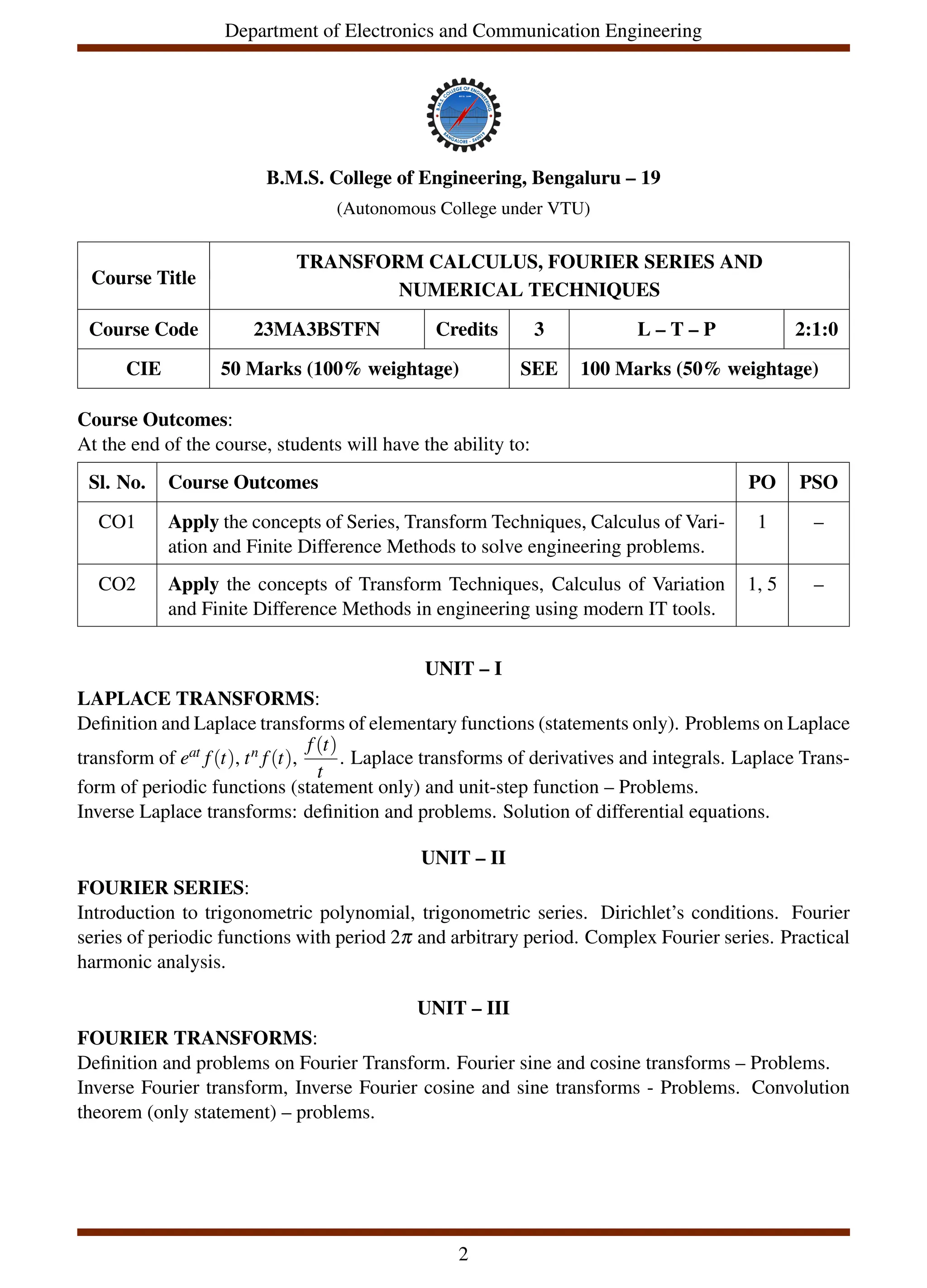 Department of Electronics and Communication Engineering
B.M.S. College of Engineering, Bengaluru – 19
(Autonomous College under VTU)
Course Title
TRANSFORM CALCULUS, FOURIER SERIES AND
NUMERICAL TECHNIQUES
Course Code 23MA3BSTFN Credits 3 L – T – P 2:1:0
CIE 50 Marks (100% weightage) SEE 100 Marks (50% weightage)
Course Outcomes:
At the end of the course, students will have the ability to:
Sl. No. Course Outcomes PO PSO
CO1 Apply the concepts of Series, Transform Techniques, Calculus of Vari-
ation and Finite Difference Methods to solve engineering problems.
1 –
CO2 Apply the concepts of Transform Techniques, Calculus of Variation
and Finite Difference Methods in engineering using modern IT tools.
1, 5 –
UNIT – I
LAPLACE TRANSFORMS:
Definition and Laplace transforms of elementary functions (statements only). Problems on Laplace
transform of eat f(t), tn f(t),
f(t)
t
. Laplace transforms of derivatives and integrals. Laplace Trans-
form of periodic functions (statement only) and unit-step function – Problems.
Inverse Laplace transforms: definition and problems. Solution of differential equations.
UNIT – II
FOURIER SERIES:
Introduction to trigonometric polynomial, trigonometric series. Dirichlet’s conditions. Fourier
series of periodic functions with period 2π and arbitrary period. Complex Fourier series. Practical
harmonic analysis.
UNIT – III
FOURIER TRANSFORMS:
Definition and problems on Fourier Transform. Fourier sine and cosine transforms – Problems.
Inverse Fourier transform, Inverse Fourier cosine and sine transforms - Problems. Convolution
theorem (only statement) – problems.
2
 