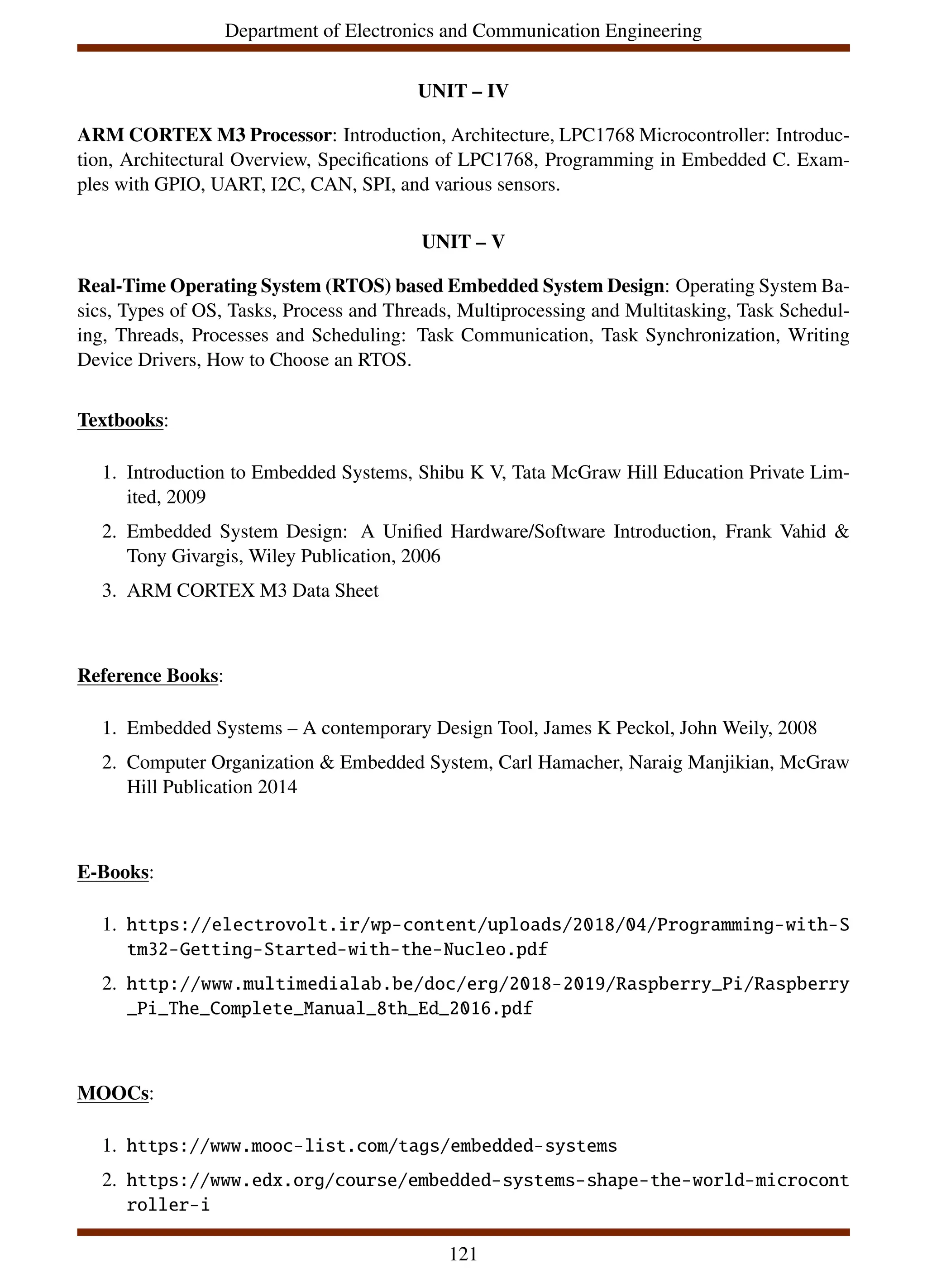 Department of Electronics and Communication Engineering
UNIT – IV
ARM CORTEX M3 Processor: Introduction, Architecture, LPC1768 Microcontroller: Introduc-
tion, Architectural Overview, Specifications of LPC1768, Programming in Embedded C. Exam-
ples with GPIO, UART, I2C, CAN, SPI, and various sensors.
UNIT – V
Real-Time Operating System (RTOS) based Embedded System Design: Operating System Ba-
sics, Types of OS, Tasks, Process and Threads, Multiprocessing and Multitasking, Task Schedul-
ing, Threads, Processes and Scheduling: Task Communication, Task Synchronization, Writing
Device Drivers, How to Choose an RTOS.
Textbooks:
1. Introduction to Embedded Systems, Shibu K V, Tata McGraw Hill Education Private Lim-
ited, 2009
2. Embedded System Design: A Unified Hardware/Software Introduction, Frank Vahid &
Tony Givargis, Wiley Publication, 2006
3. ARM CORTEX M3 Data Sheet
Reference Books:
1. Embedded Systems – A contemporary Design Tool, James K Peckol, John Weily, 2008
2. Computer Organization & Embedded System, Carl Hamacher, Naraig Manjikian, McGraw
Hill Publication 2014
E-Books:
1. https://electrovolt.ir/wp-content/uploads/2018/04/Programming-with-S
tm32-Getting-Started-with-the-Nucleo.pdf
2. http://www.multimedialab.be/doc/erg/2018-2019/Raspberry_Pi/Raspberry
_Pi_The_Complete_Manual_8th_Ed_2016.pdf
MOOCs:
1. https://www.mooc-list.com/tags/embedded-systems
2. https://www.edx.org/course/embedded-systems-shape-the-world-microcont
roller-i
121
 