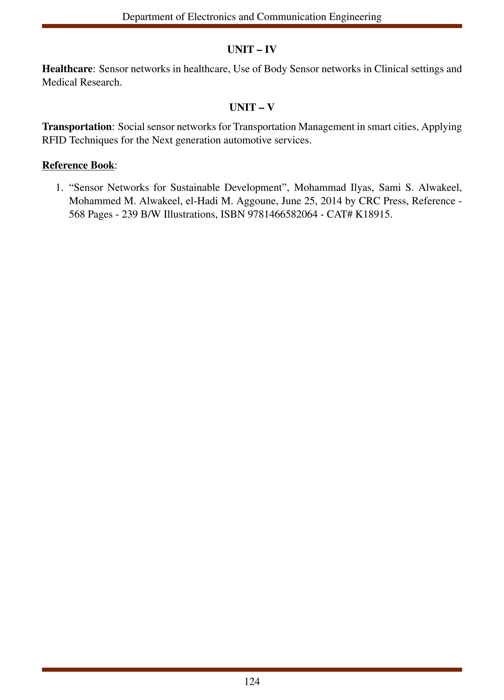 Department of Electronics and Communication Engineering
UNIT – IV
Healthcare: Sensor networks in healthcare, Use of Body Sensor networks in Clinical settings and
Medical Research.
UNIT – V
Transportation: Social sensor networks for Transportation Management in smart cities, Applying
RFID Techniques for the Next generation automotive services.
Reference Book:
1. “Sensor Networks for Sustainable Development”, Mohammad Ilyas, Sami S. Alwakeel,
Mohammed M. Alwakeel, el-Hadi M. Aggoune, June 25, 2014 by CRC Press, Reference -
568 Pages - 239 B/W Illustrations, ISBN 9781466582064 - CAT# K18915.
124
 