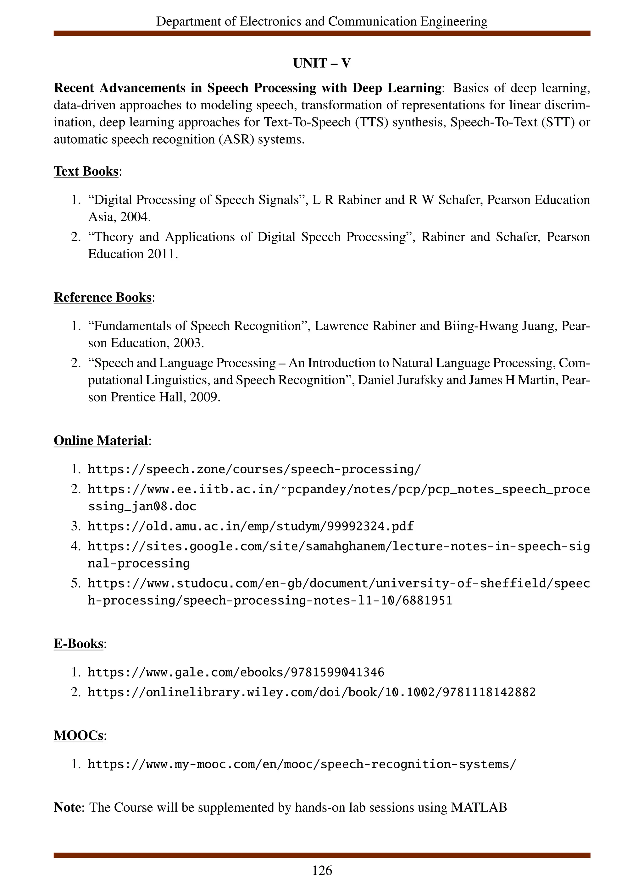 Department of Electronics and Communication Engineering
UNIT – V
Recent Advancements in Speech Processing with Deep Learning: Basics of deep learning,
data-driven approaches to modeling speech, transformation of representations for linear discrim-
ination, deep learning approaches for Text-To-Speech (TTS) synthesis, Speech-To-Text (STT) or
automatic speech recognition (ASR) systems.
Text Books:
1. “Digital Processing of Speech Signals”, L R Rabiner and R W Schafer, Pearson Education
Asia, 2004.
2. “Theory and Applications of Digital Speech Processing”, Rabiner and Schafer, Pearson
Education 2011.
Reference Books:
1. “Fundamentals of Speech Recognition”, Lawrence Rabiner and Biing-Hwang Juang, Pear-
son Education, 2003.
2. “Speech and Language Processing – An Introduction to Natural Language Processing, Com-
putational Linguistics, and Speech Recognition”, Daniel Jurafsky and James H Martin, Pear-
son Prentice Hall, 2009.
Online Material:
1. https://speech.zone/courses/speech-processing/
2. https://www.ee.iitb.ac.in/˜pcpandey/notes/pcp/pcp_notes_speech_proce
ssing_jan08.doc
3. https://old.amu.ac.in/emp/studym/99992324.pdf
4. https://sites.google.com/site/samahghanem/lecture-notes-in-speech-sig
nal-processing
5. https://www.studocu.com/en-gb/document/university-of-sheffield/speec
h-processing/speech-processing-notes-l1-10/6881951
E-Books:
1. https://www.gale.com/ebooks/9781599041346
2. https://onlinelibrary.wiley.com/doi/book/10.1002/9781118142882
MOOCs:
1. https://www.my-mooc.com/en/mooc/speech-recognition-systems/
Note: The Course will be supplemented by hands-on lab sessions using MATLAB
126
 