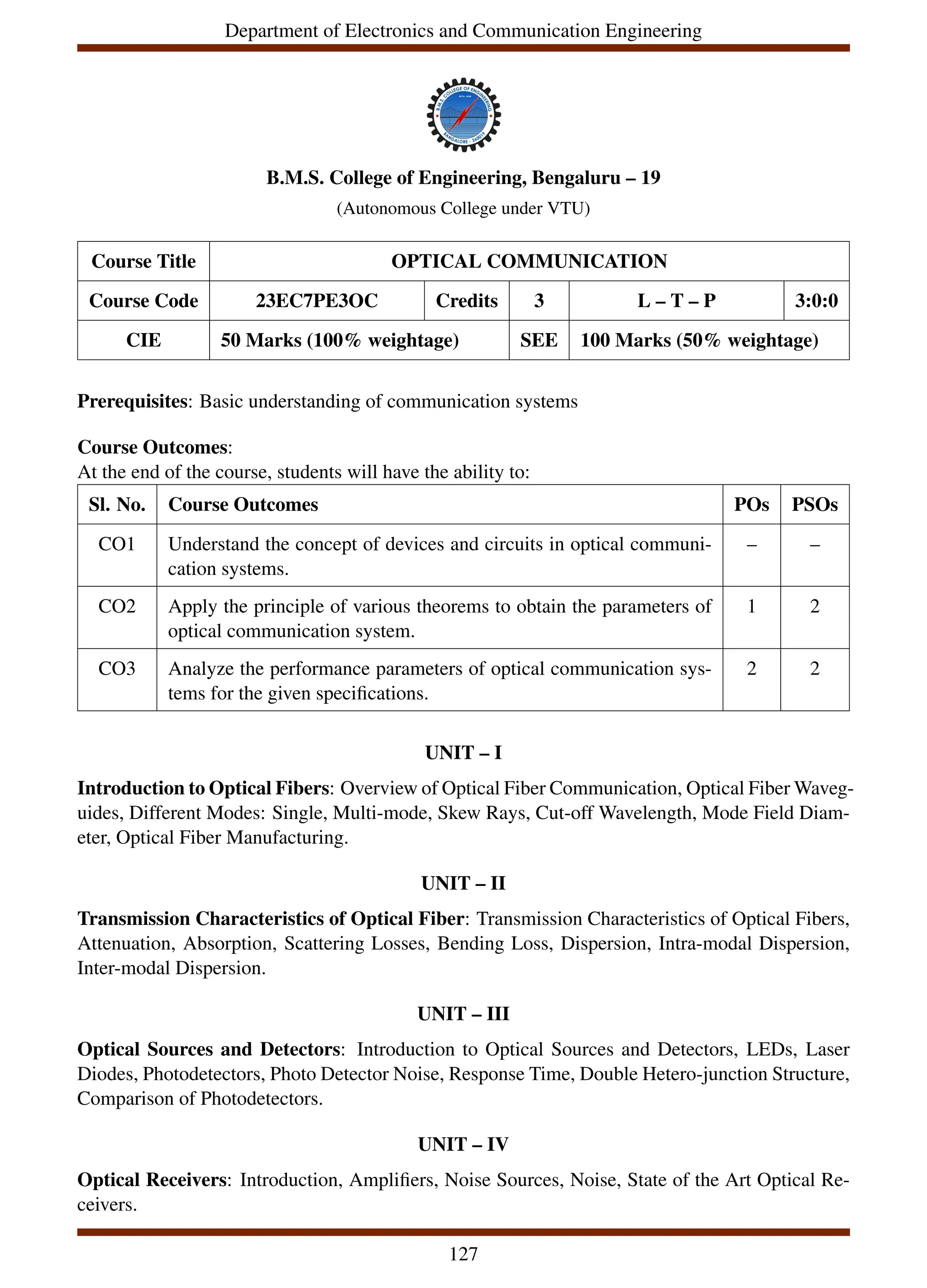 Department of Electronics and Communication Engineering
B.M.S. College of Engineering, Bengaluru – 19
(Autonomous College under VTU)
Course Title OPTICAL COMMUNICATION
Course Code 23EC7PE3OC Credits 3 L – T – P 3:0:0
CIE 50 Marks (100% weightage) SEE 100 Marks (50% weightage)
Prerequisites: Basic understanding of communication systems
Course Outcomes:
At the end of the course, students will have the ability to:
Sl. No. Course Outcomes POs PSOs
CO1 Understand the concept of devices and circuits in optical communi-
cation systems.
– –
CO2 Apply the principle of various theorems to obtain the parameters of
optical communication system.
1 2
CO3 Analyze the performance parameters of optical communication sys-
tems for the given specifications.
2 2
UNIT – I
Introduction to Optical Fibers: Overview of Optical Fiber Communication, Optical Fiber Waveg-
uides, Different Modes: Single, Multi-mode, Skew Rays, Cut-off Wavelength, Mode Field Diam-
eter, Optical Fiber Manufacturing.
UNIT – II
Transmission Characteristics of Optical Fiber: Transmission Characteristics of Optical Fibers,
Attenuation, Absorption, Scattering Losses, Bending Loss, Dispersion, Intra-modal Dispersion,
Inter-modal Dispersion.
UNIT – III
Optical Sources and Detectors: Introduction to Optical Sources and Detectors, LEDs, Laser
Diodes, Photodetectors, Photo Detector Noise, Response Time, Double Hetero-junction Structure,
Comparison of Photodetectors.
UNIT – IV
Optical Receivers: Introduction, Amplifiers, Noise Sources, Noise, State of the Art Optical Re-
ceivers.
127
 