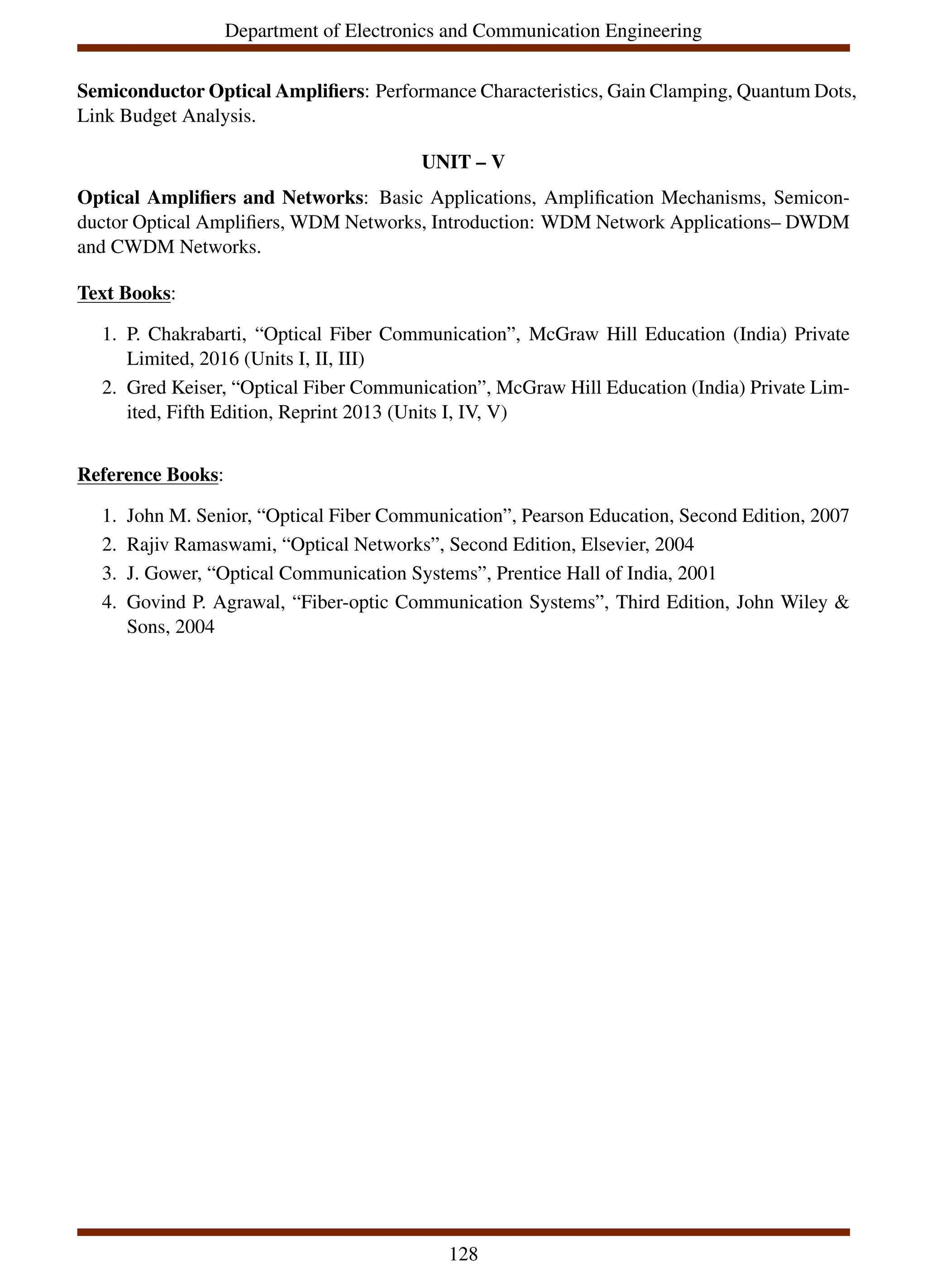 Department of Electronics and Communication Engineering
Semiconductor Optical Amplifiers: Performance Characteristics, Gain Clamping, Quantum Dots,
Link Budget Analysis.
UNIT – V
Optical Amplifiers and Networks: Basic Applications, Amplification Mechanisms, Semicon-
ductor Optical Amplifiers, WDM Networks, Introduction: WDM Network Applications– DWDM
and CWDM Networks.
Text Books:
1. P. Chakrabarti, “Optical Fiber Communication”, McGraw Hill Education (India) Private
Limited, 2016 (Units I, II, III)
2. Gred Keiser, “Optical Fiber Communication”, McGraw Hill Education (India) Private Lim-
ited, Fifth Edition, Reprint 2013 (Units I, IV, V)
Reference Books:
1. John M. Senior, “Optical Fiber Communication”, Pearson Education, Second Edition, 2007
2. Rajiv Ramaswami, “Optical Networks”, Second Edition, Elsevier, 2004
3. J. Gower, “Optical Communication Systems”, Prentice Hall of India, 2001
4. Govind P. Agrawal, “Fiber-optic Communication Systems”, Third Edition, John Wiley &
Sons, 2004
128
 