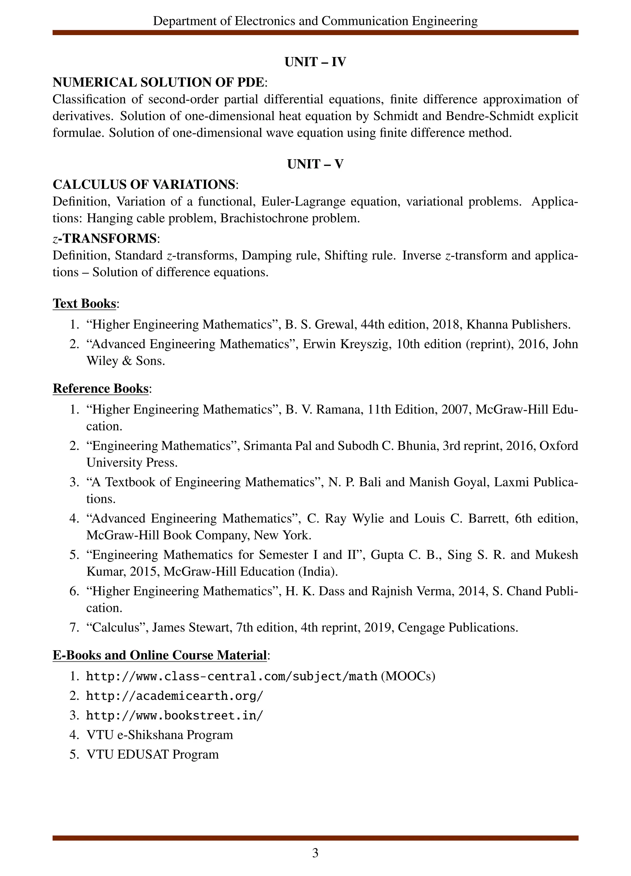Department of Electronics and Communication Engineering
UNIT – IV
NUMERICAL SOLUTION OF PDE:
Classification of second-order partial differential equations, finite difference approximation of
derivatives. Solution of one-dimensional heat equation by Schmidt and Bendre-Schmidt explicit
formulae. Solution of one-dimensional wave equation using finite difference method.
UNIT – V
CALCULUS OF VARIATIONS:
Definition, Variation of a functional, Euler-Lagrange equation, variational problems. Applica-
tions: Hanging cable problem, Brachistochrone problem.
z-TRANSFORMS:
Definition, Standard z-transforms, Damping rule, Shifting rule. Inverse z-transform and applica-
tions – Solution of difference equations.
Text Books:
1. “Higher Engineering Mathematics”, B. S. Grewal, 44th edition, 2018, Khanna Publishers.
2. “Advanced Engineering Mathematics”, Erwin Kreyszig, 10th edition (reprint), 2016, John
Wiley & Sons.
Reference Books:
1. “Higher Engineering Mathematics”, B. V. Ramana, 11th Edition, 2007, McGraw-Hill Edu-
cation.
2. “Engineering Mathematics”, Srimanta Pal and Subodh C. Bhunia, 3rd reprint, 2016, Oxford
University Press.
3. “A Textbook of Engineering Mathematics”, N. P. Bali and Manish Goyal, Laxmi Publica-
tions.
4. “Advanced Engineering Mathematics”, C. Ray Wylie and Louis C. Barrett, 6th edition,
McGraw-Hill Book Company, New York.
5. “Engineering Mathematics for Semester I and II”, Gupta C. B., Sing S. R. and Mukesh
Kumar, 2015, McGraw-Hill Education (India).
6. “Higher Engineering Mathematics”, H. K. Dass and Rajnish Verma, 2014, S. Chand Publi-
cation.
7. “Calculus”, James Stewart, 7th edition, 4th reprint, 2019, Cengage Publications.
E-Books and Online Course Material:
1. http://www.class-central.com/subject/math (MOOCs)
2. http://academicearth.org/
3. http://www.bookstreet.in/
4. VTU e-Shikshana Program
5. VTU EDUSAT Program
3
 