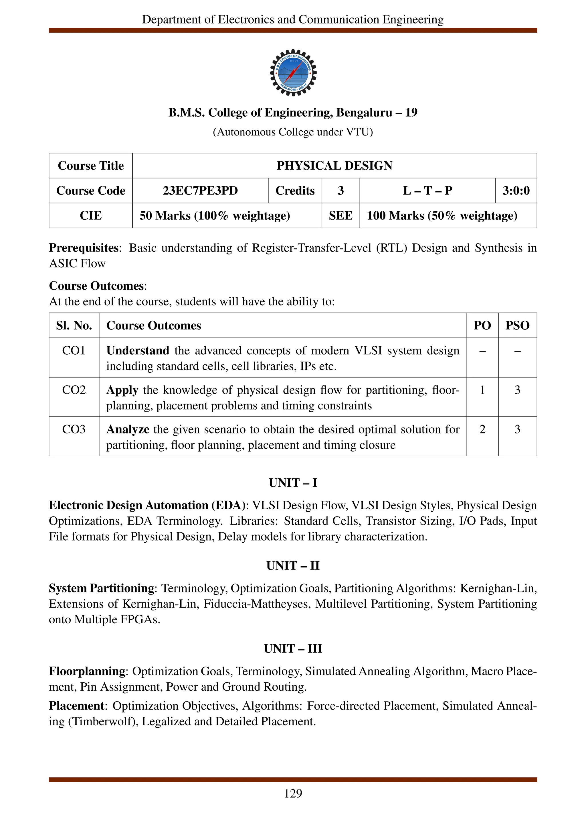 Department of Electronics and Communication Engineering
B.M.S. College of Engineering, Bengaluru – 19
(Autonomous College under VTU)
Course Title PHYSICAL DESIGN
Course Code 23EC7PE3PD Credits 3 L – T – P 3:0:0
CIE 50 Marks (100% weightage) SEE 100 Marks (50% weightage)
Prerequisites: Basic understanding of Register-Transfer-Level (RTL) Design and Synthesis in
ASIC Flow
Course Outcomes:
At the end of the course, students will have the ability to:
Sl. No. Course Outcomes PO PSO
CO1 Understand the advanced concepts of modern VLSI system design
including standard cells, cell libraries, IPs etc.
– –
CO2 Apply the knowledge of physical design flow for partitioning, floor-
planning, placement problems and timing constraints
1 3
CO3 Analyze the given scenario to obtain the desired optimal solution for
partitioning, floor planning, placement and timing closure
2 3
UNIT – I
Electronic Design Automation (EDA): VLSI Design Flow, VLSI Design Styles, Physical Design
Optimizations, EDA Terminology. Libraries: Standard Cells, Transistor Sizing, I/O Pads, Input
File formats for Physical Design, Delay models for library characterization.
UNIT – II
System Partitioning: Terminology, Optimization Goals, Partitioning Algorithms: Kernighan-Lin,
Extensions of Kernighan-Lin, Fiduccia-Mattheyses, Multilevel Partitioning, System Partitioning
onto Multiple FPGAs.
UNIT – III
Floorplanning: Optimization Goals, Terminology, Simulated Annealing Algorithm, Macro Place-
ment, Pin Assignment, Power and Ground Routing.
Placement: Optimization Objectives, Algorithms: Force-directed Placement, Simulated Anneal-
ing (Timberwolf), Legalized and Detailed Placement.
129
 