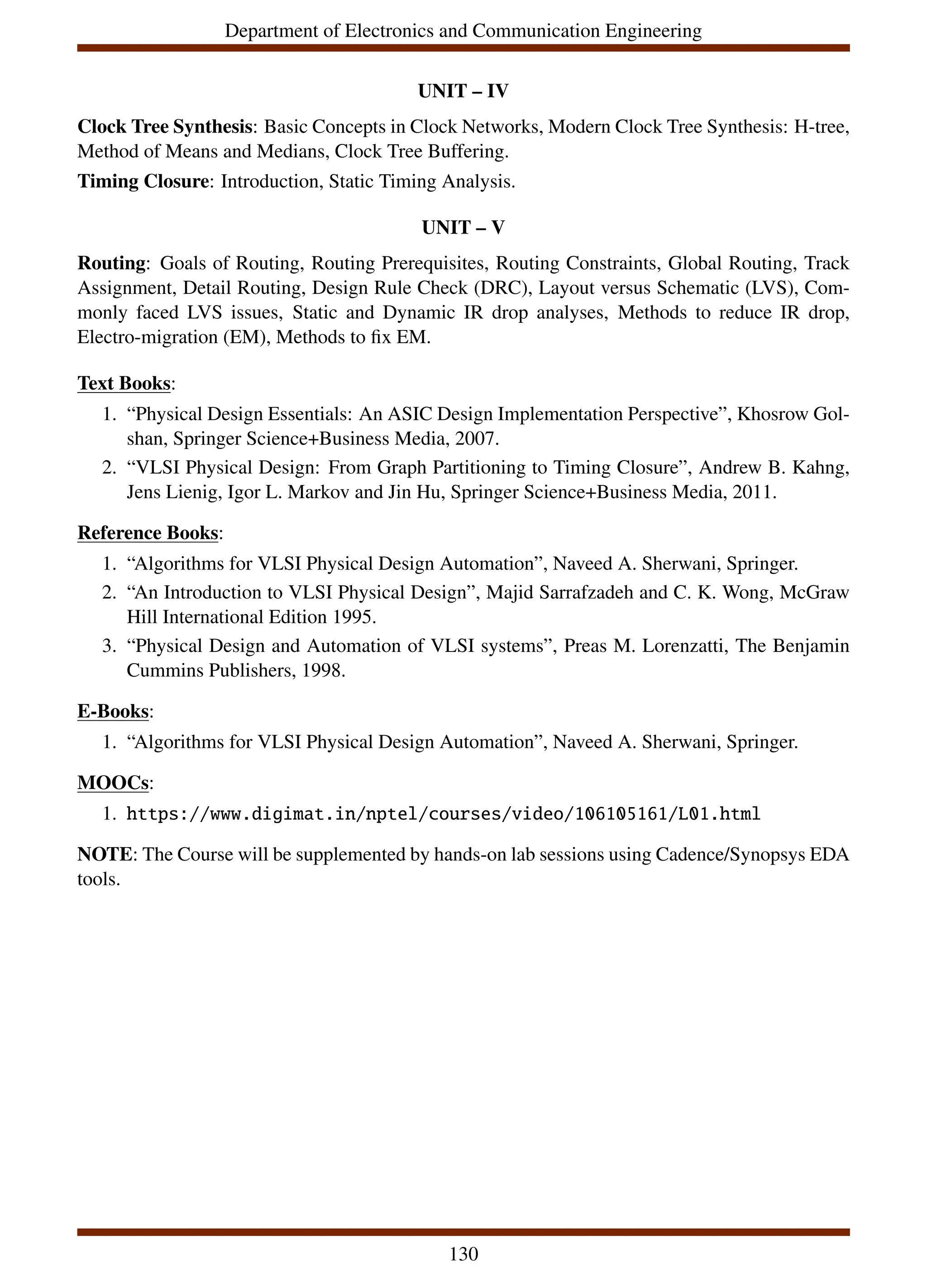 Department of Electronics and Communication Engineering
UNIT – IV
Clock Tree Synthesis: Basic Concepts in Clock Networks, Modern Clock Tree Synthesis: H-tree,
Method of Means and Medians, Clock Tree Buffering.
Timing Closure: Introduction, Static Timing Analysis.
UNIT – V
Routing: Goals of Routing, Routing Prerequisites, Routing Constraints, Global Routing, Track
Assignment, Detail Routing, Design Rule Check (DRC), Layout versus Schematic (LVS), Com-
monly faced LVS issues, Static and Dynamic IR drop analyses, Methods to reduce IR drop,
Electro-migration (EM), Methods to fix EM.
Text Books:
1. “Physical Design Essentials: An ASIC Design Implementation Perspective”, Khosrow Gol-
shan, Springer Science+Business Media, 2007.
2. “VLSI Physical Design: From Graph Partitioning to Timing Closure”, Andrew B. Kahng,
Jens Lienig, Igor L. Markov and Jin Hu, Springer Science+Business Media, 2011.
Reference Books:
1. “Algorithms for VLSI Physical Design Automation”, Naveed A. Sherwani, Springer.
2. “An Introduction to VLSI Physical Design”, Majid Sarrafzadeh and C. K. Wong, McGraw
Hill International Edition 1995.
3. “Physical Design and Automation of VLSI systems”, Preas M. Lorenzatti, The Benjamin
Cummins Publishers, 1998.
E-Books:
1. “Algorithms for VLSI Physical Design Automation”, Naveed A. Sherwani, Springer.
MOOCs:
1. https://www.digimat.in/nptel/courses/video/106105161/L01.html
NOTE: The Course will be supplemented by hands-on lab sessions using Cadence/Synopsys EDA
tools.
130
 