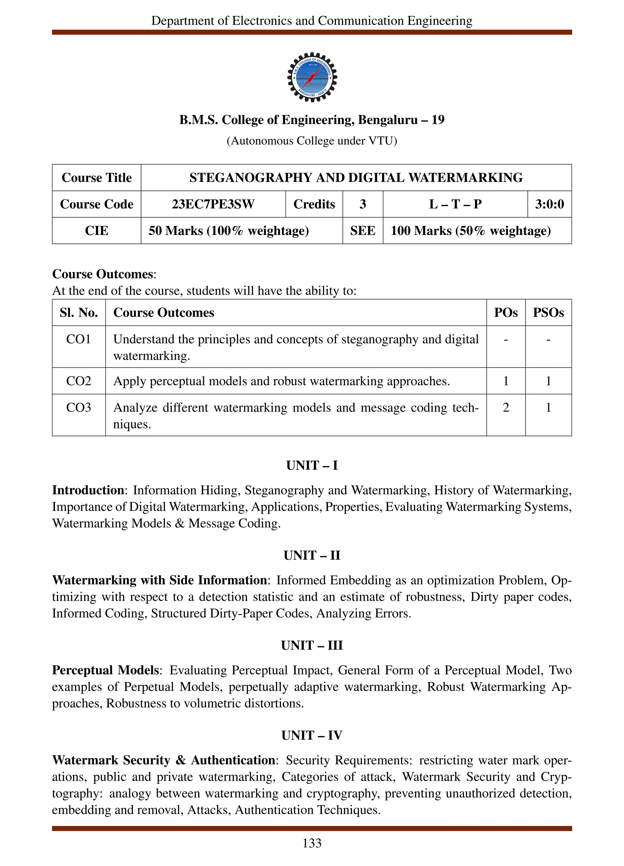 Department of Electronics and Communication Engineering
B.M.S. College of Engineering, Bengaluru – 19
(Autonomous College under VTU)
Course Title STEGANOGRAPHY AND DIGITAL WATERMARKING
Course Code 23EC7PE3SW Credits 3 L – T – P 3:0:0
CIE 50 Marks (100% weightage) SEE 100 Marks (50% weightage)
Course Outcomes:
At the end of the course, students will have the ability to:
Sl. No. Course Outcomes POs PSOs
CO1 Understand the principles and concepts of steganography and digital
watermarking.
- -
CO2 Apply perceptual models and robust watermarking approaches. 1 1
CO3 Analyze different watermarking models and message coding tech-
niques.
2 1
UNIT – I
Introduction: Information Hiding, Steganography and Watermarking, History of Watermarking,
Importance of Digital Watermarking, Applications, Properties, Evaluating Watermarking Systems,
Watermarking Models & Message Coding.
UNIT – II
Watermarking with Side Information: Informed Embedding as an optimization Problem, Op-
timizing with respect to a detection statistic and an estimate of robustness, Dirty paper codes,
Informed Coding, Structured Dirty-Paper Codes, Analyzing Errors.
UNIT – III
Perceptual Models: Evaluating Perceptual Impact, General Form of a Perceptual Model, Two
examples of Perpetual Models, perpetually adaptive watermarking, Robust Watermarking Ap-
proaches, Robustness to volumetric distortions.
UNIT – IV
Watermark Security & Authentication: Security Requirements: restricting water mark oper-
ations, public and private watermarking, Categories of attack, Watermark Security and Cryp-
tography: analogy between watermarking and cryptography, preventing unauthorized detection,
embedding and removal, Attacks, Authentication Techniques.
133
 