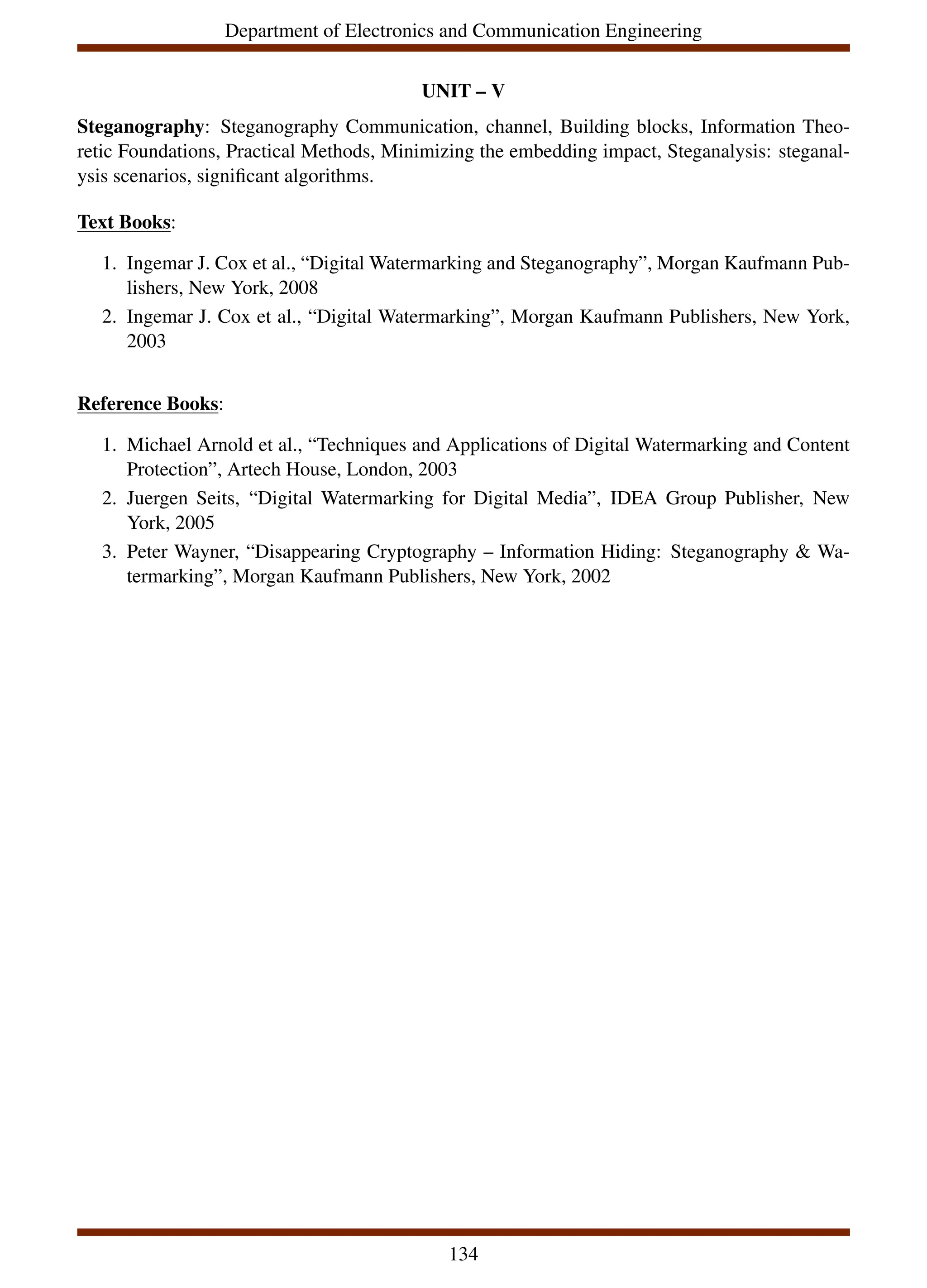 Department of Electronics and Communication Engineering
UNIT – V
Steganography: Steganography Communication, channel, Building blocks, Information Theo-
retic Foundations, Practical Methods, Minimizing the embedding impact, Steganalysis: steganal-
ysis scenarios, significant algorithms.
Text Books:
1. Ingemar J. Cox et al., “Digital Watermarking and Steganography”, Morgan Kaufmann Pub-
lishers, New York, 2008
2. Ingemar J. Cox et al., “Digital Watermarking”, Morgan Kaufmann Publishers, New York,
2003
Reference Books:
1. Michael Arnold et al., “Techniques and Applications of Digital Watermarking and Content
Protection”, Artech House, London, 2003
2. Juergen Seits, “Digital Watermarking for Digital Media”, IDEA Group Publisher, New
York, 2005
3. Peter Wayner, “Disappearing Cryptography – Information Hiding: Steganography & Wa-
termarking”, Morgan Kaufmann Publishers, New York, 2002
134
 