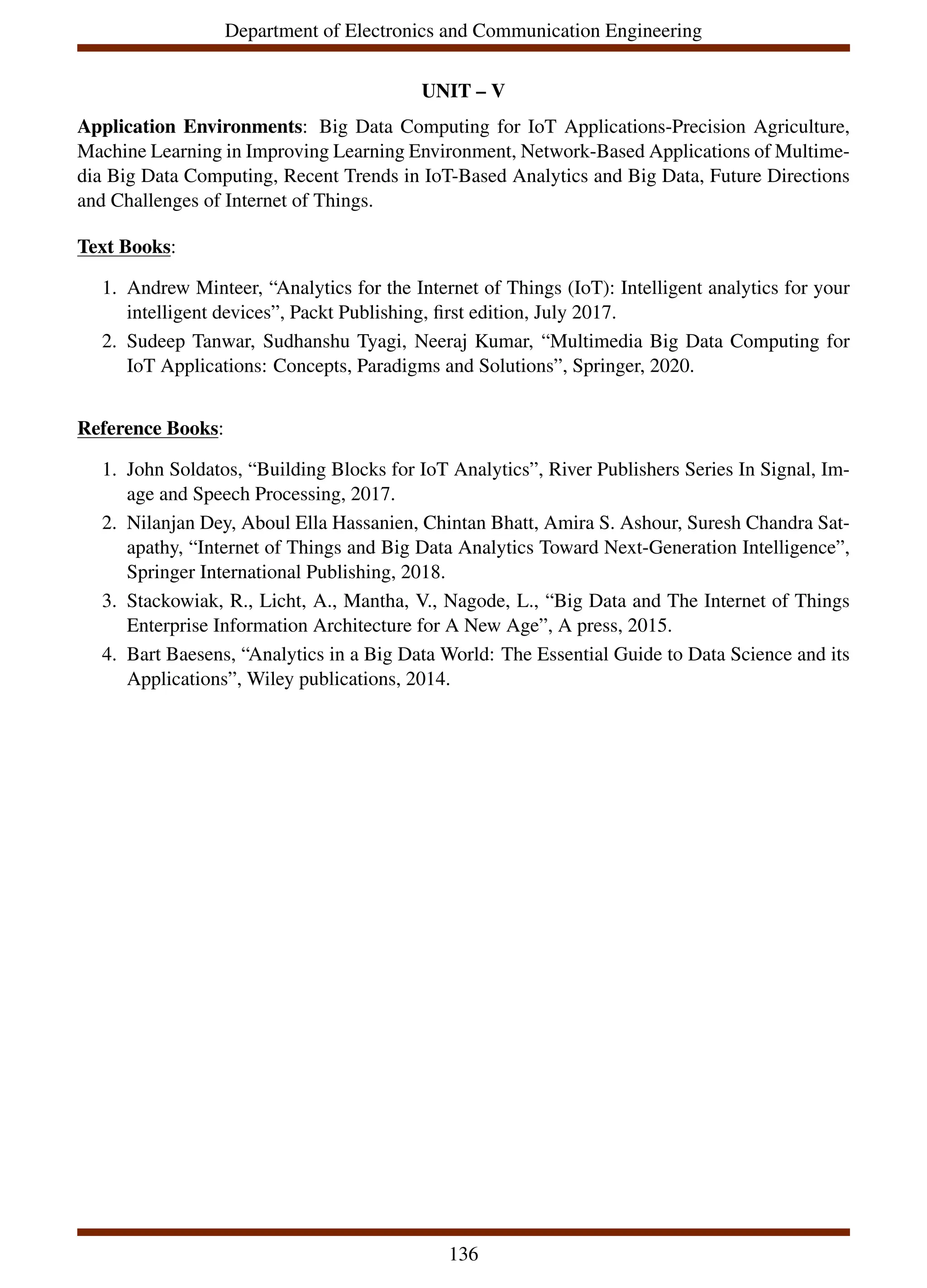 Department of Electronics and Communication Engineering
UNIT – V
Application Environments: Big Data Computing for IoT Applications-Precision Agriculture,
Machine Learning in Improving Learning Environment, Network-Based Applications of Multime-
dia Big Data Computing, Recent Trends in IoT-Based Analytics and Big Data, Future Directions
and Challenges of Internet of Things.
Text Books:
1. Andrew Minteer, “Analytics for the Internet of Things (IoT): Intelligent analytics for your
intelligent devices”, Packt Publishing, first edition, July 2017.
2. Sudeep Tanwar, Sudhanshu Tyagi, Neeraj Kumar, “Multimedia Big Data Computing for
IoT Applications: Concepts, Paradigms and Solutions”, Springer, 2020.
Reference Books:
1. John Soldatos, “Building Blocks for IoT Analytics”, River Publishers Series In Signal, Im-
age and Speech Processing, 2017.
2. Nilanjan Dey, Aboul Ella Hassanien, Chintan Bhatt, Amira S. Ashour, Suresh Chandra Sat-
apathy, “Internet of Things and Big Data Analytics Toward Next-Generation Intelligence”,
Springer International Publishing, 2018.
3. Stackowiak, R., Licht, A., Mantha, V., Nagode, L., “Big Data and The Internet of Things
Enterprise Information Architecture for A New Age”, A press, 2015.
4. Bart Baesens, “Analytics in a Big Data World: The Essential Guide to Data Science and its
Applications”, Wiley publications, 2014.
136
 