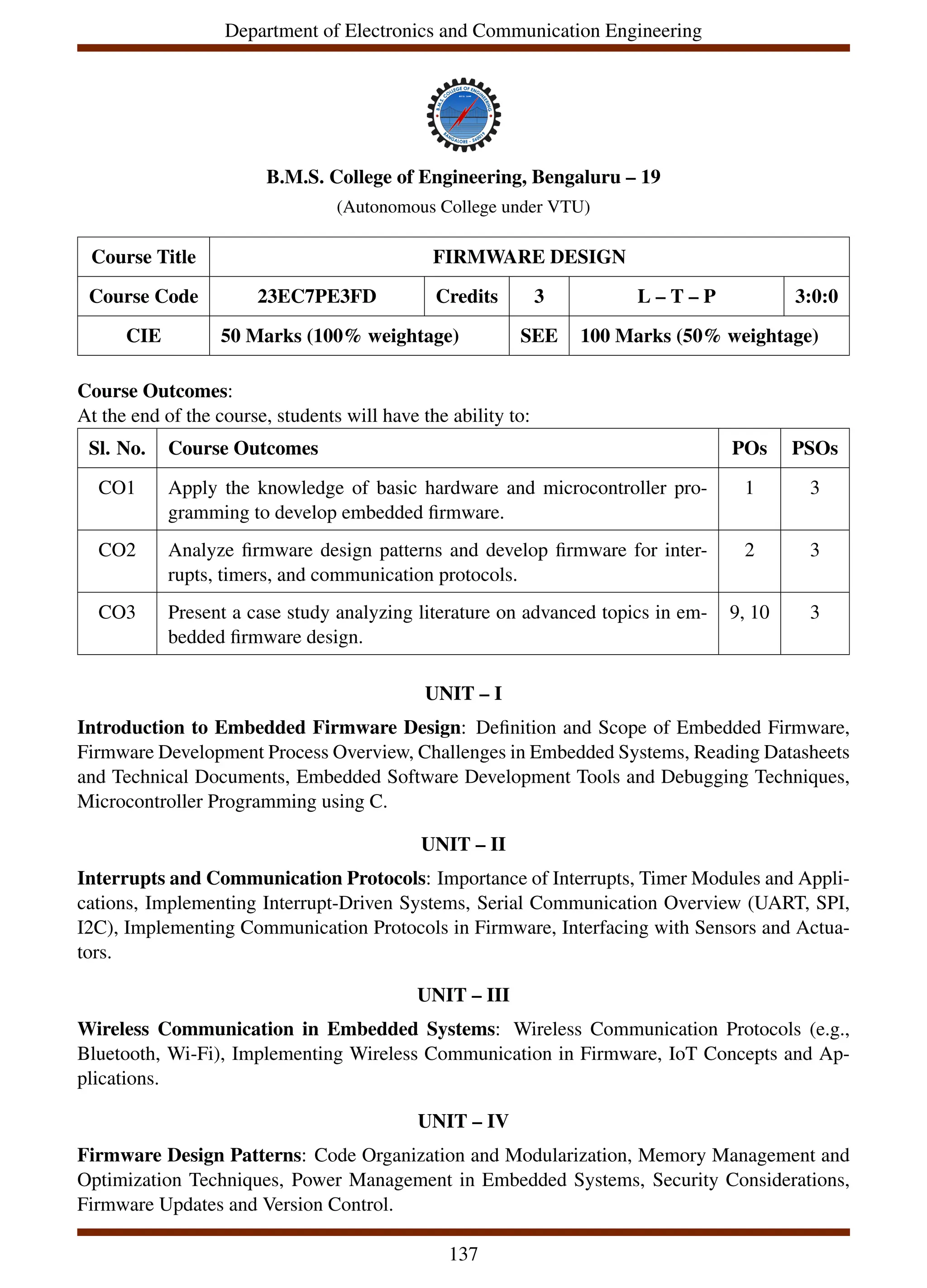 Department of Electronics and Communication Engineering
B.M.S. College of Engineering, Bengaluru – 19
(Autonomous College under VTU)
Course Title FIRMWARE DESIGN
Course Code 23EC7PE3FD Credits 3 L – T – P 3:0:0
CIE 50 Marks (100% weightage) SEE 100 Marks (50% weightage)
Course Outcomes:
At the end of the course, students will have the ability to:
Sl. No. Course Outcomes POs PSOs
CO1 Apply the knowledge of basic hardware and microcontroller pro-
gramming to develop embedded firmware.
1 3
CO2 Analyze firmware design patterns and develop firmware for inter-
rupts, timers, and communication protocols.
2 3
CO3 Present a case study analyzing literature on advanced topics in em-
bedded firmware design.
9, 10 3
UNIT – I
Introduction to Embedded Firmware Design: Definition and Scope of Embedded Firmware,
Firmware Development Process Overview, Challenges in Embedded Systems, Reading Datasheets
and Technical Documents, Embedded Software Development Tools and Debugging Techniques,
Microcontroller Programming using C.
UNIT – II
Interrupts and Communication Protocols: Importance of Interrupts, Timer Modules and Appli-
cations, Implementing Interrupt-Driven Systems, Serial Communication Overview (UART, SPI,
I2C), Implementing Communication Protocols in Firmware, Interfacing with Sensors and Actua-
tors.
UNIT – III
Wireless Communication in Embedded Systems: Wireless Communication Protocols (e.g.,
Bluetooth, Wi-Fi), Implementing Wireless Communication in Firmware, IoT Concepts and Ap-
plications.
UNIT – IV
Firmware Design Patterns: Code Organization and Modularization, Memory Management and
Optimization Techniques, Power Management in Embedded Systems, Security Considerations,
Firmware Updates and Version Control.
137
 