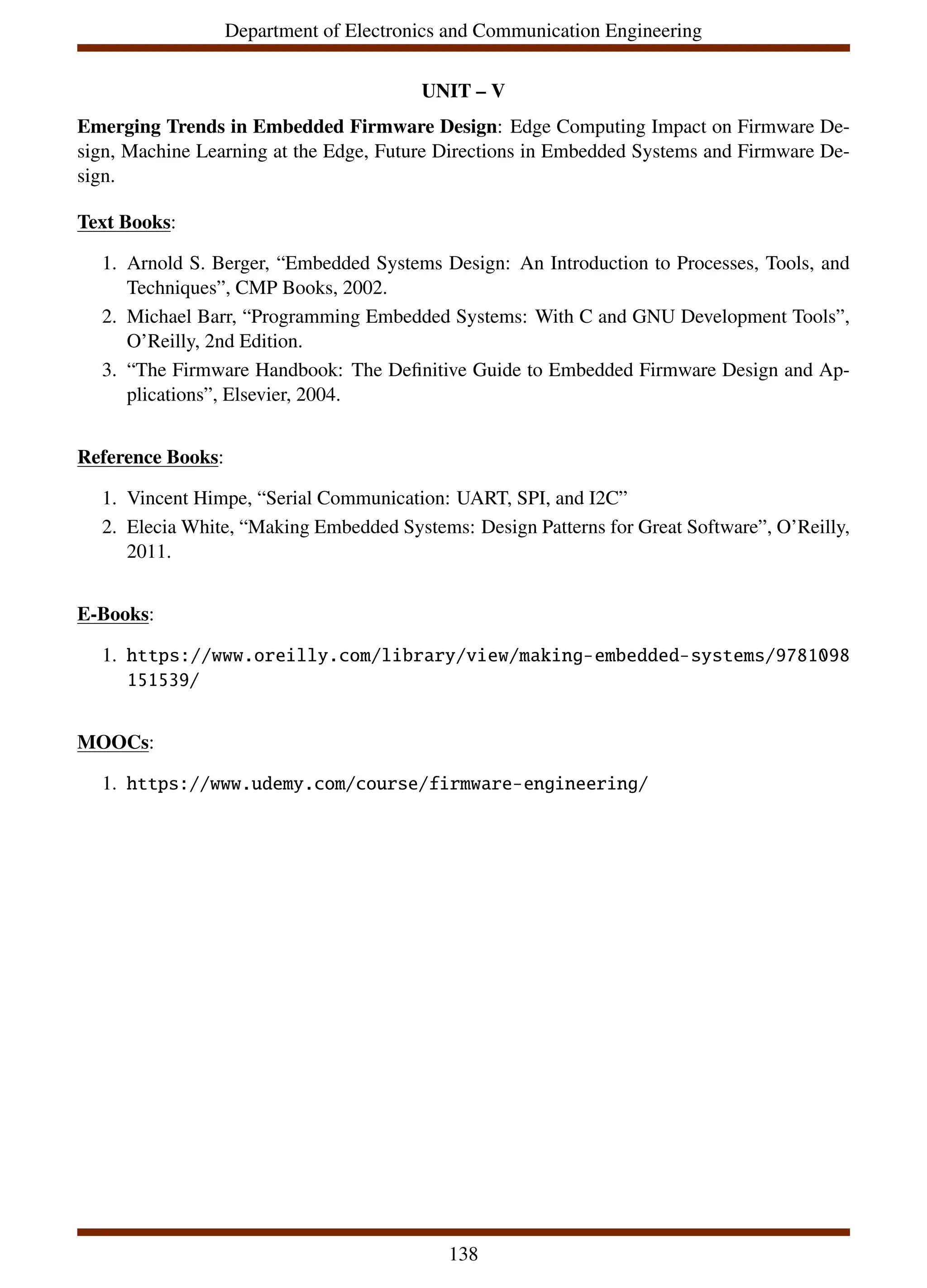 Department of Electronics and Communication Engineering
UNIT – V
Emerging Trends in Embedded Firmware Design: Edge Computing Impact on Firmware De-
sign, Machine Learning at the Edge, Future Directions in Embedded Systems and Firmware De-
sign.
Text Books:
1. Arnold S. Berger, “Embedded Systems Design: An Introduction to Processes, Tools, and
Techniques”, CMP Books, 2002.
2. Michael Barr, “Programming Embedded Systems: With C and GNU Development Tools”,
O’Reilly, 2nd Edition.
3. “The Firmware Handbook: The Definitive Guide to Embedded Firmware Design and Ap-
plications”, Elsevier, 2004.
Reference Books:
1. Vincent Himpe, “Serial Communication: UART, SPI, and I2C”
2. Elecia White, “Making Embedded Systems: Design Patterns for Great Software”, O’Reilly,
2011.
E-Books:
1. https://www.oreilly.com/library/view/making-embedded-systems/9781098
151539/
MOOCs:
1. https://www.udemy.com/course/firmware-engineering/
138
 
