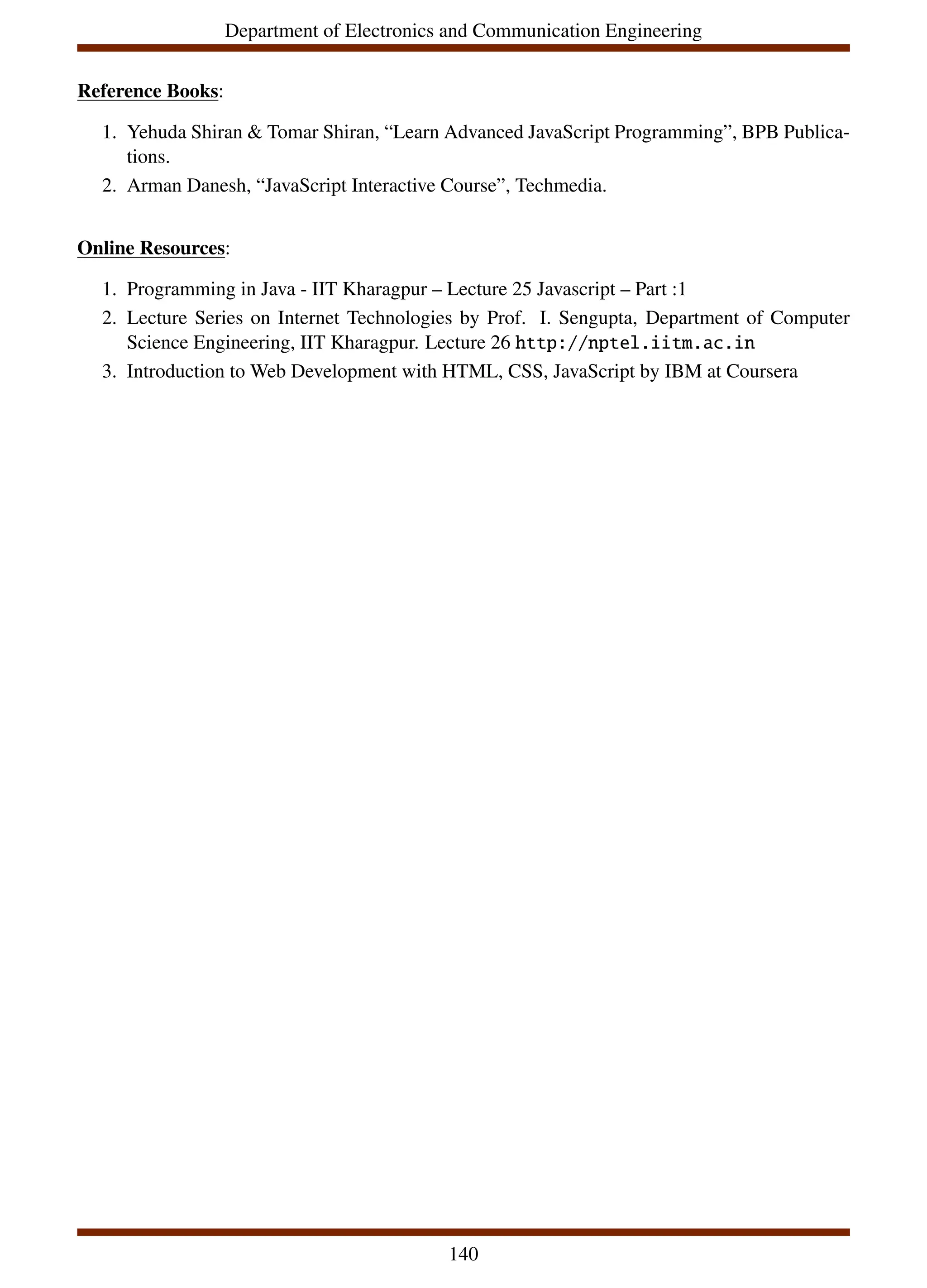 Department of Electronics and Communication Engineering
Reference Books:
1. Yehuda Shiran & Tomar Shiran, “Learn Advanced JavaScript Programming”, BPB Publica-
tions.
2. Arman Danesh, “JavaScript Interactive Course”, Techmedia.
Online Resources:
1. Programming in Java - IIT Kharagpur – Lecture 25 Javascript – Part :1
2. Lecture Series on Internet Technologies by Prof. I. Sengupta, Department of Computer
Science Engineering, IIT Kharagpur. Lecture 26 http://nptel.iitm.ac.in
3. Introduction to Web Development with HTML, CSS, JavaScript by IBM at Coursera
140
 