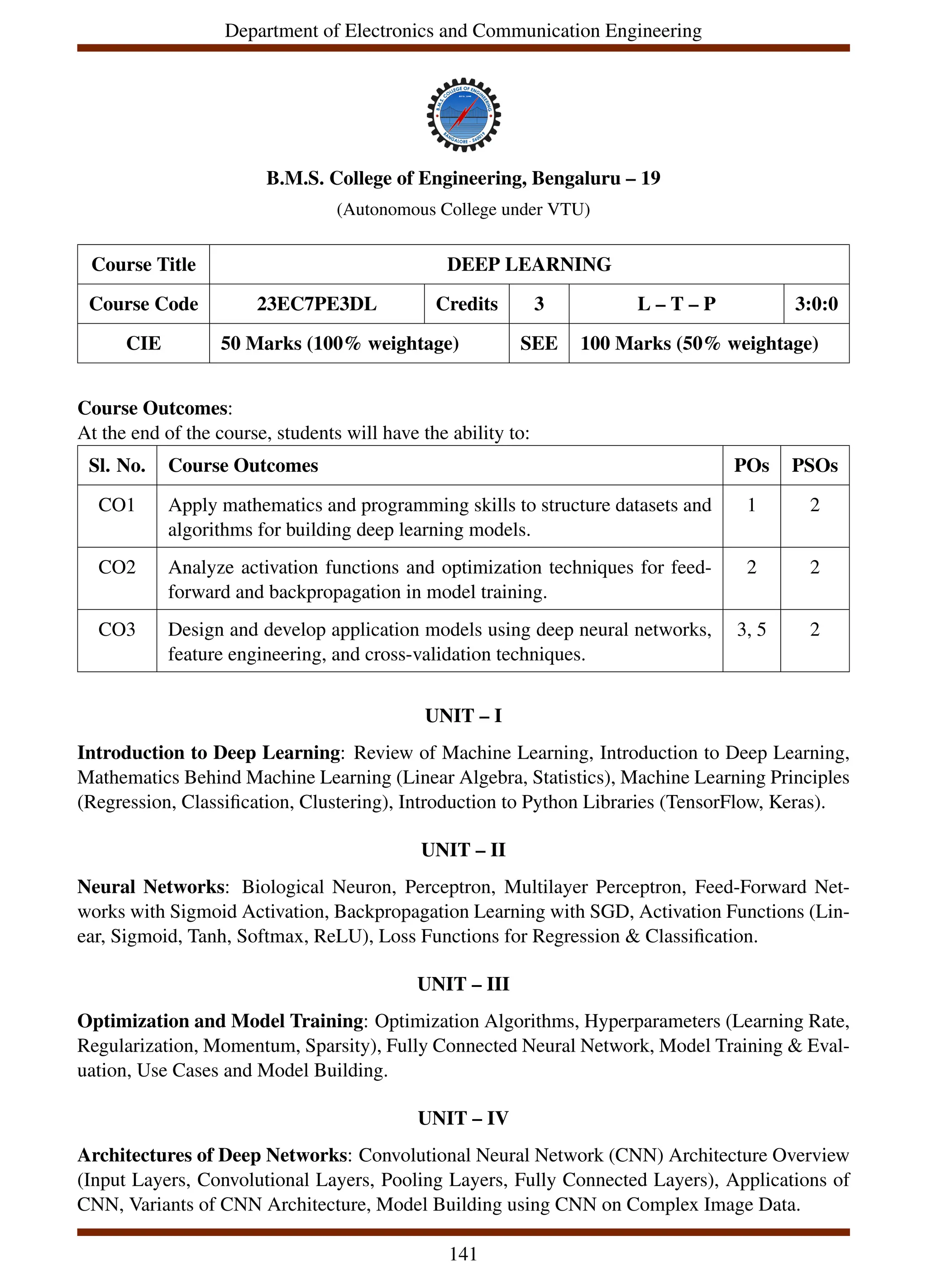 Department of Electronics and Communication Engineering
B.M.S. College of Engineering, Bengaluru – 19
(Autonomous College under VTU)
Course Title DEEP LEARNING
Course Code 23EC7PE3DL Credits 3 L – T – P 3:0:0
CIE 50 Marks (100% weightage) SEE 100 Marks (50% weightage)
Course Outcomes:
At the end of the course, students will have the ability to:
Sl. No. Course Outcomes POs PSOs
CO1 Apply mathematics and programming skills to structure datasets and
algorithms for building deep learning models.
1 2
CO2 Analyze activation functions and optimization techniques for feed-
forward and backpropagation in model training.
2 2
CO3 Design and develop application models using deep neural networks,
feature engineering, and cross-validation techniques.
3, 5 2
UNIT – I
Introduction to Deep Learning: Review of Machine Learning, Introduction to Deep Learning,
Mathematics Behind Machine Learning (Linear Algebra, Statistics), Machine Learning Principles
(Regression, Classification, Clustering), Introduction to Python Libraries (TensorFlow, Keras).
UNIT – II
Neural Networks: Biological Neuron, Perceptron, Multilayer Perceptron, Feed-Forward Net-
works with Sigmoid Activation, Backpropagation Learning with SGD, Activation Functions (Lin-
ear, Sigmoid, Tanh, Softmax, ReLU), Loss Functions for Regression & Classification.
UNIT – III
Optimization and Model Training: Optimization Algorithms, Hyperparameters (Learning Rate,
Regularization, Momentum, Sparsity), Fully Connected Neural Network, Model Training & Eval-
uation, Use Cases and Model Building.
UNIT – IV
Architectures of Deep Networks: Convolutional Neural Network (CNN) Architecture Overview
(Input Layers, Convolutional Layers, Pooling Layers, Fully Connected Layers), Applications of
CNN, Variants of CNN Architecture, Model Building using CNN on Complex Image Data.
141
 