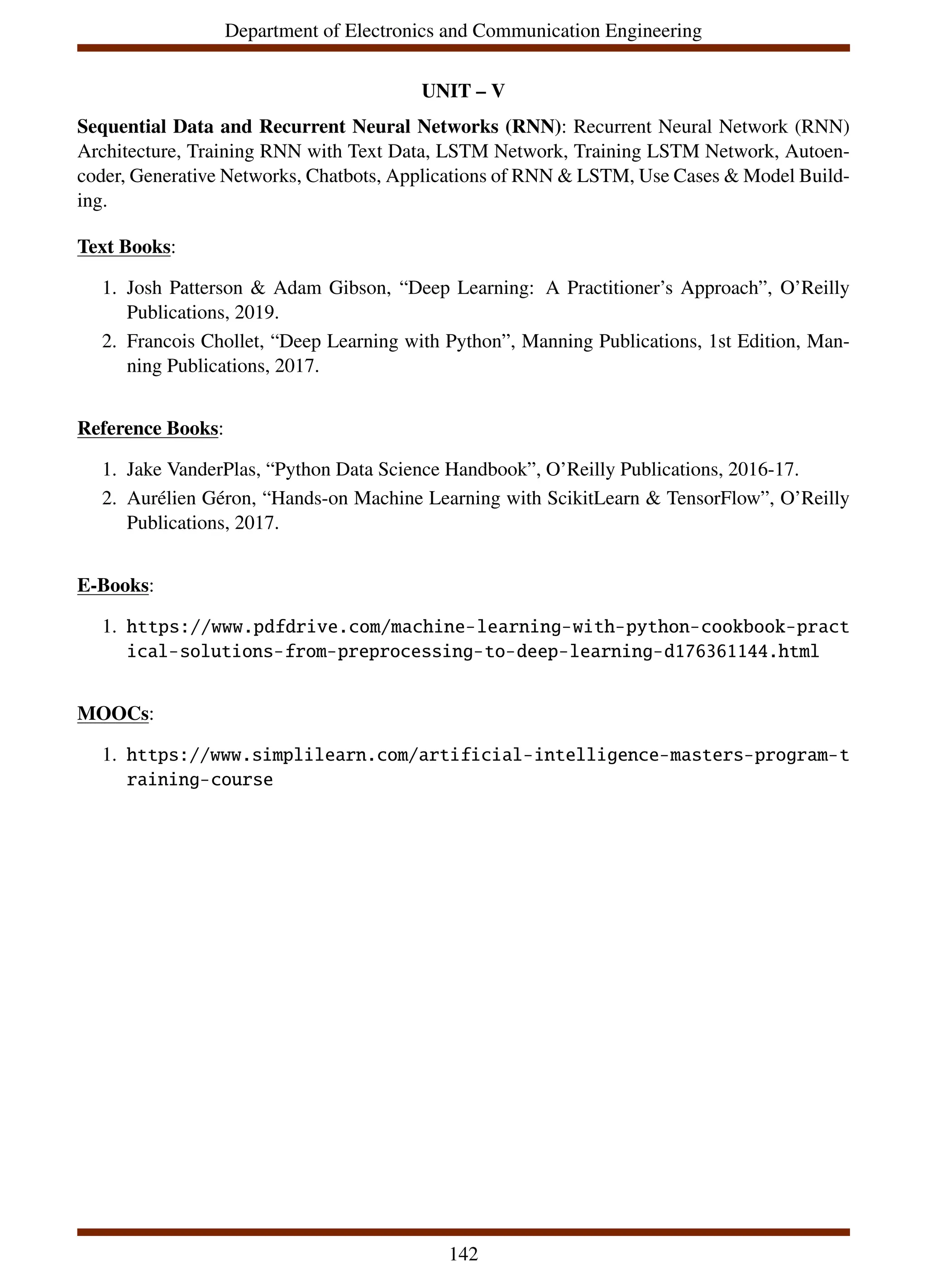 Department of Electronics and Communication Engineering
UNIT – V
Sequential Data and Recurrent Neural Networks (RNN): Recurrent Neural Network (RNN)
Architecture, Training RNN with Text Data, LSTM Network, Training LSTM Network, Autoen-
coder, Generative Networks, Chatbots, Applications of RNN & LSTM, Use Cases & Model Build-
ing.
Text Books:
1. Josh Patterson & Adam Gibson, “Deep Learning: A Practitioner’s Approach”, O’Reilly
Publications, 2019.
2. Francois Chollet, “Deep Learning with Python”, Manning Publications, 1st Edition, Man-
ning Publications, 2017.
Reference Books:
1. Jake VanderPlas, “Python Data Science Handbook”, O’Reilly Publications, 2016-17.
2. Aurélien Géron, “Hands-on Machine Learning with ScikitLearn & TensorFlow”, O’Reilly
Publications, 2017.
E-Books:
1. https://www.pdfdrive.com/machine-learning-with-python-cookbook-pract
ical-solutions-from-preprocessing-to-deep-learning-d176361144.html
MOOCs:
1. https://www.simplilearn.com/artificial-intelligence-masters-program-t
raining-course
142
 