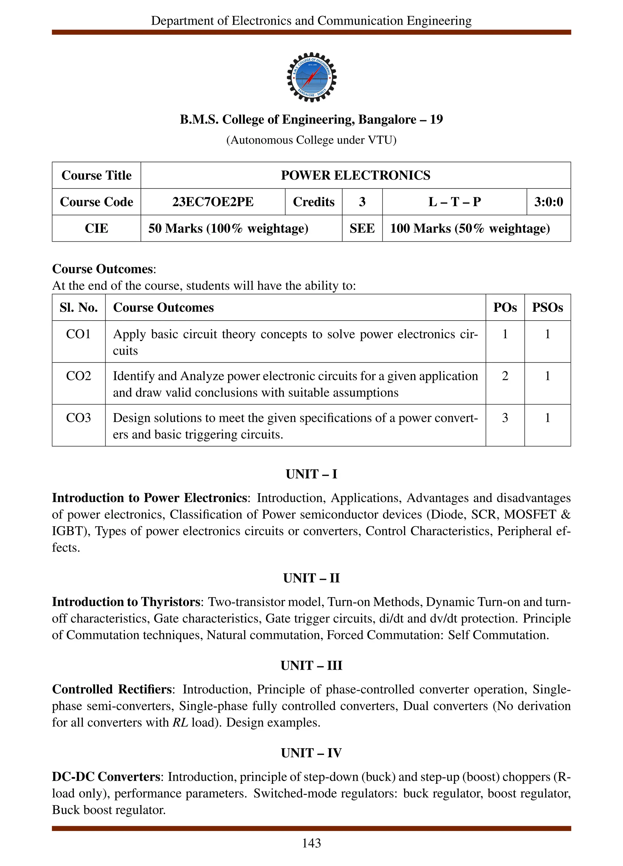 Department of Electronics and Communication Engineering
B.M.S. College of Engineering, Bangalore – 19
(Autonomous College under VTU)
Course Title POWER ELECTRONICS
Course Code 23EC7OE2PE Credits 3 L – T – P 3:0:0
CIE 50 Marks (100% weightage) SEE 100 Marks (50% weightage)
Course Outcomes:
At the end of the course, students will have the ability to:
Sl. No. Course Outcomes POs PSOs
CO1 Apply basic circuit theory concepts to solve power electronics cir-
cuits
1 1
CO2 Identify and Analyze power electronic circuits for a given application
and draw valid conclusions with suitable assumptions
2 1
CO3 Design solutions to meet the given specifications of a power convert-
ers and basic triggering circuits.
3 1
UNIT – I
Introduction to Power Electronics: Introduction, Applications, Advantages and disadvantages
of power electronics, Classification of Power semiconductor devices (Diode, SCR, MOSFET &
IGBT), Types of power electronics circuits or converters, Control Characteristics, Peripheral ef-
fects.
UNIT – II
Introduction to Thyristors: Two-transistor model, Turn-on Methods, Dynamic Turn-on and turn-
off characteristics, Gate characteristics, Gate trigger circuits, di/dt and dv/dt protection. Principle
of Commutation techniques, Natural commutation, Forced Commutation: Self Commutation.
UNIT – III
Controlled Rectifiers: Introduction, Principle of phase-controlled converter operation, Single-
phase semi-converters, Single-phase fully controlled converters, Dual converters (No derivation
for all converters with RL load). Design examples.
UNIT – IV
DC-DC Converters: Introduction, principle of step-down (buck) and step-up (boost) choppers (R-
load only), performance parameters. Switched-mode regulators: buck regulator, boost regulator,
Buck boost regulator.
143
 