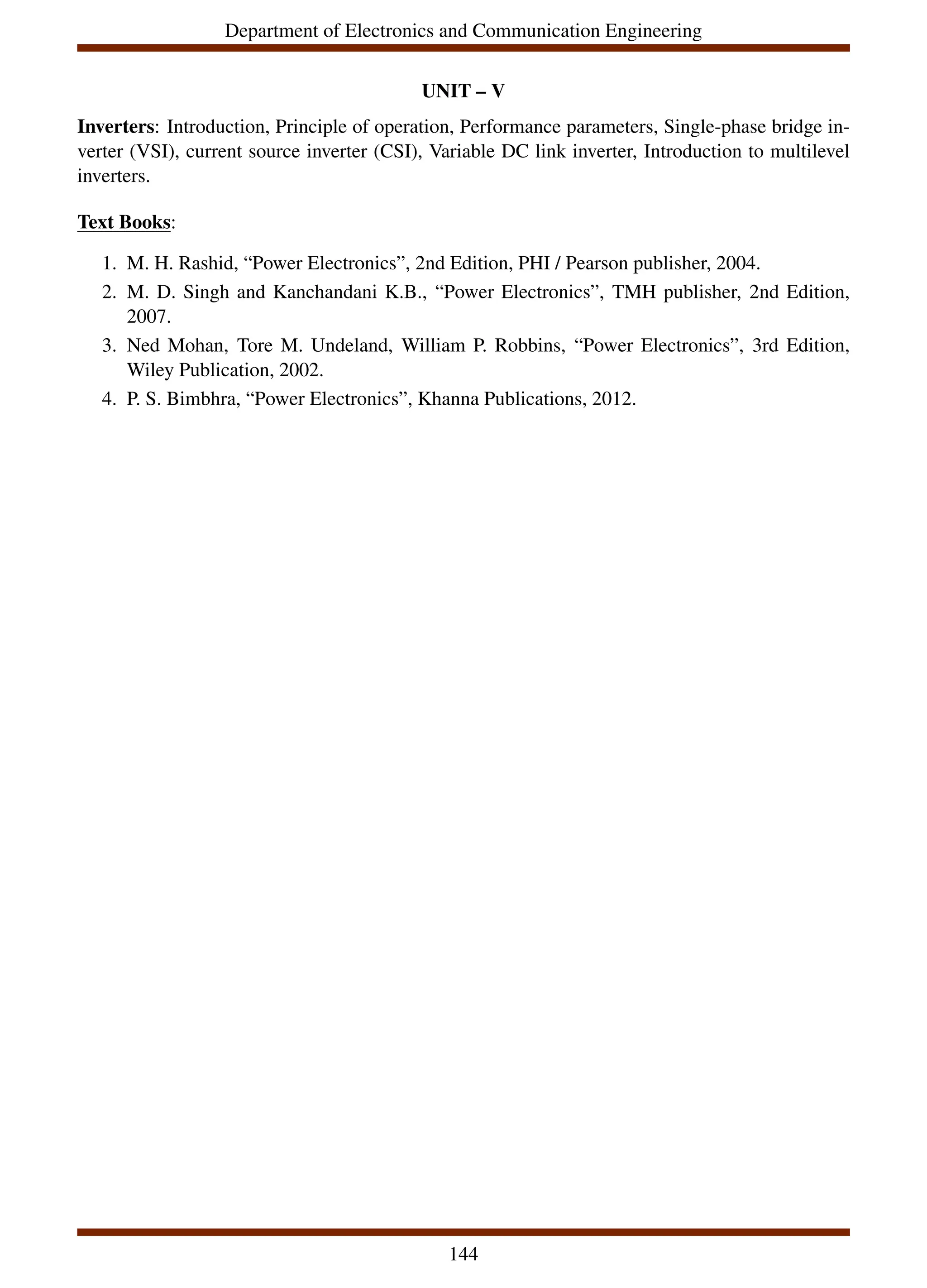 Department of Electronics and Communication Engineering
UNIT – V
Inverters: Introduction, Principle of operation, Performance parameters, Single-phase bridge in-
verter (VSI), current source inverter (CSI), Variable DC link inverter, Introduction to multilevel
inverters.
Text Books:
1. M. H. Rashid, “Power Electronics”, 2nd Edition, PHI / Pearson publisher, 2004.
2. M. D. Singh and Kanchandani K.B., “Power Electronics”, TMH publisher, 2nd Edition,
2007.
3. Ned Mohan, Tore M. Undeland, William P. Robbins, “Power Electronics”, 3rd Edition,
Wiley Publication, 2002.
4. P. S. Bimbhra, “Power Electronics”, Khanna Publications, 2012.
144
 