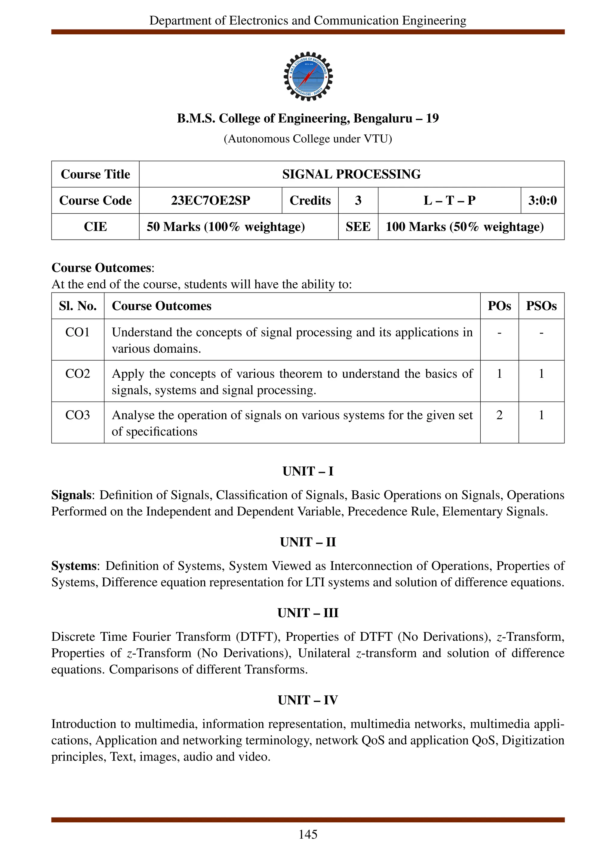 Department of Electronics and Communication Engineering
B.M.S. College of Engineering, Bengaluru – 19
(Autonomous College under VTU)
Course Title SIGNAL PROCESSING
Course Code 23EC7OE2SP Credits 3 L – T – P 3:0:0
CIE 50 Marks (100% weightage) SEE 100 Marks (50% weightage)
Course Outcomes:
At the end of the course, students will have the ability to:
Sl. No. Course Outcomes POs PSOs
CO1 Understand the concepts of signal processing and its applications in
various domains.
- -
CO2 Apply the concepts of various theorem to understand the basics of
signals, systems and signal processing.
1 1
CO3 Analyse the operation of signals on various systems for the given set
of specifications
2 1
UNIT – I
Signals: Definition of Signals, Classification of Signals, Basic Operations on Signals, Operations
Performed on the Independent and Dependent Variable, Precedence Rule, Elementary Signals.
UNIT – II
Systems: Definition of Systems, System Viewed as Interconnection of Operations, Properties of
Systems, Difference equation representation for LTI systems and solution of difference equations.
UNIT – III
Discrete Time Fourier Transform (DTFT), Properties of DTFT (No Derivations), z-Transform,
Properties of z-Transform (No Derivations), Unilateral z-transform and solution of difference
equations. Comparisons of different Transforms.
UNIT – IV
Introduction to multimedia, information representation, multimedia networks, multimedia appli-
cations, Application and networking terminology, network QoS and application QoS, Digitization
principles, Text, images, audio and video.
145
 