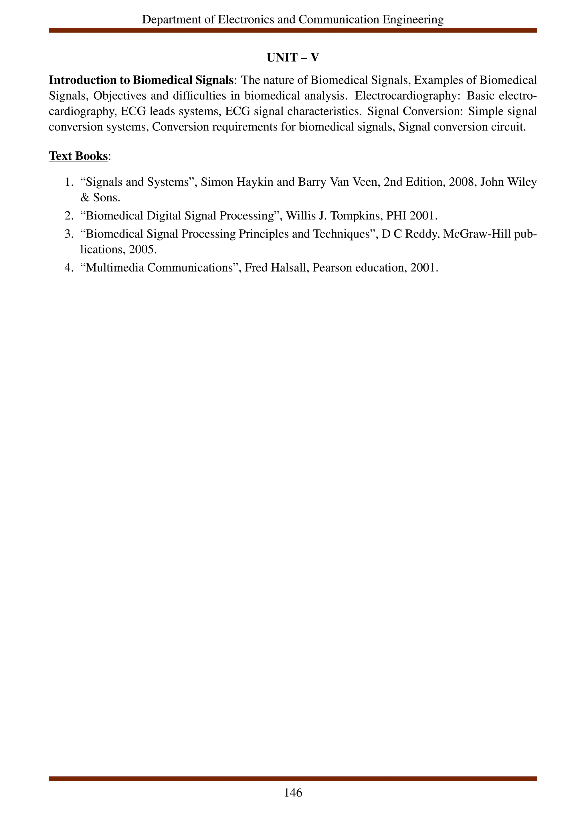 Department of Electronics and Communication Engineering
UNIT – V
Introduction to Biomedical Signals: The nature of Biomedical Signals, Examples of Biomedical
Signals, Objectives and difficulties in biomedical analysis. Electrocardiography: Basic electro-
cardiography, ECG leads systems, ECG signal characteristics. Signal Conversion: Simple signal
conversion systems, Conversion requirements for biomedical signals, Signal conversion circuit.
Text Books:
1. “Signals and Systems”, Simon Haykin and Barry Van Veen, 2nd Edition, 2008, John Wiley
& Sons.
2. “Biomedical Digital Signal Processing”, Willis J. Tompkins, PHI 2001.
3. “Biomedical Signal Processing Principles and Techniques”, D C Reddy, McGraw-Hill pub-
lications, 2005.
4. “Multimedia Communications”, Fred Halsall, Pearson education, 2001.
146
 