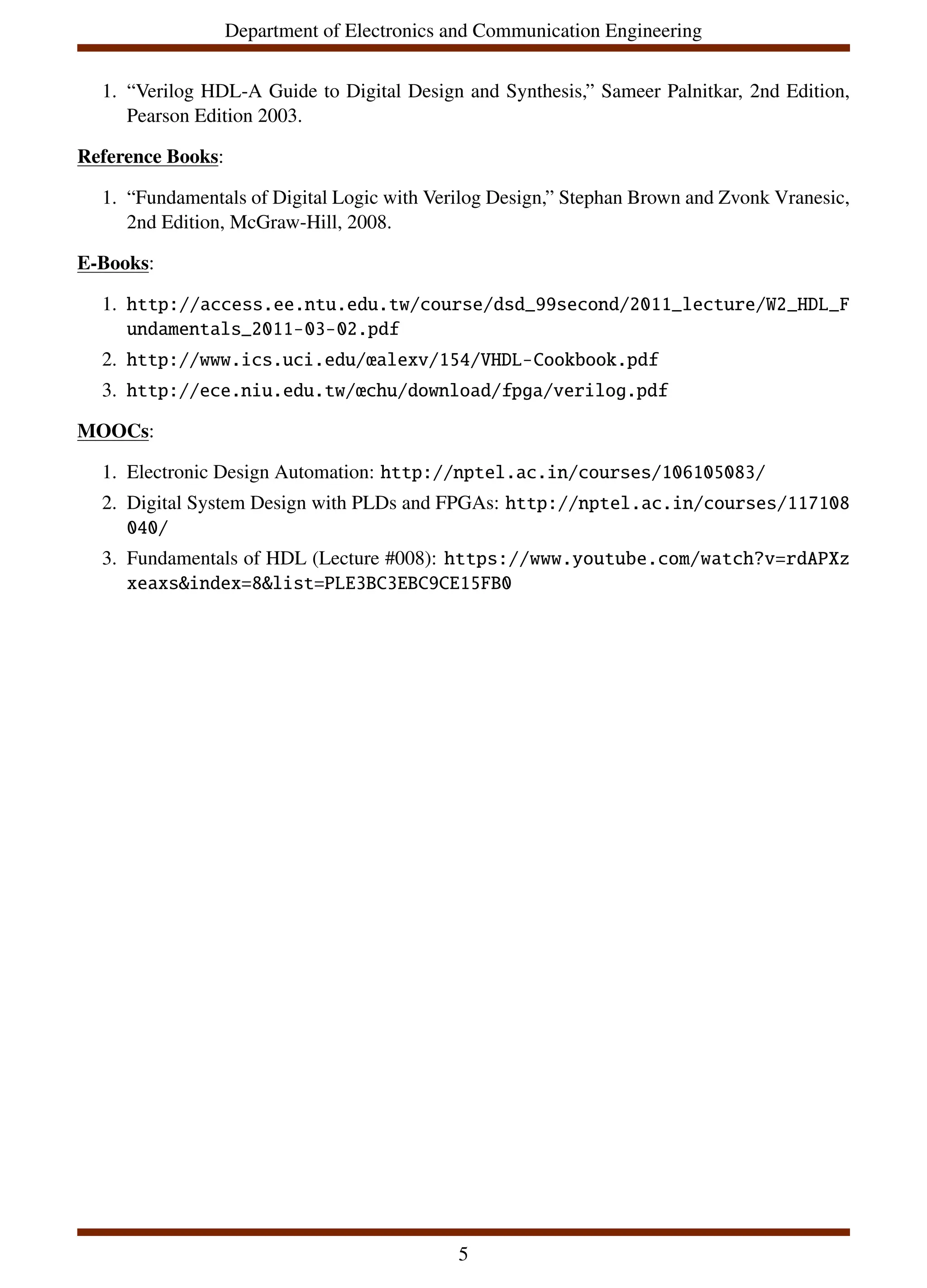 Department of Electronics and Communication Engineering
1. “Verilog HDL-A Guide to Digital Design and Synthesis,” Sameer Palnitkar, 2nd Edition,
Pearson Edition 2003.
Reference Books:
1. “Fundamentals of Digital Logic with Verilog Design,” Stephan Brown and Zvonk Vranesic,
2nd Edition, McGraw-Hill, 2008.
E-Books:
1. http://access.ee.ntu.edu.tw/course/dsd_99second/2011_lecture/W2_HDL_F
undamentals_2011-03-02.pdf
2. http://www.ics.uci.edu/œalexv/154/VHDL-Cookbook.pdf
3. http://ece.niu.edu.tw/œchu/download/fpga/verilog.pdf
MOOCs:
1. Electronic Design Automation: http://nptel.ac.in/courses/106105083/
2. Digital System Design with PLDs and FPGAs: http://nptel.ac.in/courses/117108
040/
3. Fundamentals of HDL (Lecture #008): https://www.youtube.com/watch?v=rdAPXz
xeaxs&index=8&list=PLE3BC3EBC9CE15FB0
5
 