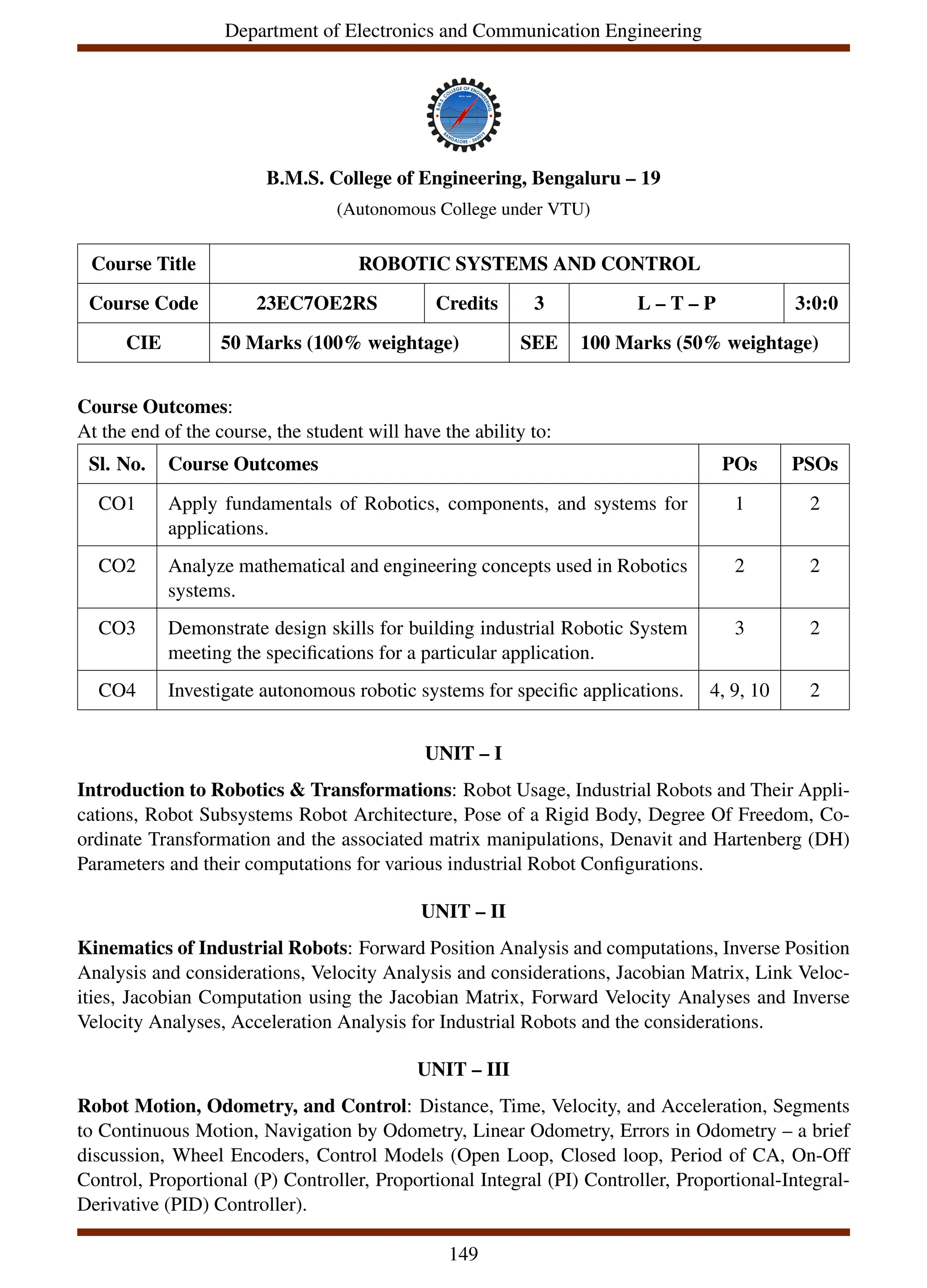 Department of Electronics and Communication Engineering
B.M.S. College of Engineering, Bengaluru – 19
(Autonomous College under VTU)
Course Title ROBOTIC SYSTEMS AND CONTROL
Course Code 23EC7OE2RS Credits 3 L – T – P 3:0:0
CIE 50 Marks (100% weightage) SEE 100 Marks (50% weightage)
Course Outcomes:
At the end of the course, the student will have the ability to:
Sl. No. Course Outcomes POs PSOs
CO1 Apply fundamentals of Robotics, components, and systems for
applications.
1 2
CO2 Analyze mathematical and engineering concepts used in Robotics
systems.
2 2
CO3 Demonstrate design skills for building industrial Robotic System
meeting the specifications for a particular application.
3 2
CO4 Investigate autonomous robotic systems for specific applications. 4, 9, 10 2
UNIT – I
Introduction to Robotics & Transformations: Robot Usage, Industrial Robots and Their Appli-
cations, Robot Subsystems Robot Architecture, Pose of a Rigid Body, Degree Of Freedom, Co-
ordinate Transformation and the associated matrix manipulations, Denavit and Hartenberg (DH)
Parameters and their computations for various industrial Robot Configurations.
UNIT – II
Kinematics of Industrial Robots: Forward Position Analysis and computations, Inverse Position
Analysis and considerations, Velocity Analysis and considerations, Jacobian Matrix, Link Veloc-
ities, Jacobian Computation using the Jacobian Matrix, Forward Velocity Analyses and Inverse
Velocity Analyses, Acceleration Analysis for Industrial Robots and the considerations.
UNIT – III
Robot Motion, Odometry, and Control: Distance, Time, Velocity, and Acceleration, Segments
to Continuous Motion, Navigation by Odometry, Linear Odometry, Errors in Odometry – a brief
discussion, Wheel Encoders, Control Models (Open Loop, Closed loop, Period of CA, On-Off
Control, Proportional (P) Controller, Proportional Integral (PI) Controller, Proportional-Integral-
Derivative (PID) Controller).
149
 
