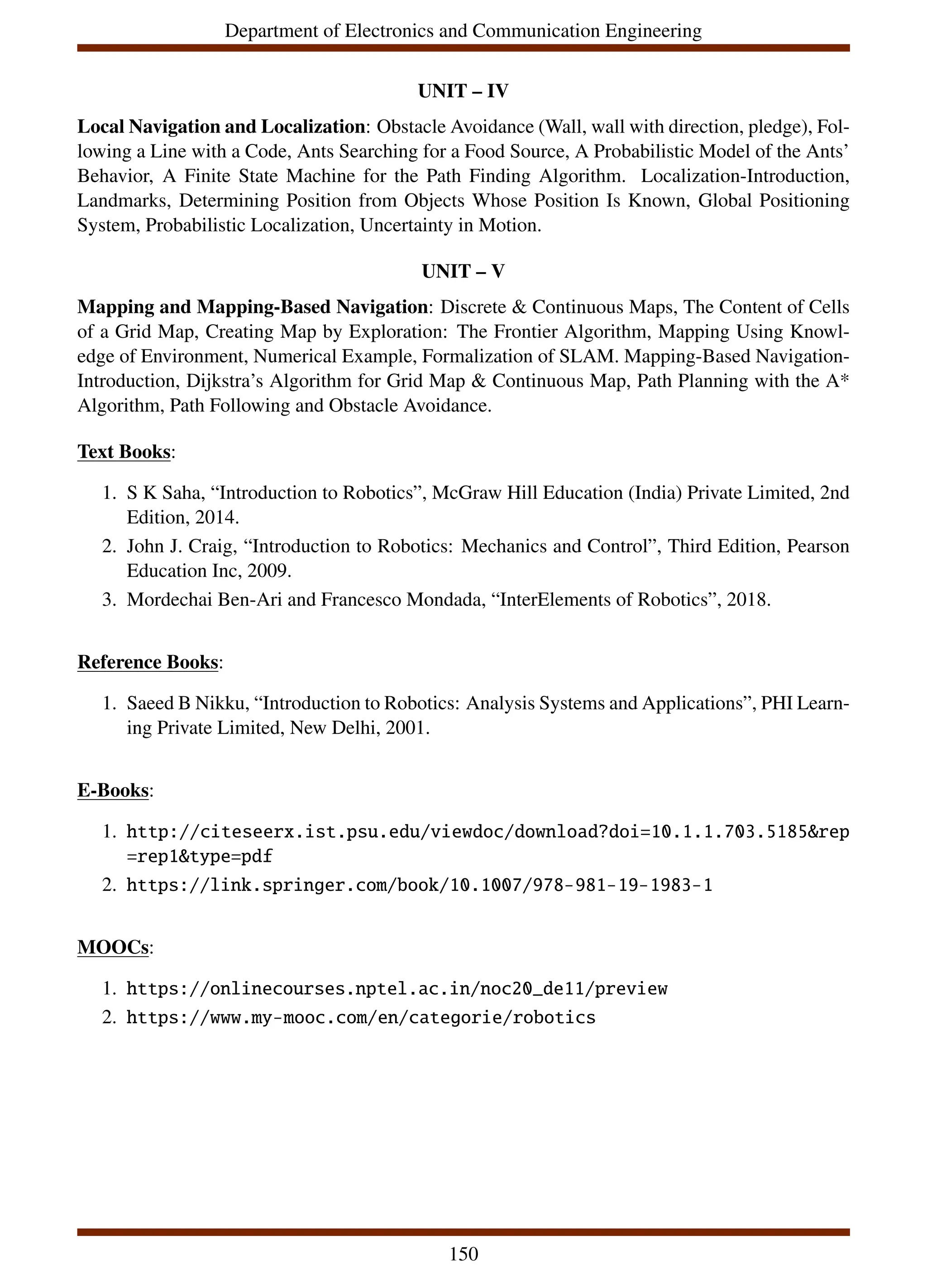 Department of Electronics and Communication Engineering
UNIT – IV
Local Navigation and Localization: Obstacle Avoidance (Wall, wall with direction, pledge), Fol-
lowing a Line with a Code, Ants Searching for a Food Source, A Probabilistic Model of the Ants’
Behavior, A Finite State Machine for the Path Finding Algorithm. Localization-Introduction,
Landmarks, Determining Position from Objects Whose Position Is Known, Global Positioning
System, Probabilistic Localization, Uncertainty in Motion.
UNIT – V
Mapping and Mapping-Based Navigation: Discrete & Continuous Maps, The Content of Cells
of a Grid Map, Creating Map by Exploration: The Frontier Algorithm, Mapping Using Knowl-
edge of Environment, Numerical Example, Formalization of SLAM. Mapping-Based Navigation-
Introduction, Dijkstra’s Algorithm for Grid Map & Continuous Map, Path Planning with the A*
Algorithm, Path Following and Obstacle Avoidance.
Text Books:
1. S K Saha, “Introduction to Robotics”, McGraw Hill Education (India) Private Limited, 2nd
Edition, 2014.
2. John J. Craig, “Introduction to Robotics: Mechanics and Control”, Third Edition, Pearson
Education Inc, 2009.
3. Mordechai Ben-Ari and Francesco Mondada, “InterElements of Robotics”, 2018.
Reference Books:
1. Saeed B Nikku, “Introduction to Robotics: Analysis Systems and Applications”, PHI Learn-
ing Private Limited, New Delhi, 2001.
E-Books:
1. http://citeseerx.ist.psu.edu/viewdoc/download?doi=10.1.1.703.5185&rep
=rep1&type=pdf
2. https://link.springer.com/book/10.1007/978-981-19-1983-1
MOOCs:
1. https://onlinecourses.nptel.ac.in/noc20_de11/preview
2. https://www.my-mooc.com/en/categorie/robotics
150
 