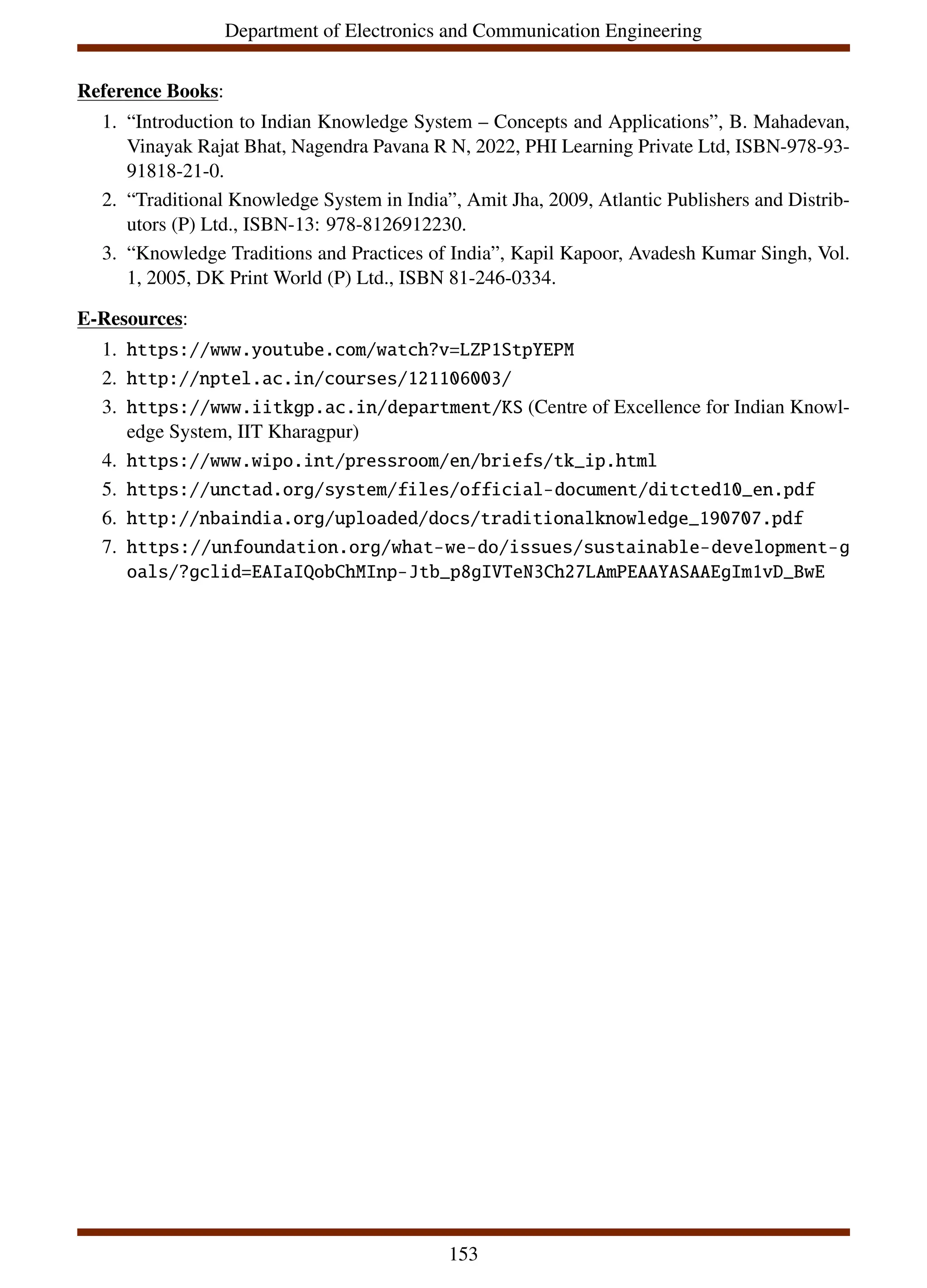 Department of Electronics and Communication Engineering
Reference Books:
1. “Introduction to Indian Knowledge System – Concepts and Applications”, B. Mahadevan,
Vinayak Rajat Bhat, Nagendra Pavana R N, 2022, PHI Learning Private Ltd, ISBN-978-93-
91818-21-0.
2. “Traditional Knowledge System in India”, Amit Jha, 2009, Atlantic Publishers and Distrib-
utors (P) Ltd., ISBN-13: 978-8126912230.
3. “Knowledge Traditions and Practices of India”, Kapil Kapoor, Avadesh Kumar Singh, Vol.
1, 2005, DK Print World (P) Ltd., ISBN 81-246-0334.
E-Resources:
1. https://www.youtube.com/watch?v=LZP1StpYEPM
2. http://nptel.ac.in/courses/121106003/
3. https://www.iitkgp.ac.in/department/KS (Centre of Excellence for Indian Knowl-
edge System, IIT Kharagpur)
4. https://www.wipo.int/pressroom/en/briefs/tk_ip.html
5. https://unctad.org/system/files/official-document/ditcted10_en.pdf
6. http://nbaindia.org/uploaded/docs/traditionalknowledge_190707.pdf
7. https://unfoundation.org/what-we-do/issues/sustainable-development-g
oals/?gclid=EAIaIQobChMInp-Jtb_p8gIVTeN3Ch27LAmPEAAYASAAEgIm1vD_BwE
153
 