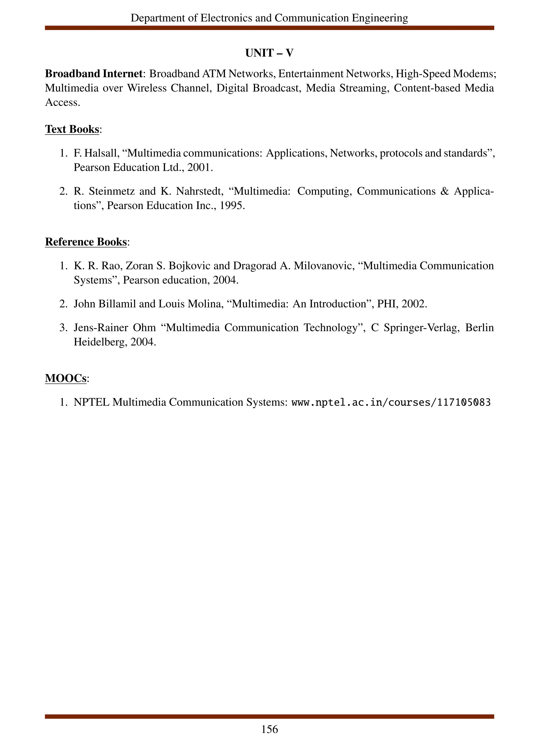 Department of Electronics and Communication Engineering
UNIT – V
Broadband Internet: Broadband ATM Networks, Entertainment Networks, High-Speed Modems;
Multimedia over Wireless Channel, Digital Broadcast, Media Streaming, Content-based Media
Access.
Text Books:
1. F. Halsall, “Multimedia communications: Applications, Networks, protocols and standards”,
Pearson Education Ltd., 2001.
2. R. Steinmetz and K. Nahrstedt, “Multimedia: Computing, Communications & Applica-
tions”, Pearson Education Inc., 1995.
Reference Books:
1. K. R. Rao, Zoran S. Bojkovic and Dragorad A. Milovanovic, “Multimedia Communication
Systems”, Pearson education, 2004.
2. John Billamil and Louis Molina, “Multimedia: An Introduction”, PHI, 2002.
3. Jens-Rainer Ohm “Multimedia Communication Technology”, C Springer-Verlag, Berlin
Heidelberg, 2004.
MOOCs:
1. NPTEL Multimedia Communication Systems: www.nptel.ac.in/courses/117105083
156
 