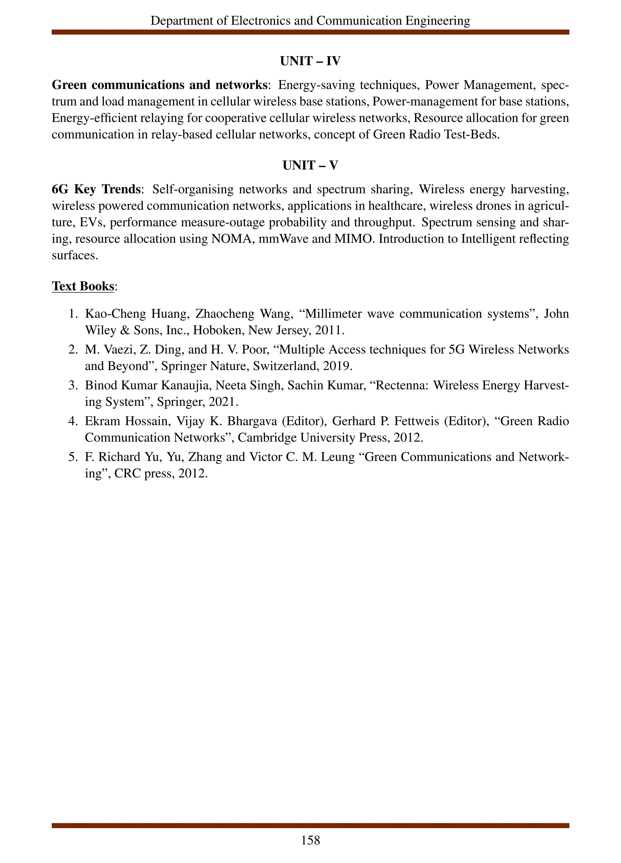 Department of Electronics and Communication Engineering
UNIT – IV
Green communications and networks: Energy-saving techniques, Power Management, spec-
trum and load management in cellular wireless base stations, Power-management for base stations,
Energy-efficient relaying for cooperative cellular wireless networks, Resource allocation for green
communication in relay-based cellular networks, concept of Green Radio Test-Beds.
UNIT – V
6G Key Trends: Self-organising networks and spectrum sharing, Wireless energy harvesting,
wireless powered communication networks, applications in healthcare, wireless drones in agricul-
ture, EVs, performance measure-outage probability and throughput. Spectrum sensing and shar-
ing, resource allocation using NOMA, mmWave and MIMO. Introduction to Intelligent reflecting
surfaces.
Text Books:
1. Kao-Cheng Huang, Zhaocheng Wang, “Millimeter wave communication systems”, John
Wiley & Sons, Inc., Hoboken, New Jersey, 2011.
2. M. Vaezi, Z. Ding, and H. V. Poor, “Multiple Access techniques for 5G Wireless Networks
and Beyond”, Springer Nature, Switzerland, 2019.
3. Binod Kumar Kanaujia, Neeta Singh, Sachin Kumar, “Rectenna: Wireless Energy Harvest-
ing System”, Springer, 2021.
4. Ekram Hossain, Vijay K. Bhargava (Editor), Gerhard P. Fettweis (Editor), “Green Radio
Communication Networks”, Cambridge University Press, 2012.
5. F. Richard Yu, Yu, Zhang and Victor C. M. Leung “Green Communications and Network-
ing”, CRC press, 2012.
158
 