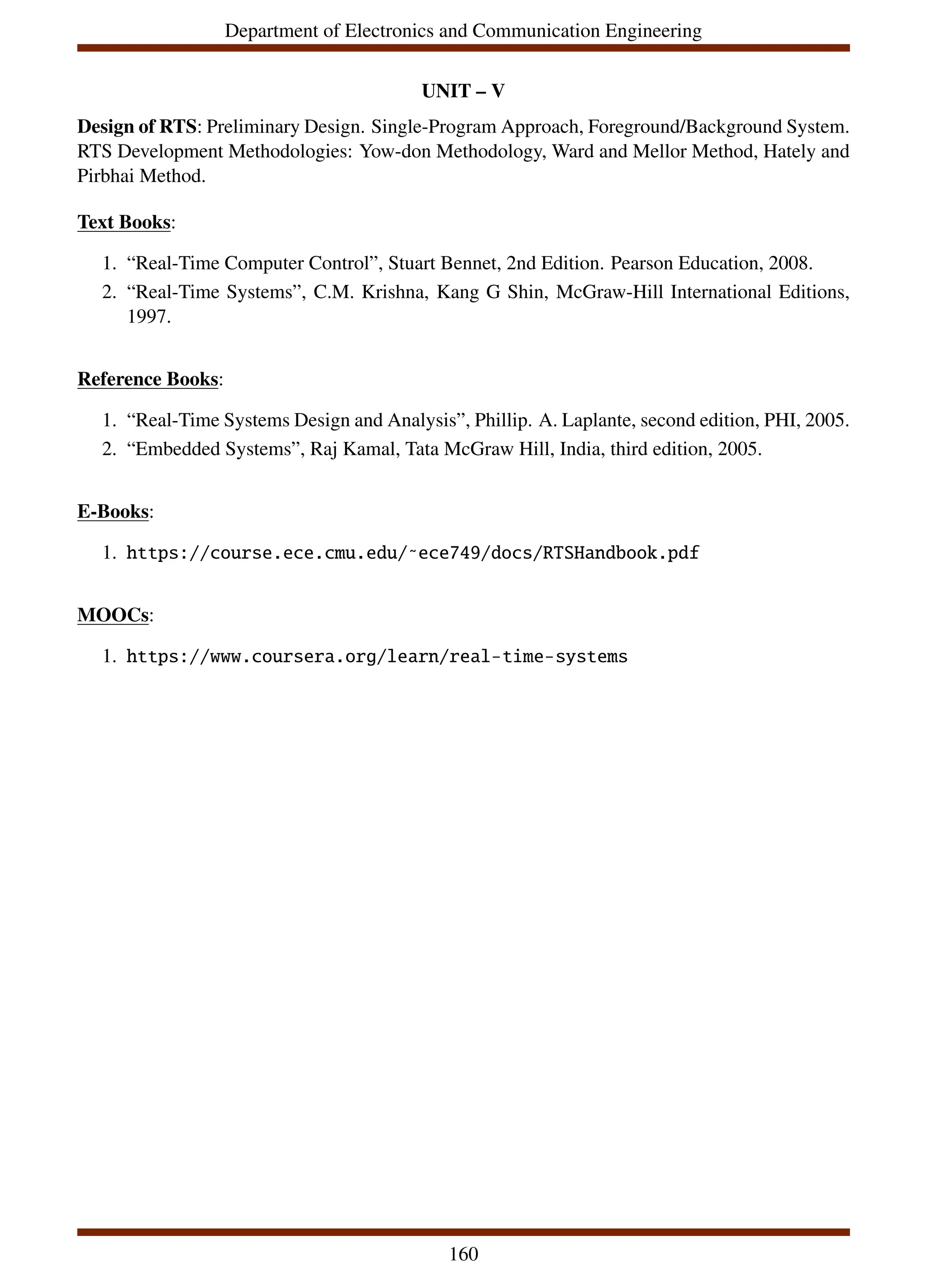 Department of Electronics and Communication Engineering
UNIT – V
Design of RTS: Preliminary Design. Single-Program Approach, Foreground/Background System.
RTS Development Methodologies: Yow-don Methodology, Ward and Mellor Method, Hately and
Pirbhai Method.
Text Books:
1. “Real-Time Computer Control”, Stuart Bennet, 2nd Edition. Pearson Education, 2008.
2. “Real-Time Systems”, C.M. Krishna, Kang G Shin, McGraw-Hill International Editions,
1997.
Reference Books:
1. “Real-Time Systems Design and Analysis”, Phillip. A. Laplante, second edition, PHI, 2005.
2. “Embedded Systems”, Raj Kamal, Tata McGraw Hill, India, third edition, 2005.
E-Books:
1. https://course.ece.cmu.edu/˜ece749/docs/RTSHandbook.pdf
MOOCs:
1. https://www.coursera.org/learn/real-time-systems
160
 
