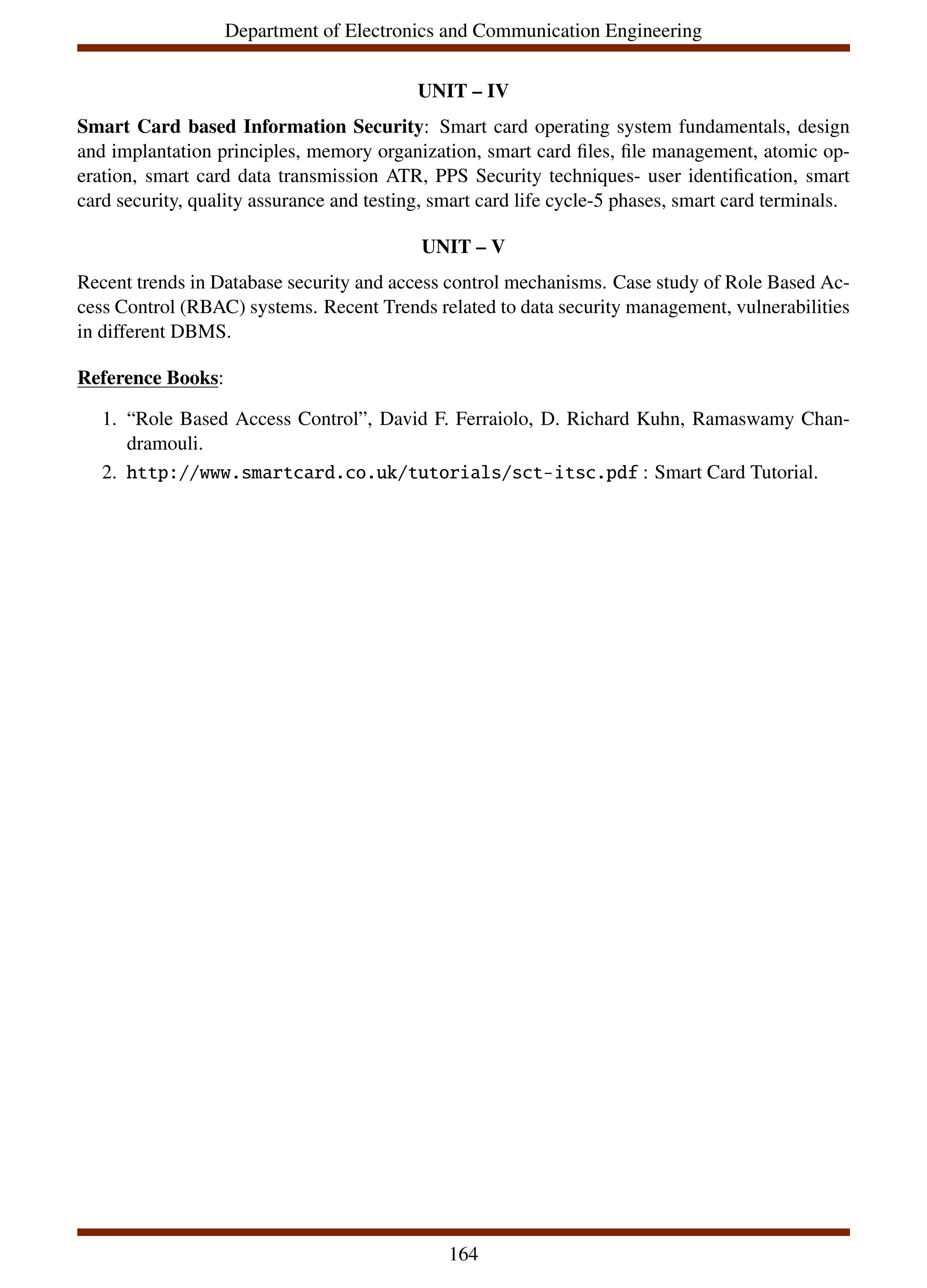 Department of Electronics and Communication Engineering
UNIT – IV
Smart Card based Information Security: Smart card operating system fundamentals, design
and implantation principles, memory organization, smart card files, file management, atomic op-
eration, smart card data transmission ATR, PPS Security techniques- user identification, smart
card security, quality assurance and testing, smart card life cycle-5 phases, smart card terminals.
UNIT – V
Recent trends in Database security and access control mechanisms. Case study of Role Based Ac-
cess Control (RBAC) systems. Recent Trends related to data security management, vulnerabilities
in different DBMS.
Reference Books:
1. “Role Based Access Control”, David F. Ferraiolo, D. Richard Kuhn, Ramaswamy Chan-
dramouli.
2. http://www.smartcard.co.uk/tutorials/sct-itsc.pdf : Smart Card Tutorial.
164
 