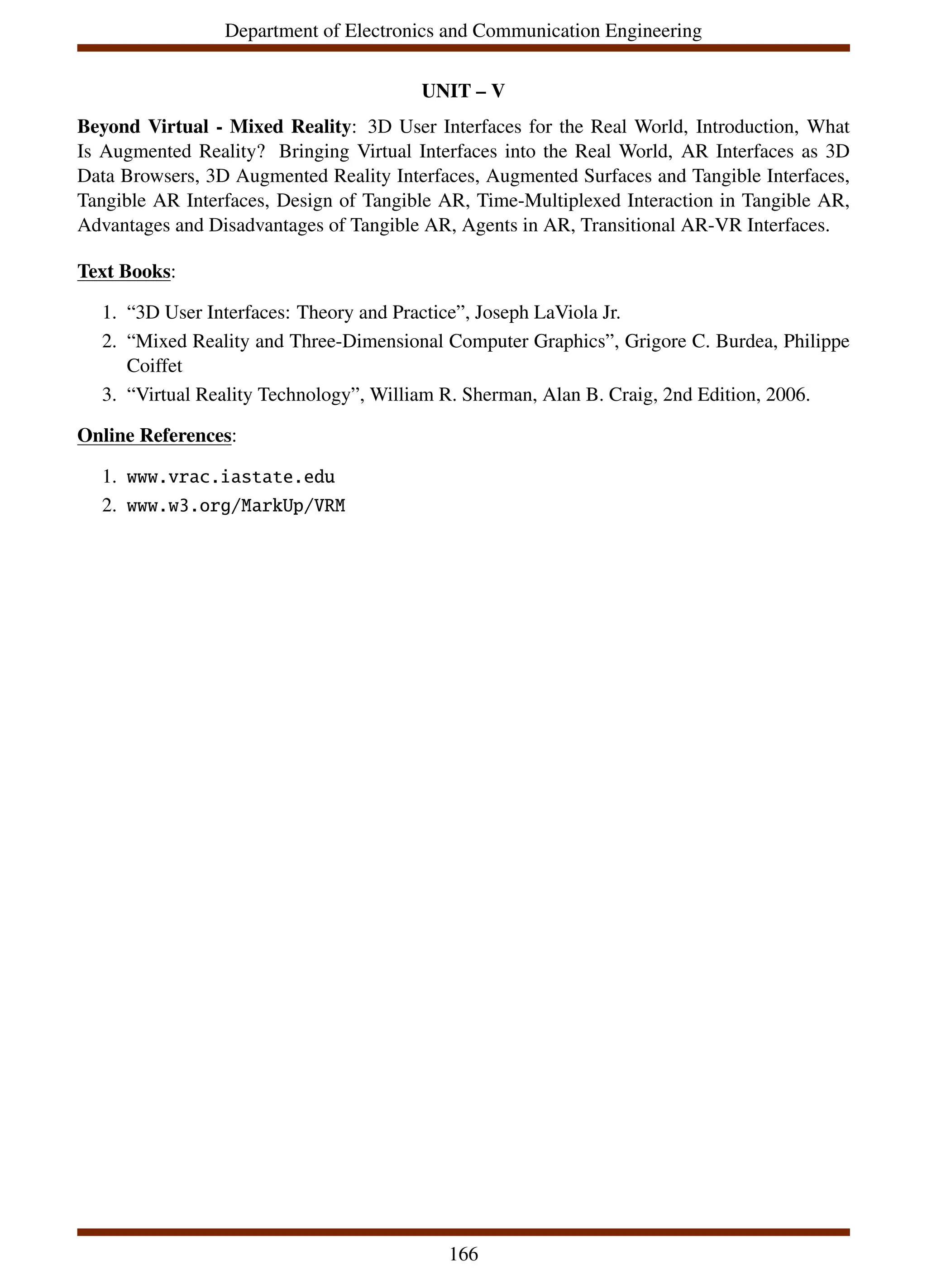 Department of Electronics and Communication Engineering
UNIT – V
Beyond Virtual - Mixed Reality: 3D User Interfaces for the Real World, Introduction, What
Is Augmented Reality? Bringing Virtual Interfaces into the Real World, AR Interfaces as 3D
Data Browsers, 3D Augmented Reality Interfaces, Augmented Surfaces and Tangible Interfaces,
Tangible AR Interfaces, Design of Tangible AR, Time-Multiplexed Interaction in Tangible AR,
Advantages and Disadvantages of Tangible AR, Agents in AR, Transitional AR-VR Interfaces.
Text Books:
1. “3D User Interfaces: Theory and Practice”, Joseph LaViola Jr.
2. “Mixed Reality and Three-Dimensional Computer Graphics”, Grigore C. Burdea, Philippe
Coiffet
3. “Virtual Reality Technology”, William R. Sherman, Alan B. Craig, 2nd Edition, 2006.
Online References:
1. www.vrac.iastate.edu
2. www.w3.org/MarkUp/VRM
166
 