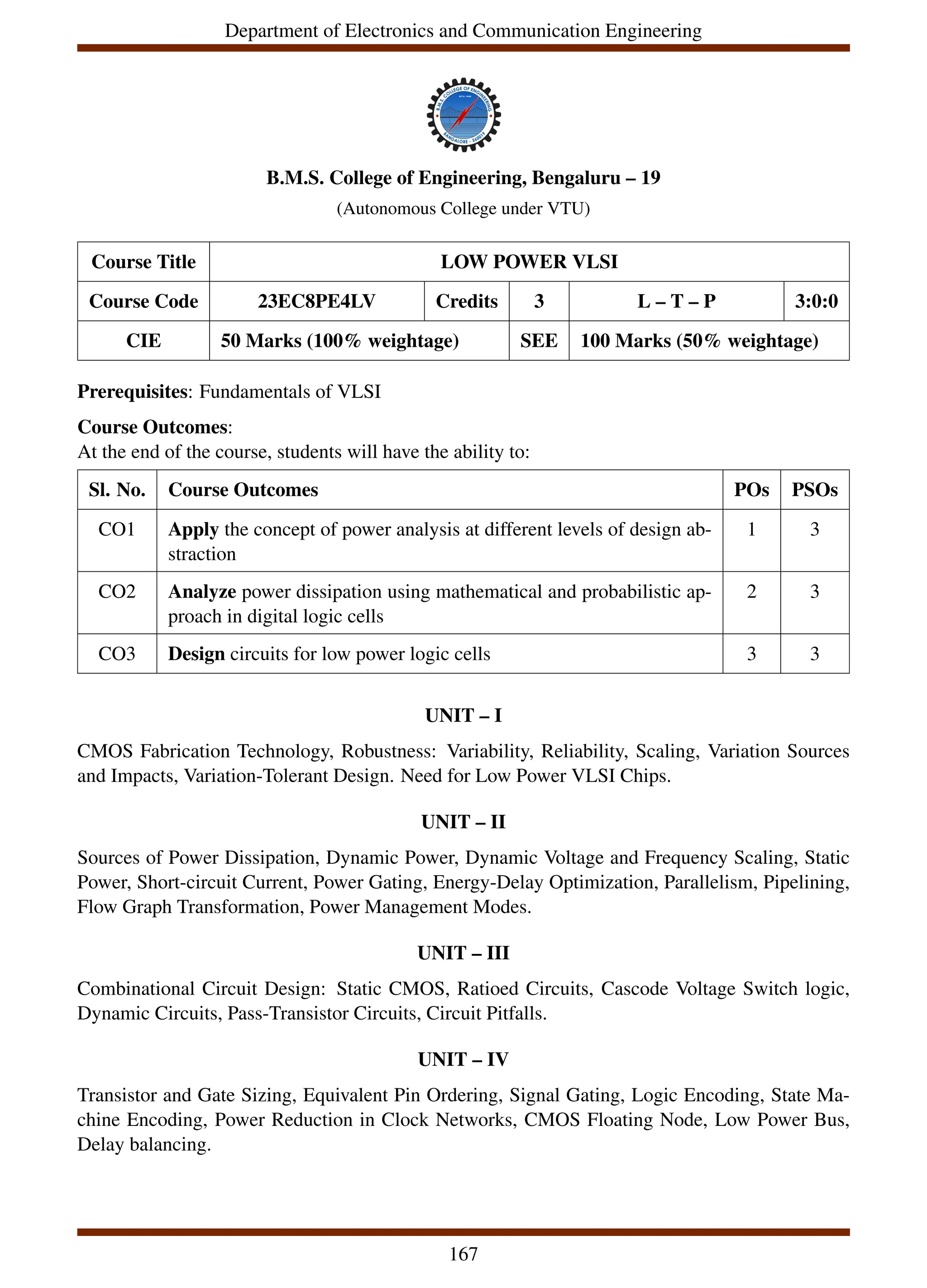 Department of Electronics and Communication Engineering
B.M.S. College of Engineering, Bengaluru – 19
(Autonomous College under VTU)
Course Title LOW POWER VLSI
Course Code 23EC8PE4LV Credits 3 L – T – P 3:0:0
CIE 50 Marks (100% weightage) SEE 100 Marks (50% weightage)
Prerequisites: Fundamentals of VLSI
Course Outcomes:
At the end of the course, students will have the ability to:
Sl. No. Course Outcomes POs PSOs
CO1 Apply the concept of power analysis at different levels of design ab-
straction
1 3
CO2 Analyze power dissipation using mathematical and probabilistic ap-
proach in digital logic cells
2 3
CO3 Design circuits for low power logic cells 3 3
UNIT – I
CMOS Fabrication Technology, Robustness: Variability, Reliability, Scaling, Variation Sources
and Impacts, Variation-Tolerant Design. Need for Low Power VLSI Chips.
UNIT – II
Sources of Power Dissipation, Dynamic Power, Dynamic Voltage and Frequency Scaling, Static
Power, Short-circuit Current, Power Gating, Energy-Delay Optimization, Parallelism, Pipelining,
Flow Graph Transformation, Power Management Modes.
UNIT – III
Combinational Circuit Design: Static CMOS, Ratioed Circuits, Cascode Voltage Switch logic,
Dynamic Circuits, Pass-Transistor Circuits, Circuit Pitfalls.
UNIT – IV
Transistor and Gate Sizing, Equivalent Pin Ordering, Signal Gating, Logic Encoding, State Ma-
chine Encoding, Power Reduction in Clock Networks, CMOS Floating Node, Low Power Bus,
Delay balancing.
167
 