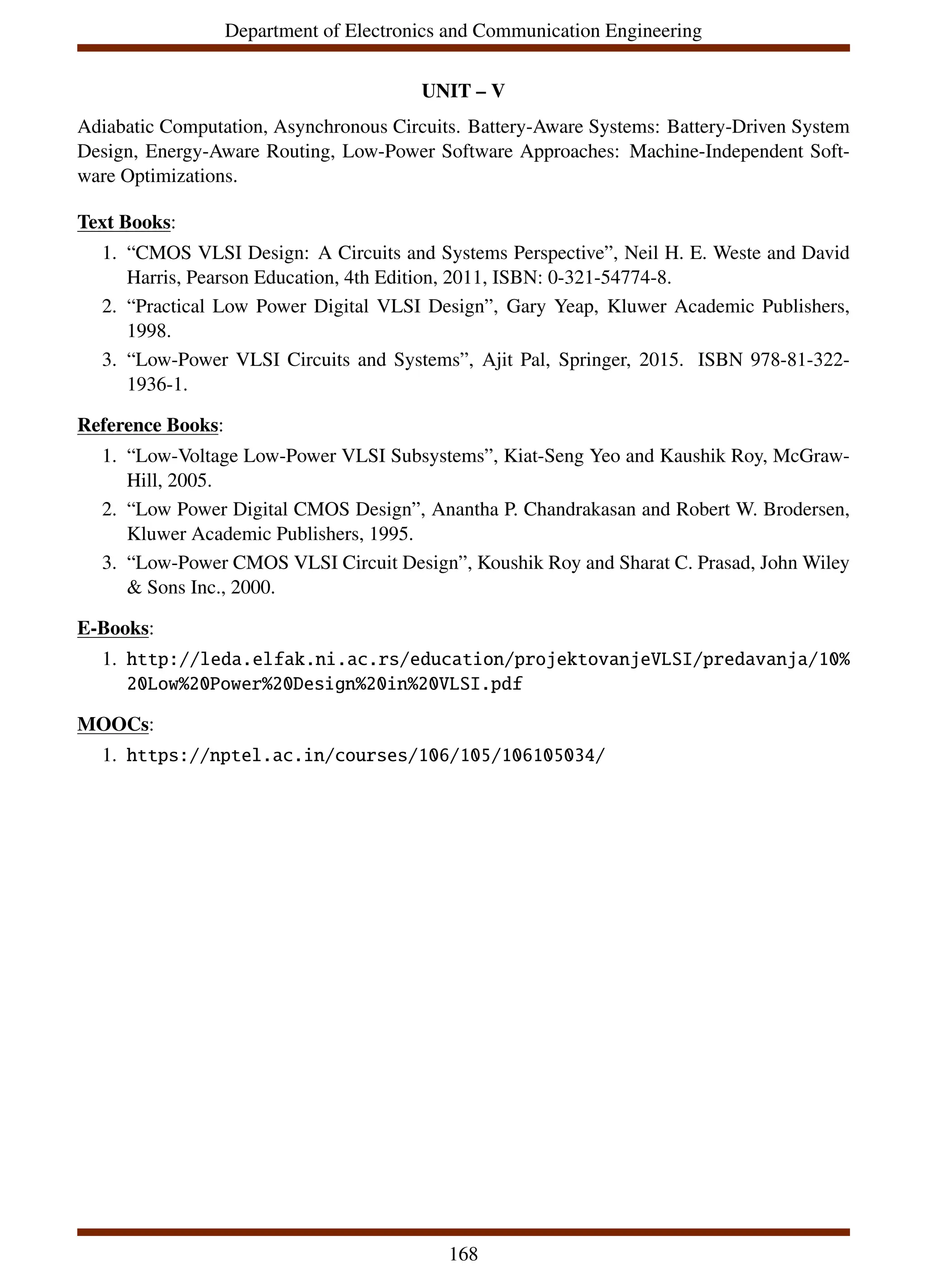 Department of Electronics and Communication Engineering
UNIT – V
Adiabatic Computation, Asynchronous Circuits. Battery-Aware Systems: Battery-Driven System
Design, Energy-Aware Routing, Low-Power Software Approaches: Machine-Independent Soft-
ware Optimizations.
Text Books:
1. “CMOS VLSI Design: A Circuits and Systems Perspective”, Neil H. E. Weste and David
Harris, Pearson Education, 4th Edition, 2011, ISBN: 0-321-54774-8.
2. “Practical Low Power Digital VLSI Design”, Gary Yeap, Kluwer Academic Publishers,
1998.
3. “Low-Power VLSI Circuits and Systems”, Ajit Pal, Springer, 2015. ISBN 978-81-322-
1936-1.
Reference Books:
1. “Low-Voltage Low-Power VLSI Subsystems”, Kiat-Seng Yeo and Kaushik Roy, McGraw-
Hill, 2005.
2. “Low Power Digital CMOS Design”, Anantha P. Chandrakasan and Robert W. Brodersen,
Kluwer Academic Publishers, 1995.
3. “Low-Power CMOS VLSI Circuit Design”, Koushik Roy and Sharat C. Prasad, John Wiley
& Sons Inc., 2000.
E-Books:
1. http://leda.elfak.ni.ac.rs/education/projektovanjeVLSI/predavanja/10%
20Low%20Power%20Design%20in%20VLSI.pdf
MOOCs:
1. https://nptel.ac.in/courses/106/105/106105034/
168
 