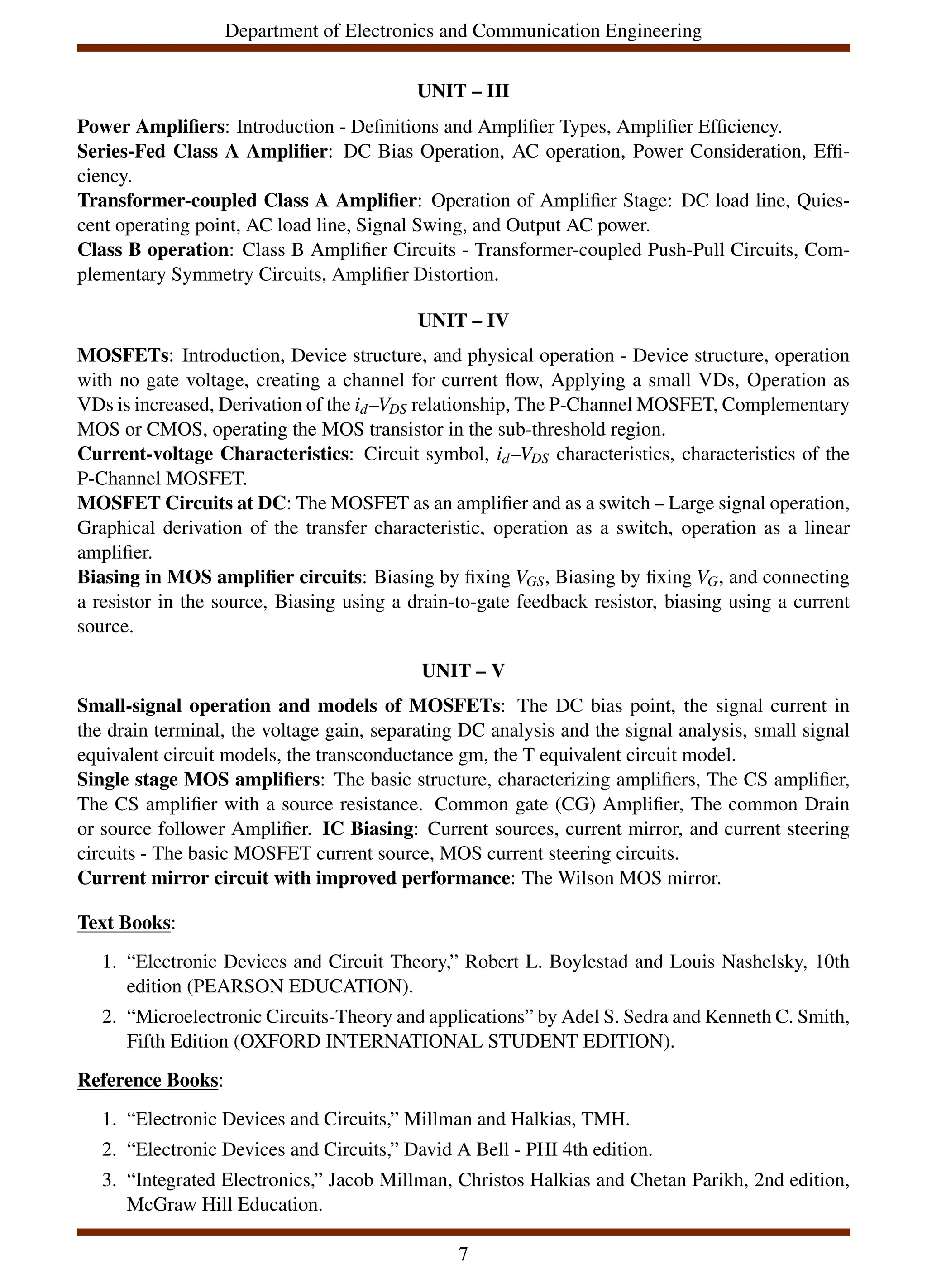 Department of Electronics and Communication Engineering
UNIT – III
Power Amplifiers: Introduction - Definitions and Amplifier Types, Amplifier Efficiency.
Series-Fed Class A Amplifier: DC Bias Operation, AC operation, Power Consideration, Effi-
ciency.
Transformer-coupled Class A Amplifier: Operation of Amplifier Stage: DC load line, Quies-
cent operating point, AC load line, Signal Swing, and Output AC power.
Class B operation: Class B Amplifier Circuits - Transformer-coupled Push-Pull Circuits, Com-
plementary Symmetry Circuits, Amplifier Distortion.
UNIT – IV
MOSFETs: Introduction, Device structure, and physical operation - Device structure, operation
with no gate voltage, creating a channel for current flow, Applying a small VDs, Operation as
VDs is increased, Derivation of the id–VDS relationship, The P-Channel MOSFET, Complementary
MOS or CMOS, operating the MOS transistor in the sub-threshold region.
Current-voltage Characteristics: Circuit symbol, id–VDS characteristics, characteristics of the
P-Channel MOSFET.
MOSFET Circuits at DC: The MOSFET as an amplifier and as a switch – Large signal operation,
Graphical derivation of the transfer characteristic, operation as a switch, operation as a linear
amplifier.
Biasing in MOS amplifier circuits: Biasing by fixing VGS, Biasing by fixing VG, and connecting
a resistor in the source, Biasing using a drain-to-gate feedback resistor, biasing using a current
source.
UNIT – V
Small-signal operation and models of MOSFETs: The DC bias point, the signal current in
the drain terminal, the voltage gain, separating DC analysis and the signal analysis, small signal
equivalent circuit models, the transconductance gm, the T equivalent circuit model.
Single stage MOS amplifiers: The basic structure, characterizing amplifiers, The CS amplifier,
The CS amplifier with a source resistance. Common gate (CG) Amplifier, The common Drain
or source follower Amplifier. IC Biasing: Current sources, current mirror, and current steering
circuits - The basic MOSFET current source, MOS current steering circuits.
Current mirror circuit with improved performance: The Wilson MOS mirror.
Text Books:
1. “Electronic Devices and Circuit Theory,” Robert L. Boylestad and Louis Nashelsky, 10th
edition (PEARSON EDUCATION).
2. “Microelectronic Circuits-Theory and applications” by Adel S. Sedra and Kenneth C. Smith,
Fifth Edition (OXFORD INTERNATIONAL STUDENT EDITION).
Reference Books:
1. “Electronic Devices and Circuits,” Millman and Halkias, TMH.
2. “Electronic Devices and Circuits,” David A Bell - PHI 4th edition.
3. “Integrated Electronics,” Jacob Millman, Christos Halkias and Chetan Parikh, 2nd edition,
McGraw Hill Education.
7
 