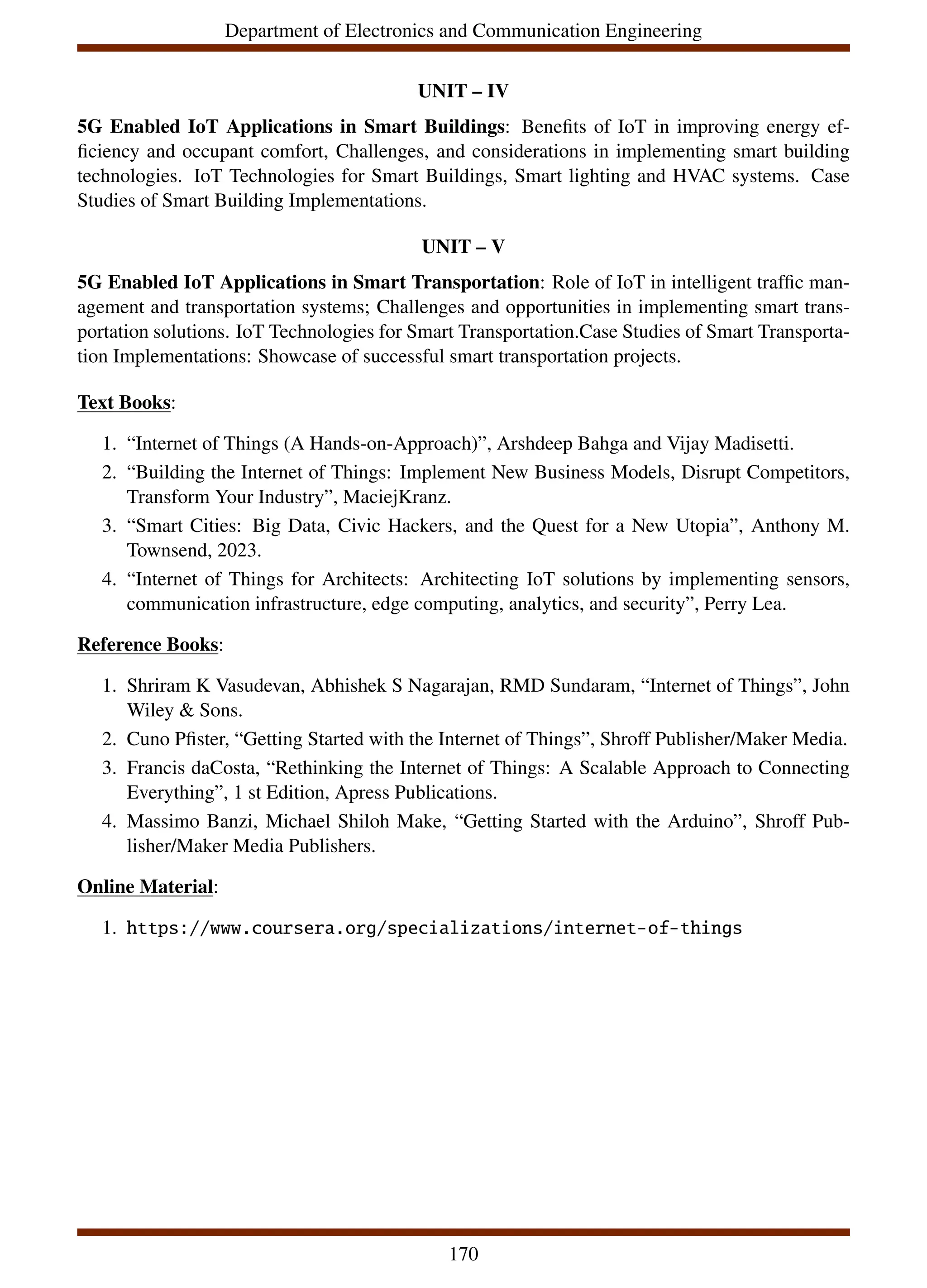 Department of Electronics and Communication Engineering
UNIT – IV
5G Enabled IoT Applications in Smart Buildings: Benefits of IoT in improving energy ef-
ficiency and occupant comfort, Challenges, and considerations in implementing smart building
technologies. IoT Technologies for Smart Buildings, Smart lighting and HVAC systems. Case
Studies of Smart Building Implementations.
UNIT – V
5G Enabled IoT Applications in Smart Transportation: Role of IoT in intelligent traffic man-
agement and transportation systems; Challenges and opportunities in implementing smart trans-
portation solutions. IoT Technologies for Smart Transportation.Case Studies of Smart Transporta-
tion Implementations: Showcase of successful smart transportation projects.
Text Books:
1. “Internet of Things (A Hands-on-Approach)”, Arshdeep Bahga and Vijay Madisetti.
2. “Building the Internet of Things: Implement New Business Models, Disrupt Competitors,
Transform Your Industry”, MaciejKranz.
3. “Smart Cities: Big Data, Civic Hackers, and the Quest for a New Utopia”, Anthony M.
Townsend, 2023.
4. “Internet of Things for Architects: Architecting IoT solutions by implementing sensors,
communication infrastructure, edge computing, analytics, and security”, Perry Lea.
Reference Books:
1. Shriram K Vasudevan, Abhishek S Nagarajan, RMD Sundaram, “Internet of Things”, John
Wiley & Sons.
2. Cuno Pfister, “Getting Started with the Internet of Things”, Shroff Publisher/Maker Media.
3. Francis daCosta, “Rethinking the Internet of Things: A Scalable Approach to Connecting
Everything”, 1 st Edition, Apress Publications.
4. Massimo Banzi, Michael Shiloh Make, “Getting Started with the Arduino”, Shroff Pub-
lisher/Maker Media Publishers.
Online Material:
1. https://www.coursera.org/specializations/internet-of-things
170
 