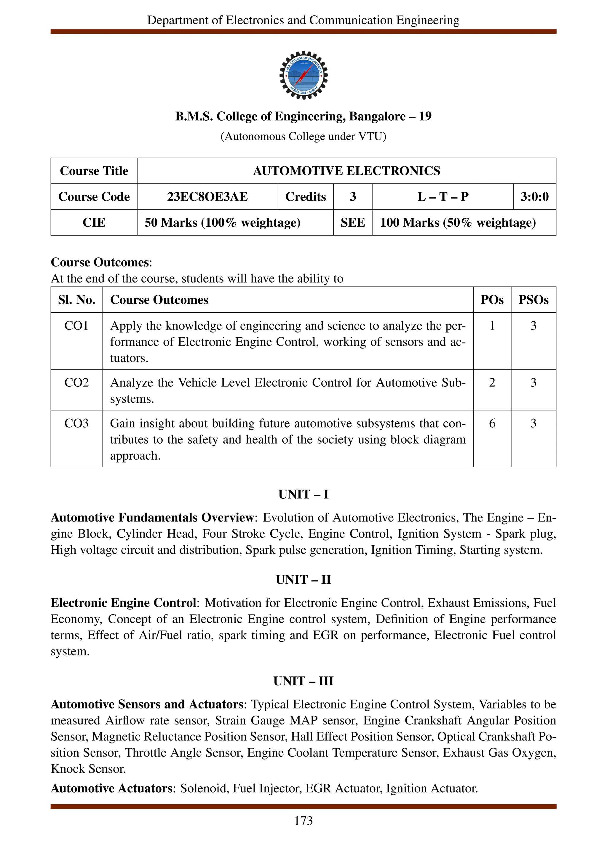 Department of Electronics and Communication Engineering
B.M.S. College of Engineering, Bangalore – 19
(Autonomous College under VTU)
Course Title AUTOMOTIVE ELECTRONICS
Course Code 23EC8OE3AE Credits 3 L – T – P 3:0:0
CIE 50 Marks (100% weightage) SEE 100 Marks (50% weightage)
Course Outcomes:
At the end of the course, students will have the ability to
Sl. No. Course Outcomes POs PSOs
CO1 Apply the knowledge of engineering and science to analyze the per-
formance of Electronic Engine Control, working of sensors and ac-
tuators.
1 3
CO2 Analyze the Vehicle Level Electronic Control for Automotive Sub-
systems.
2 3
CO3 Gain insight about building future automotive subsystems that con-
tributes to the safety and health of the society using block diagram
approach.
6 3
UNIT – I
Automotive Fundamentals Overview: Evolution of Automotive Electronics, The Engine – En-
gine Block, Cylinder Head, Four Stroke Cycle, Engine Control, Ignition System - Spark plug,
High voltage circuit and distribution, Spark pulse generation, Ignition Timing, Starting system.
UNIT – II
Electronic Engine Control: Motivation for Electronic Engine Control, Exhaust Emissions, Fuel
Economy, Concept of an Electronic Engine control system, Definition of Engine performance
terms, Effect of Air/Fuel ratio, spark timing and EGR on performance, Electronic Fuel control
system.
UNIT – III
Automotive Sensors and Actuators: Typical Electronic Engine Control System, Variables to be
measured Airflow rate sensor, Strain Gauge MAP sensor, Engine Crankshaft Angular Position
Sensor, Magnetic Reluctance Position Sensor, Hall Effect Position Sensor, Optical Crankshaft Po-
sition Sensor, Throttle Angle Sensor, Engine Coolant Temperature Sensor, Exhaust Gas Oxygen,
Knock Sensor.
Automotive Actuators: Solenoid, Fuel Injector, EGR Actuator, Ignition Actuator.
173
 