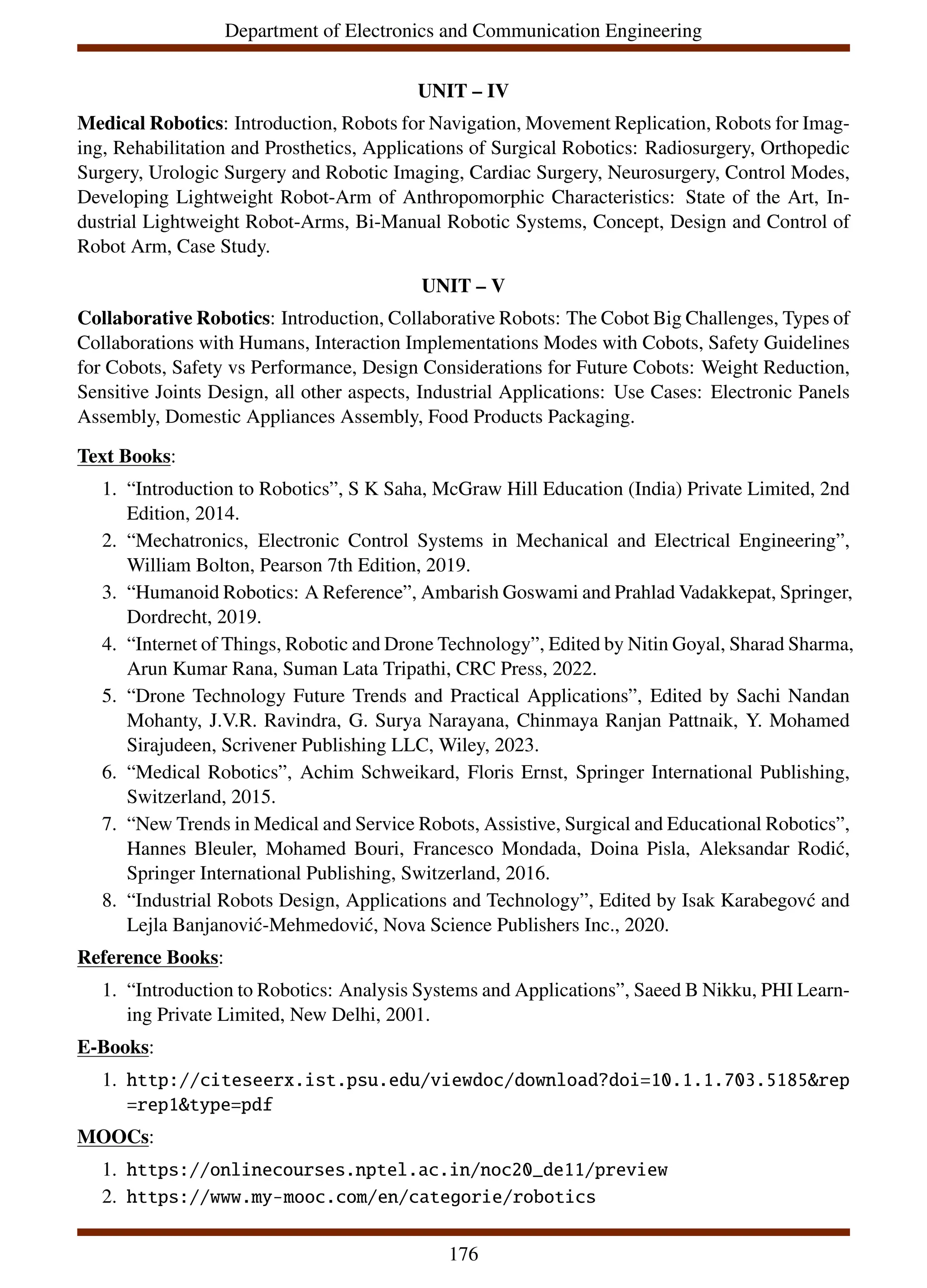 Department of Electronics and Communication Engineering
UNIT – IV
Medical Robotics: Introduction, Robots for Navigation, Movement Replication, Robots for Imag-
ing, Rehabilitation and Prosthetics, Applications of Surgical Robotics: Radiosurgery, Orthopedic
Surgery, Urologic Surgery and Robotic Imaging, Cardiac Surgery, Neurosurgery, Control Modes,
Developing Lightweight Robot-Arm of Anthropomorphic Characteristics: State of the Art, In-
dustrial Lightweight Robot-Arms, Bi-Manual Robotic Systems, Concept, Design and Control of
Robot Arm, Case Study.
UNIT – V
Collaborative Robotics: Introduction, Collaborative Robots: The Cobot Big Challenges, Types of
Collaborations with Humans, Interaction Implementations Modes with Cobots, Safety Guidelines
for Cobots, Safety vs Performance, Design Considerations for Future Cobots: Weight Reduction,
Sensitive Joints Design, all other aspects, Industrial Applications: Use Cases: Electronic Panels
Assembly, Domestic Appliances Assembly, Food Products Packaging.
Text Books:
1. “Introduction to Robotics”, S K Saha, McGraw Hill Education (India) Private Limited, 2nd
Edition, 2014.
2. “Mechatronics, Electronic Control Systems in Mechanical and Electrical Engineering”,
William Bolton, Pearson 7th Edition, 2019.
3. “Humanoid Robotics: A Reference”, Ambarish Goswami and Prahlad Vadakkepat, Springer,
Dordrecht, 2019.
4. “Internet of Things, Robotic and Drone Technology”, Edited by Nitin Goyal, Sharad Sharma,
Arun Kumar Rana, Suman Lata Tripathi, CRC Press, 2022.
5. “Drone Technology Future Trends and Practical Applications”, Edited by Sachi Nandan
Mohanty, J.V.R. Ravindra, G. Surya Narayana, Chinmaya Ranjan Pattnaik, Y. Mohamed
Sirajudeen, Scrivener Publishing LLC, Wiley, 2023.
6. “Medical Robotics”, Achim Schweikard, Floris Ernst, Springer International Publishing,
Switzerland, 2015.
7. “New Trends in Medical and Service Robots, Assistive, Surgical and Educational Robotics”,
Hannes Bleuler, Mohamed Bouri, Francesco Mondada, Doina Pisla, Aleksandar Rodić,
Springer International Publishing, Switzerland, 2016.
8. “Industrial Robots Design, Applications and Technology”, Edited by Isak Karabegovć and
Lejla Banjanović-Mehmedović, Nova Science Publishers Inc., 2020.
Reference Books:
1. “Introduction to Robotics: Analysis Systems and Applications”, Saeed B Nikku, PHI Learn-
ing Private Limited, New Delhi, 2001.
E-Books:
1. http://citeseerx.ist.psu.edu/viewdoc/download?doi=10.1.1.703.5185&rep
=rep1&type=pdf
MOOCs:
1. https://onlinecourses.nptel.ac.in/noc20_de11/preview
2. https://www.my-mooc.com/en/categorie/robotics
176
 