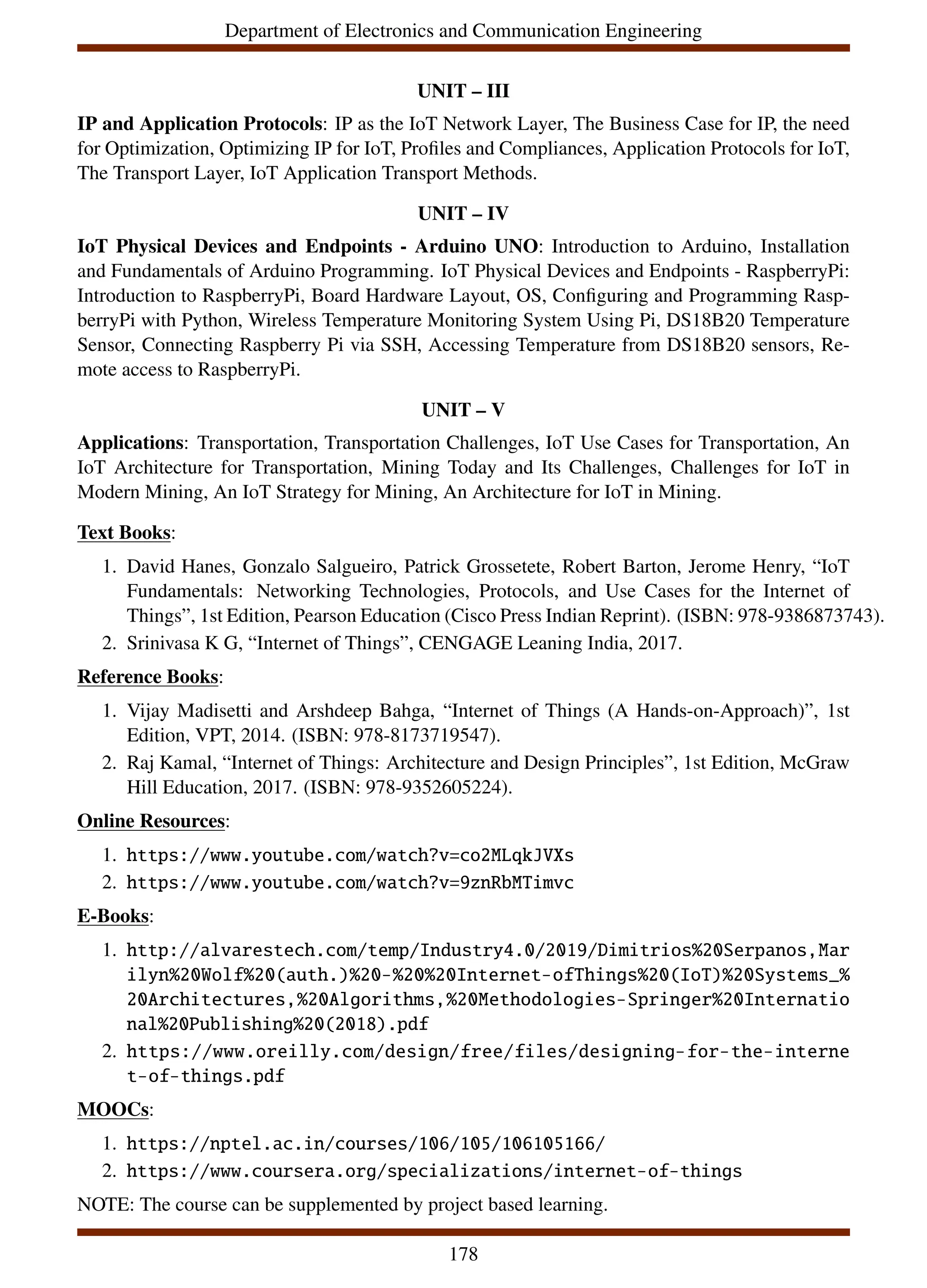 Department of Electronics and Communication Engineering
UNIT – III
IP and Application Protocols: IP as the IoT Network Layer, The Business Case for IP, the need
for Optimization, Optimizing IP for IoT, Profiles and Compliances, Application Protocols for IoT,
The Transport Layer, IoT Application Transport Methods.
UNIT – IV
IoT Physical Devices and Endpoints - Arduino UNO: Introduction to Arduino, Installation
and Fundamentals of Arduino Programming. IoT Physical Devices and Endpoints - RaspberryPi:
Introduction to RaspberryPi, Board Hardware Layout, OS, Configuring and Programming Rasp-
berryPi with Python, Wireless Temperature Monitoring System Using Pi, DS18B20 Temperature
Sensor, Connecting Raspberry Pi via SSH, Accessing Temperature from DS18B20 sensors, Re-
mote access to RaspberryPi.
UNIT – V
Applications: Transportation, Transportation Challenges, IoT Use Cases for Transportation, An
IoT Architecture for Transportation, Mining Today and Its Challenges, Challenges for IoT in
Modern Mining, An IoT Strategy for Mining, An Architecture for IoT in Mining.
Text Books:
1. David Hanes, Gonzalo Salgueiro, Patrick Grossetete, Robert Barton, Jerome Henry, “IoT
Fundamentals: Networking Technologies, Protocols, and Use Cases for the Internet of
Things”, 1st Edition, Pearson Education (Cisco Press Indian Reprint). (ISBN: 978-9386873743).
2. Srinivasa K G, “Internet of Things”, CENGAGE Leaning India, 2017.
Reference Books:
1. Vijay Madisetti and Arshdeep Bahga, “Internet of Things (A Hands-on-Approach)”, 1st
Edition, VPT, 2014. (ISBN: 978-8173719547).
2. Raj Kamal, “Internet of Things: Architecture and Design Principles”, 1st Edition, McGraw
Hill Education, 2017. (ISBN: 978-9352605224).
Online Resources:
1. https://www.youtube.com/watch?v=co2MLqkJVXs
2. https://www.youtube.com/watch?v=9znRbMTimvc
E-Books:
1. http://alvarestech.com/temp/Industry4.0/2019/Dimitrios%20Serpanos,Mar
ilyn%20Wolf%20(auth.)%20-%20%20Internet-ofThings%20(IoT)%20Systems_%
20Architectures,%20Algorithms,%20Methodologies-Springer%20Internatio
nal%20Publishing%20(2018).pdf
2. https://www.oreilly.com/design/free/files/designing-for-the-interne
t-of-things.pdf
MOOCs:
1. https://nptel.ac.in/courses/106/105/106105166/
2. https://www.coursera.org/specializations/internet-of-things
NOTE: The course can be supplemented by project based learning.
178
 