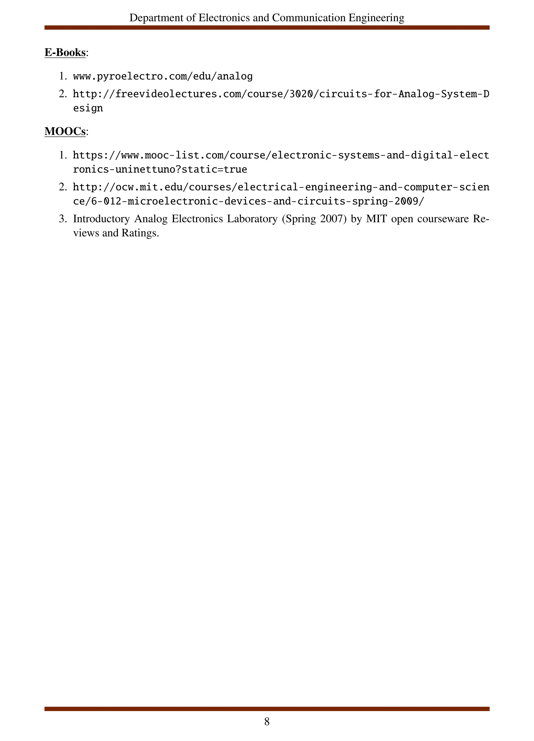 Department of Electronics and Communication Engineering
E-Books:
1. www.pyroelectro.com/edu/analog
2. http://freevideolectures.com/course/3020/circuits-for-Analog-System-D
esign
MOOCs:
1. https://www.mooc-list.com/course/electronic-systems-and-digital-elect
ronics-uninettuno?static=true
2. http://ocw.mit.edu/courses/electrical-engineering-and-computer-scien
ce/6-012-microelectronic-devices-and-circuits-spring-2009/
3. Introductory Analog Electronics Laboratory (Spring 2007) by MIT open courseware Re-
views and Ratings.
8
 