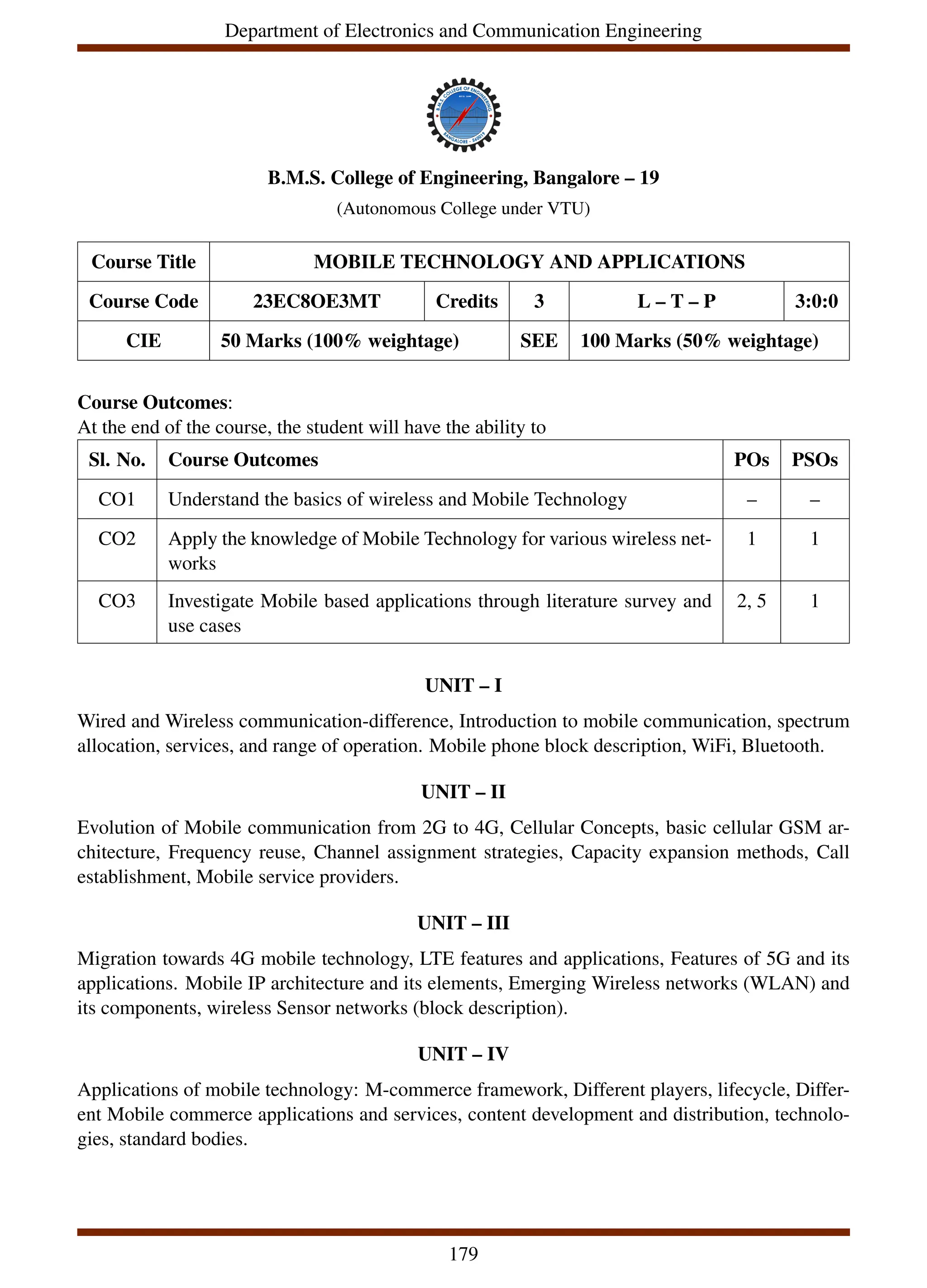 Department of Electronics and Communication Engineering
B.M.S. College of Engineering, Bangalore – 19
(Autonomous College under VTU)
Course Title MOBILE TECHNOLOGY AND APPLICATIONS
Course Code 23EC8OE3MT Credits 3 L – T – P 3:0:0
CIE 50 Marks (100% weightage) SEE 100 Marks (50% weightage)
Course Outcomes:
At the end of the course, the student will have the ability to
Sl. No. Course Outcomes POs PSOs
CO1 Understand the basics of wireless and Mobile Technology – –
CO2 Apply the knowledge of Mobile Technology for various wireless net-
works
1 1
CO3 Investigate Mobile based applications through literature survey and
use cases
2, 5 1
UNIT – I
Wired and Wireless communication-difference, Introduction to mobile communication, spectrum
allocation, services, and range of operation. Mobile phone block description, WiFi, Bluetooth.
UNIT – II
Evolution of Mobile communication from 2G to 4G, Cellular Concepts, basic cellular GSM ar-
chitecture, Frequency reuse, Channel assignment strategies, Capacity expansion methods, Call
establishment, Mobile service providers.
UNIT – III
Migration towards 4G mobile technology, LTE features and applications, Features of 5G and its
applications. Mobile IP architecture and its elements, Emerging Wireless networks (WLAN) and
its components, wireless Sensor networks (block description).
UNIT – IV
Applications of mobile technology: M-commerce framework, Different players, lifecycle, Differ-
ent Mobile commerce applications and services, content development and distribution, technolo-
gies, standard bodies.
179
 